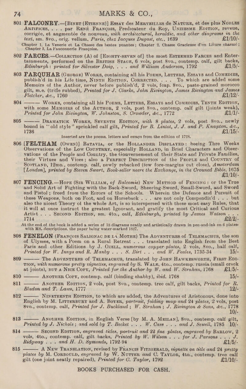 Chapter 3, La Fauconnerie Francoise. tainments, performed on the Britisu Stacp, 6 vols, post 8vo., contemp. calf, gilt backs, 803 FARQUHAR (Gerorer) Works, containing all his Ponms, Lerrers, Essays and CoMEDIES, gilt, m.e. (trifle rubbed), Pranted for J. Clarke, John Rivington, James Rivington and James Fletcher, &amp;c., 1760 £1/12/- — WokkKS, containing all his Porms, Letters, Essays and Comepiss, TENTH EDITION, with some Memorrs of the AuTHOoR, 2 vols, post 8vo., contemp. calf gilt (joints en  804 — Dramatick Works, SEveNtTH EpITION, with 8 plates, 2 vols, post 8vo., newly bound in ‘‘old style” sprinkled calf gilt, Printed for B. Lintot, J. J. and P. Knapton, &amp;c., 1736 £1/15/- Inserted are the poems, letters and essays from the edition of 1728. 806 [FELTHAM (Owen)}] Batavia, or the Ho~nanpER DisPpLayED: beeing Thre Weeks . Observations of the Low Countrry, especially HoLLAND, in Brief Characters and Obser- vations of the People and Country, the Gouvernement of their State and Private Families, their Virtues and Vices; also a PERFECT DrescRIpTION of the ProrpLe and CountrRY of ScorLanD, 12mo., contemp. calf, newly rebacked (few fore-margins cut close), Amsterdam [London], printed by Steven Swart, Book-seller neere the Exchange, in the Crouned pate AO. 807 FENCING.—Horkr (Sir Wiiiam, of Balcomie) New Metuop of Fencine: or the True and Solid Art of Fighting with the Back-Sword, Sheering-Sword, Small-Sword, and Sword and Pistol; freed from the Errors of the Schools. Wherein the Defence and Pursuit of these Weapons, both on Foot, and on Horseback . . . are not only Compendiz’d . . . but also the nicest Theory of the whole Art, is so interspersed with these most easy Rules, that it will at once instruct the greatest Ignorant, and gratify the most Critical and Curious Artist . . . Scconp Epition, sm. 4to., calf, Hdinburgh, printed by James Watson... 805   eae A eS ee ee ee ee At the end of the book is added a series of 18 diagrams neatly and artistically drawn in pen-and-ink on 6 plates» with MS. descriptions, the paper being water-marked 1827. 808 FENELON (Francois Satienac DE LA MorHe) The ADvENTURES of TELEMACHUS, the son of Ulysses, with a Poem on a Rural Retreat . . . translated into English from the Best Paris and other Editions by J. OzeLL, numerous copper-plates, 2 vols, 8vo., half calf, Printed for W. Innysand R. Manby ... S. Birt... and W. Feales, 1735-34 15/- — The Avventures of TELEMACHUS, translated by Joon HAWKESWORTH, FIRST EpI- TION, wath numerous pretty vignettes, engraved by S. WALR, 4to., contemp. russia (small crack at joints), But A Nick Copy, Printed for the Author by W. and W. Strahan, 1768 £1/5/- 809    810 ANOTHER Copy, contemp. calf (binding shabby), «bed. 1768 15/- 811 ANOTHER EDITION, 2 vols, post 8vo., contemp. tree calf, gilt backs, Printed for R. Bladon and T. Laws, 1777 12/- 812 NINETEENTH EDITION, to which are added, the Adventures of Aristonous, done into  English by M. Lirrereury and A. Boykr, portrait, folding map and 24 plates, 2 vols, post 8vo., contemp. calf, Printed for J. Buckland ; W. Strahan; J. Rivington &amp; Sons, &amp;c., 1778 10/- ANOTHER EDITION, in English Verse (by M. A. MrrLan], 8vo., contemp. calf gilt, Printed by J. Nichols; and sold by T. Becket... W. Cass... and J. Sewell, 1785 10/- SEcoND EDITION, engraved titles, portrait and 22 fine plates, engraved by BARLOow, 2 vols, 4to., contemp. calf, gilt backs, Printed by W. Wilson... for J. Parsons... J. Ridgway ... and H. D. Symonds, 1792.94 £1/5/- A New TRANSLATION, revised by FRANCIS FITZGERALD, vignette on tttle and 24 pretty plates by M. CorBOULD, engraved by W. Nurrer and O. Tay or, 4to., contemp. tree calf gilt (one joint neatly repaired), Printed for C. Taylor, 1792 £1/10/- BOOKS PURCHASED FOR CASH.  813  814  815