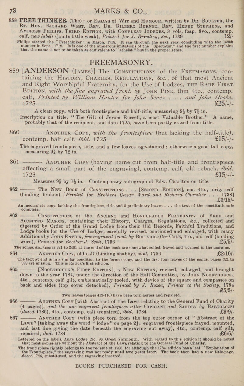 858 FREE-THINKER (The): or Essays of Wit and Humour, written by Dr. BouttEr, the Rr. Hon. Ricwarp West, Rev. Dr. Gitpert Burnet, Rev. Henry STEPHENS, and AMBROSE PHILIPS, THIRD EDITION, with CompLeat INpExss, 3 vols, fcap. 8vo., contemp. Philips started the ““Preethinker” in March, 1718. It ran through the next year, concluding with the 159th number in Sept., 1719. It is one of the numerous imitations of the “Spectator,” and the first number explains that the name is not to be taken as equivalent to ‘‘ atheist,” but in the proper_sense. RREEMASONRY. 859 [ANDERSON (jJames)| The Constirurions of the FREEMASONS, con- taining the History, CHarGcEs, REGULATIONS, &amp;c., of that most Ancient and Right Worshipful Fraternity, for the Use of Lodges, THz Rare First EDITION, wth the fine engraved front. by JoHN Pring, thin 4to., contemp. calf, Printed by William Hunter for John Senex... and John Hooke, 1723 £25/-/- A clean copy, with both frontispiece and half-title, measuring 94 by 7? in. Inscription on title, ‘‘ The Gift of Jerom Russell, a most Valuable Brother.” A name, probably that of the recipient, and date 1725, have been partly erased from title. 860 ———— ANOTHER Copy, with the fronttsptece (but lacking the half-title), contemp. half calf, zbzd. 1723 £15/-/- The engraved frontispiece, title, and a few leaves age-stained ; otherwise a good tall copy, measuring 9? by 7# in. 861 ——-—- ANOTHER Copy (having name cut from half-title and frontispiece affecting a small part of the engraving), Sontemp: calf, old reback, zbzd. 1723 $15/- Ee Measures 98 by 74 in. Contemporary autograph of Edw. Charlton on title. 862  The New Book of Constitutions... [Seconp Epririon], sm. 4to., orig. calf (binding broken) [Printed for Brothers Cesar Ward and Richard Chandler . . . 1738] £3/15/- An incomplete copy, lacking the frontispiece, title and 5 preliminary leaves . . . the text of the constitutions is complete. Constitutions of the ANcIENT and HonovuRABLE FRATERNITY of FREE and ACCEPTED Masons, containing their History, Charges, Regulations, &amp;c., collected and digested by Order of the Grand Lodge from their Old Records, Faithful Traditions, and Lodge books for the Use of Lodges, carefully revised, continued and enlarged, with many Additions by JouHn EntTICcn, fine engraved front. by BoitaRD after Cove, 4to., old calf (binding 863   worn), Pranted for Brother J. Scott, 1756 £5/5/- The songs, &amp;e., (pages 321 to 240), at the end of the book are somewhat soiled, frayed and wormed in the margins. 864 ANOTHER Copy, old calf (binding shabby), sbid. 1756 £2/10/- The text at end is in a similar condition to the former copy, and the first four leaves of the songs, pages 321 to 328 are missing. This is Entick’s first edition. [NoortHovuck’s First Epition], a New Epirron, revised, enlarged, and brought down to the year 1784, under the direction of the Hall Committee, by John NoortHovuck, 4to., contemp. calf gilt, emblematically tooled, with device of the square and compasses on back and sides (top cover detached), Printed by J. Rozea, Printer to the Society, 1784 £5/5/- Two leaves (pages 413-416) have been torn across and repaired. ANOTHER Copy [with Abstract of the Laws relating to the General Fund of Charity (4 pages)], and the fine engraved frontespiece after CIPRIANI and SanpBy by BARTOLOZZI (dated 1786), 4to., contemp. calf (repaired), ibid. 1784 £9/9/- ANOTHER Copy (with piece torn from the top owter corner of ‘‘ Abstract of the Laws” [taking away the word ‘‘lodge” on page 2]; engraved frontispiece frayed, mounted, and last line giving the date beneath the engraving cut away), 4to., contemp. calf gilt, repaired, ibid. 1784 £6/6/- Lettered on the labels, Ange Lodge, No. 96, Great Yarmouth. With regard to this edition it should be noted that most copies are without the Abstract of the Lawg relating to the General Fund of Charity. “The frontispiece rightly belongs to the re-issue of 1786, for although the 1784 edition has a leaf ‘‘ Explanation of the Frontispiece,” the engraving was not ready until two years later. The book then had a new title-page, dated 1786, substituted, and the engraving inserted. 865  866  867  