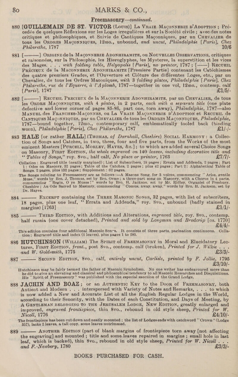 Freemasonry—continued. 880 [GUILLEMAIN DE ST. VICTOR (Louts)] La Vrarze Maconneriz v’Apoprion ; Pré- cedée de quelques Réflexions sur les Loges irreguliéres et sur la Société civile ; avec des notes critiques et philosophiques, et Suivie de Cantiques Maconniques, par un CHEVALIER de tous les OrpRES MAconnigues, 12mo., unbound, and uncut, Philadelphie [Paris], Chez Philarethe, 1787 10/6 881 [ ] Ontetnede la MACoNNERIE ADONHIRAMITE, 0u NOUVELLES OBSERVATIONS, critiques et raisonnées, sur la Philosophie, les Hieroglyphes, Jes Mysteres, la superstition et les vices des Mages. . . . with folding table, Heiyopolis [ Paris], no printer, 1787; [ ] Recuein Precieux de la MAcoNNERIE ADONHIRAMITE [Premiere Partie] contenant les Catéchismes des quatre premiers Grades, et Ouverture et Cléture des différentes Loges, etc., par un Chevalier, de tous les Ordres Maconiques, with 3 folding plates, Philadelphie [{ Paris], Chez Philarethe, rue de l Hquerre, a ' Aplomb, 1787—together in one vol, |2mo., contemp. calf [ Parts], 1787 £1/5/- 882 [ ] Recugtt Precrevx de la MACoNNERIE ADONHIRAMITE, par un CHEVALIER, de tous les ORDRE MAconniguEs, with 4 plates, in 2 parts, each with a separate title (one plate defective and lower corner of pages 85-86, part one, torn away), Philadelphie, 1787—also MANUEL des FRANCHES-Maconngs, ou La Vraie MACONNERIE D’ ADOPTION et RECUEIL de OANTIQUES MAGoONNIQUES, par un CHEVALIER de tous les ORDRES MACONNIQUES, Philadelphee, 1787—bound together, 12mo., contemporary calf, emblematically tooled back (binding worn), Philadelphie [ Paris], Chez Philarethe, 1787 £1/-/- 883 HALE [or rather HALL] (Tuomas, of Darnhall, Cheshire) Soctan Harmony: a OCollec- tion of Songs and Catches, ia two, three, four and five parts, from the Works of the most eminent Masters [PurceLL, Morugy, Hayss, &amp;c.]; to which are added several Choice Songs on Masonry, Frrst Epitron, the whole engraved on 140 leaves, including decorative tstle and ‘* Tables of Songs,” roy. 8vo., half calf, No place or printer, 1763 £7/7/- Collation : Engraved title (neatly margined) ; List of Subscribers, 18 pages; Errata and Addenda, 2 pages; Part 1: Odes on Masonry, 32 pages; Table of the Catches, 2 pages; plus 42 pages; Part 2: Alphabetical Table of Songs. 2 pages, plus 182 pages; Supplement: 62 pages. The Songs relating to Freemasonry are as follows:—A Masons Song, for 3 voices, commencing “ Arise, gentle Muse,” words by Bro. J. Thomas, set by Bro. Orme; a three-part song on Masonry, with a Chorus in 4 parts, eommencing ‘“ Begin, O ye Muses!” words by Bro. H. Jackson, set by Mr. Ridley, Organist of Presbury, Cheshire ; An Ode Sacred to Masonry, commencing ‘‘Comus, away, away,” words by Bro. H. Jackson, set by Dr. Hayes. EXCERPT containing the THREE Masonic Sones, 32 pages, with list of subscribers, 18 pages, plus one leaf, “‘ Errata and Addenda,” roy. 8vo., unbound (badly stained in margins) [1763] £1/1/- THIRD Epition, with Additions and Alterations, engraved tstle, roy. 8vo., contemp. half russia (one cover detached), Printed and sold ty Longman and Brodcrip [cu. 1770] £4/4/- This edition contains four additional Masonic Sonrs. It consists of three parts, pagination continuous. Colla- tion: Engraved title and index (2 leaves), plus pages 1 to 280. 886 HUTCHINSON (Witiiam) The Srreit of Freemasonry in Moral and Elucidatory Lec- tures, First Epition, front., post 8vo., contemp. calf (broken), Printed for J. Wilkie...    884  885   and W. Goldsmith, 1775 £3/3/- 887 — Szuconp Epirion, 8vo., calf, enterely uncut, Carlisle, printed by F. Jollie, 1795 £3/10/- Hutchinson may be fairly termed the father of Masonic Symbolism. No one writer has endeavoured more than he did to give an elevating and classical and philosophical tendency to all Masonic Researches and Disquisitions. His ‘‘ Spirit of Freemasonry ” was published with the especial sanction of the Grand Lodge. 838 JACHIN AND BOAZ; or an Autuentic Key to the Door of FRemMAsonRY, both Antient and Modern . . . interspersed with Variety of Notes and Remarks, . . . to which is now added a New and Accurate List of all the Knglish Regular Lodges in the World, according to their Senority, with the Dates of each Constitution, and Days of Meeting, by A GENTLEMAN BELONGING TO THE JERUSALEM LopGR, NEw EDITION, greatly enlarged and improved, engraved frontispiece, thin 8vo., rebound in old style sheep, Printed for W. Nicoll, 1776. £4/10/- The frontispiece has been cut down and neatly mounted ; the list of Lodges ends with catchword *‘ Crown” (Lodge 357), lacks 2 leaves, a tall copy, some leaves untrimmed. ANOTHER EDITION (part of blank margins of frontispiece torn away [not affecting the engraving] and mounted ; title and some, leaves repaired in margins ; small hole in last leaf, which is backed), thin 8vo., rebound in old style sheep, Printed for W. Nicoll... and F.-Newbery, 1780 ' £3/3/- 889 