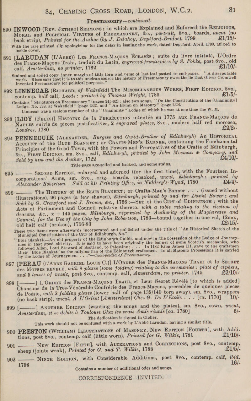 Freemasonry —continued. /890 INWOOD (Rev. JetHRO) Sermons ; in which are Explained and Enforced the RELIGIONS, Mora and PociricaAL VintoRS of Freemasonry, &amp;c., portrait, 8vo., boards, uncut (no back strip), Printed for the Author (by J. Deluthoy, Deptford- Bridge), 1799 £1/15/- With the rare printed slip apologizing for the delay in issuing the work, dated Deptford, April, 1799, affixed to inside cover. 891 [LARUDAN (L’Assr)) Les Francs-Macons Ecrasks ; suite du livre intitulé, L’Ordre des Francs-Macons Trahi, traduit du Latin, engraved frontispiece by S. Fokke, post 8vo., old calf, Amsterdam, no printer, 1762 £1/10/- Stained and soiled copy, inner margin of title torn and verso of last leaf pasted to end-paper. ‘‘ A disreputable work. Kloss says that it is to this unclean source the history of Freemasonry owes the lie that Oliver Cromwell invented Freemasonry for political purposes.” | 392 LINNECAR (Ricuarp, of Wakefield) The Miscettanzous Works, First Epirion, 8vo., contemp. half calf, Leeds: printed by Thomas Wright, 1789 £1/5/- Contains ‘‘Strictures on Freemasonry ” (pages 245-62); also two songs, ‘On the Constituting of the [Unanimity] Lodge, No. 238, at Wakefield ” (page 233), and ‘‘ An Hymn on Masonry ” (page 239). Linnecar was a zealous member of the ‘‘ Unanimity ” Lodge of which he was at one time the W. M. | 893 [LIOY (Frix)] Historre de la PERSECUTION intentée en 1775 aux FRANcS-Macons de NAPLES suivie de pieces justificatives, 2 engraved plates, 8vo., modern half red morocco, Londres, 1780 £2/2/- 8904 PENNECUIK (Anexanper, Burgess and Guild-Brother of Edinburgh) An HistoricaL Account of the Bunun BLANKET; or Crarrs-Men’s BANNER, containing the Fundamental Principles of the Good-Town, with the Powers and Prerogatives of the Crafts of Kdinburgh, &amp;c., First Epirron, sm. 8vo., calf, Hdenburgh, printed by John Mosman &amp; Company, and Sold by him and the Author, 1722 £4/10/- Title-page age-soiled and backed, and some stains. 895 — Seconp Eprtton, enlarged and adorned (for the first time), with the Fourteen In- corporations’ Arms, sm. 8vo., orig. boards, rebacked, uncut, Hdinburgh: printed by Alexander Robertson. Sold at his Printing Office, in Niddery’s- Wynd, 1780 £4/4/- The History of the Bhuz BLANKET; or Crafts-Man’s Banner. . . (issued without illustrations), 96 pages (a few shaved), Hdinburgh, printed by and for David Bower; and Sold by G. Crawford and J. Brown, &amp;c., 1756 ;—Srr of the Ciry of EDINBURGH ; with the Acts of Parliament and Council relative thereto, with a table relating to the election of deacons, &amp;c., x + 145 pages, Hdinburgh, reprinted by Authority of the Magistrates and Council, for the Use of the City by John Robertson, 1783—bound together in one vol, 12mo., old half calf (broken), 1756-83 £2/15/- These two items were afterwards incorporated and published under the title of ‘‘ An Historical Sketch of the Municipal Constitution of the City of Edinburgh, &amp;c.” “‘Plue Blanket.—An old property of the Edinburgh Guilds, and now in the possession of the Lodge of Journey- men in that good old city. It is said to have been originally the banner of some Scottish mechanics, who  896  followed Allan, Lord Steward of Scotland, to Palestine; ... In 1482 King James III. gave to the craftsmen their ‘Blue Blanket’ as the rallying flag of the Edinburgh craftsmen. In all Masonic Processions it is carried by the Lodge of Journeymen... .’— Cyclopedia of Freemasonry. 897 [PERAU (1’ Anse Gasriet Louis C.)] L’ORpRE des Francs-Macons Traut et le SEcRET des MopPSES REVEL, with 8 plates (some folding) relating to the ceremonies; plate of ciphers, and 5 leaves of mustc, post 8vo., contemp. calf, Amsterdam, no printer, 1745 £2/10/- 898 | ] L’Orpre des Francs-Magons Trani, et Leur Secret Révélé [to which is added] Chansons de la Tres-Vénérable Confrérie des Francs-Magons, precedées de quelques pieces de Poésie, with 2 folding plates (lower half of page 139/140 torn away), sm. 8vo., wrappers (no back strip), uncut, A L’ Orient [Amsterdam] Chez G. De P Etoile &gt; Tea. 1770) *) 10)- 899 [ ] AnotHER EDITION (wanting the songs and the plates), sm. 8vo., sewn, uncut, Amsterdam, et se debite &amp; Toulouse Chez les vrass Amis réunis [ca. 1780] 6/- The dedication is signed in Cipher. This work should not be confused with a work by L’Abbé Larudan, having a similar title. 900 PRESTON (Wixturam) InLustRations of Masonry, New Epirion [Fourtas], with Addi-     tions, post 8vo., contemp. calf (little worn), Printed for G. Wilkie, 1781 £1/10/- 901 New Eprrioy [Firts], with ALterations and Corrections, post 8vo., contemp. sheep (joints weak), Printed for G. and T. Wilkve, 1788 £1/5/« 902 Nintu Eprrion, with Considerable Additions, post 8vo., contemp. calf, ¢bid. 1796 16/- Contains a number of additional odes and songs. 