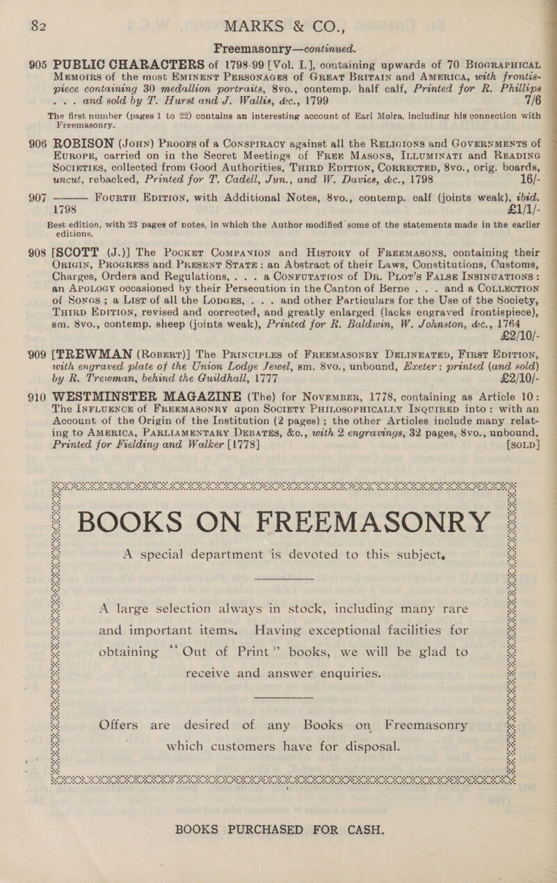 Freemasonry—continued. 905 PUBLIC CHARACTERS of 1798-99 [Vol. I.], containing upwards of 70 Bro@RAPHICAL Memorrs of the most EMINENT PERSONAGES of GREAT BRITAIN and AMERICA, with frontis- piece containing 30 medallion portraits, 8vo., contemp. half calf, Printed for R. Phillips — . and sold by T. Hurst and J. Wallis, dc., 1799 7/6 The first number (pages 1 to 22) contains an interesting account of Earl Moira, including his connection with Freemasonry. 906 ROBISON (Jon) Proors of a Consprracy against all the RELIGIONS and GOVERNMENTS of EKvuropr, carried on in the Secret Meetings of Free Masons, ILLUMINATI and READING ~ Socreties, collected from Good Authorities, Tairp Epition, CoRRECTED, 8vo., orig. boards, uncut, rebacked, Printed for T. Cadell, Jun., and W. Davies, &amp;c., 1798 16/- Fourts Epitiox, with Additional Notes, 8vo., contemp. calf (joints weak), ebed. 1798 £1/1/- Best edition, with 23 pages of notes, in which the Author modified some of the statements made in the earlier editions. 908 [SCOTT (J.)] The Pocket Companion and Hisrory of Freemasons, containing their OrIGIN, PRocRESss and Present State: an Abstract of their Laws, Constitutions, Customs, Charges, Orders and Regulations,. . . a ConruTation of Dr. PLot’s Fatse INSINUATIONS : an APOLOGY occasioned by their Persecution in the Canton of Berne . . . and a CoLLECTION of Sores ; a List of all the Lopers, . . . and other Particulars for the Use of the Society, THIRD EDITION, revised and corrected, and greatly enlarged (lacks engraved frontispiece), sm. 8vo., contemp. sheep (joints weak), Prénted for R. Baldwin, W. Johnston, &amp;c., 1764 . £2/10/- 909 (TREWMAN (Rosert)] The PrinctpLes of FREEMASONRY DELINEATED, First EpITIon, with engraved plate of the Union Lodge Jewel, sm. 8vo., unbound, Hxeter: printed (and sold) by R. Trewman, behind the Guildhall, 1777 £2/10/- 910 WESTMINSTER MAGAZINE (The) for Novemsser, 1778, containing as Article 10: The INFLUENCE of FREEMASONRY upon Society PHILOSOPHICALLY InQuiRED into: with an Account of the Origin of the Institution (2 pages); the other Articles include many relat- ing to AMERICA, PARLIAMENTARY DEBatTsEs, &amp;c., with 2 engravings, 32 pages, 8vo., unbound, Printed for Fielding and Walker [1778] [soLD] 907  19,20, ¢ 00 e806 08 © 00 6 oe eee ae Totes ete “ene bre” are “ore” ere eo ere” ere ere” 2.0) ere ere) wre 08) re) ore, Bou, ere ere” eres ove” ere) re ere, ete! ere ee wre ore” ace, ate” e' Ber eee cOle) ner ceGe co. Ser eee cee AOlO NOs SOL) Cer ces She cen fOr cer. &lt;6.) Cer! SOe) SON Oe O56 cer core c6r ees ct cen Or CON cer Sere see Oe ee cer Ser Soe! Ser lec se! ter ee. soe, eae Seera Seon oo earminas ote atate a” Seetstee® “cotetnateteetetestetestetentsteetete.” sratsteatete ‘stentsteetsteetstcetstosteteeteteetets efsteetstestatoc® tasks eetsteatston® Ms | BOOKS ON FREEMASONRY | A special department is devoted to this subject.  A large selection always in stock, including many rare and important items. Having exceptional facilities for obtaining ‘‘ Out of Print’? books, we will be glad to receive and answer enquiries. st Offers are desired of any Books on Freemasonry which customers have for disposal. DB, oe eee ss 6 o 6 te coe nor ere ote ee “ere “ene Mate tare tate” ele” ee ee) O18) wre we) eon” ele org Sere” ere) ere, are ere) pres ee. ole ere” ere” ere” re are) ere” oie Mote ave” ere ore ore” aio ee Mate ete” Mote” ene” ere Be see Cer tae cor ete ee nee ce ee eee cee. oes inte, Gen: see cOr, eer cOc@ Ot! eee cOew ice. een e@r oar MNGi eGr cen) eel nrbr tere lcer’ eee Meacliae Tog Pin See Nlebe Me geliege lege eetg i et eg eO iter Merce! E-6, eee ene ote wre oe ie Ore are ore wee. me, Oem Oe eee le one haha ohela erate atete ee Mn atate ahaha et On ctehe hehe othe One, Oe, 08 ore ote fe ne” ofe ono oe ote oe ote oe ote ono oe 070) oe we 0 oe ofe 8.0. age 