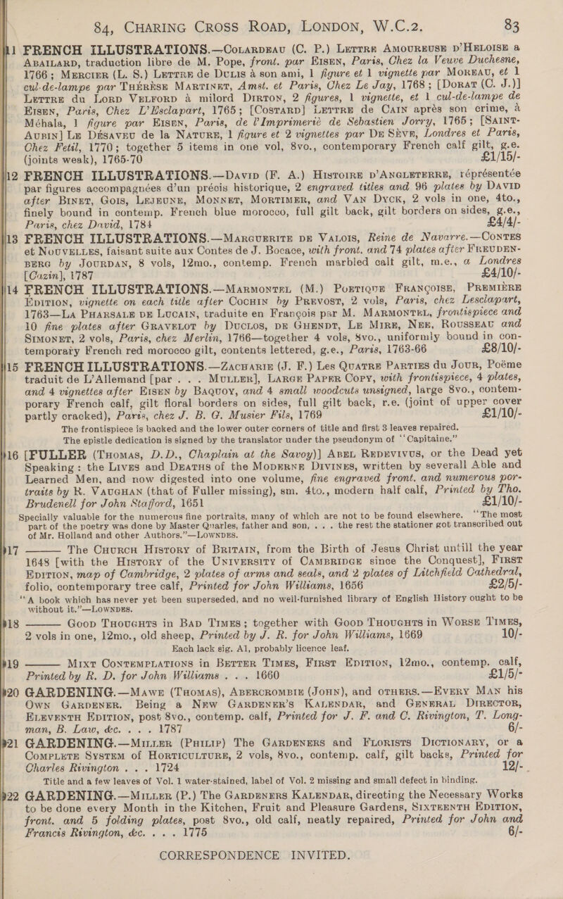 hi FRENCH ILLUSTRATIONS.—OCorarpgav (C. P.) Lerrra AMouRBUSE D’HELOISE &amp; ABAILARD, traduction libre de M. Pope, front. pur Eismn, Paris, Chez la Veuve Duchesne, 1766; Murcter (L. S.) Lerrre de Duxis a son ami, 1 figure et 1 vignette par Mornau, et 1 cul-de-lampe par THuRksE Marriner, Amst. et Paris, Chez Le Jay, 1768; [Dorat (C. J.)] Lutrre du Lorp VreLForp A milord Drrton, 2 figures, 1 vignette, ef 1 cul-de-lampe de Eisen, Paris, Chez L’Esclapart, 1765; [Cosrarp] Lerrre de CAIN aprés son crime, a Méhala, 1 figure par Eisen, Paris, de VImprimerté de Sebastien Jorry, 1765; [SArnt- Austin] Le Disaveu de la NaATuRE, 1 figure et 2 vignettes par De Skvn, Londres et Paris, Chez Fetil, 1770; together 5 items in one vol, 8vo., contemporary French calf gilt, g.e. (joints weak), 1765-70 £1/15/- i2 FRENCH ILLUSTRATIONS.—Davip (F. A.) Histoire p’ANGLETERRE, réprésentée par figures accompagnées d’un précis historique, 2 engraved titles and 96 plates by DAVID after Binet, Gois, Leseune, Monnet, Mortimer, and Van Dyck, 2 vols in one, 4to., finely bound in contemp. French blue morocco, full gilt back, gilt borders on sides, g.@., | Parts, chez David, 1784 £4/4/-— 13 FRENCH ILLUSTRATIONS.—MarcurritE DE Vaxois, Reine de Navarre.—ConTES | et NovvELLES, faisant suite aux Contes de J. Bocace, with front. and 74 plates afier FREUDEN- BERG by JOURDAN, 8 vols, 12mo., contemp. French marbled calt gilt, m.e., @ Londres | [Cazin], 1787 £4/10/- 14 FRENCH ILLUSTRATIONS.—Marmonren (M.) Portignn FRANQOISE, PREMIERE || Epirion, vignette on each title after Cocuin by Prevost, 2 vols, Paris, chez Lesclapart, 1763—La PHARSALE DE LUCAIN, traduite en Francois par M. MARMONTEL, frontispiece and 10 fine plates after GraveLot by Ductos, pz GuEnpt, Le Mire, Nex, RoussEAU and Smmonet, 2 vols, Paris, chez Merlin, 1766—together 4 vols, Svo., uniformly bound in con- temporary French red morocco gilt, contents lettered, g.e., Parts, 1763-66 £8/10/- 15 FRENCH ILLUSTRATIONS.—Zacuaniz (J. F.) Les Quatre Partizs du Journ, Poéme traduit de L’Allemand [par . . . MuLier], Larer Paprr Copy, with frontispiece, 4 plates, and 4 vignettes after Eisen by Baquoy, and 4 small woodcuts unsigned, large 8vo., contem- porary French calf, gilt floral borders on sides, full gilt back, r.e. (joint of upper cover partly cracked), Pares, chez J. B. @. Musier Fils, 1769 £1/10/- The frontispiece is backed and the lower outer corners of title and first 3 leaves repaired. . The epistle dedication is signed by the translator under the pseudonym of ‘‘ Capitaine.” 16 [FULLER (Tuomas, D.D., Chaplain at the Savoy)] ABEL Repgvivus, or the Dead yet | Speaking: the Lives and Duatus of the Mopernr Divines, written by severall Able and Learned Men, and now digested into one volume, fine engraved front. and numerous por- traits by Kk. VAUGHAN (that of Fuller missing), sm. 4to., modern half calf, Printed by Tho. Brudenell for John Stafford, 1651 £1/10/- Specially valuable for the numerous fine portraits, many of which are not to be found elsewhere. ““The most part of the poetry was done by Master Quarles, father and son, .. . the rest the stationer got transcribed out of Mr. Holland and other Authors.”—LOWNDES. The Cuurcn History of Britain, from the Birth of Jesus Christ untill the year 1648 [with the History of the University of CAMBRIDGE since the Conquest], First Epition, map of Cambridge, 2 plates of arms and seals, and 2 plates of Litchfield Cathedral, folio, contemporary tree calf, Printed for John Williams, 1656 £2/5/- ‘“ 4 book which has never yet been superseded, and no weil-furnished library of English History ought to be without it.”—LOWNDES. Goop THovugnts in BAD Times; together with Goop THoucuts in WorsE TIMES, 2 vols in one, 12mo., old sheep, Printed by J. R. for John Walliams, 1669 10/- Each lack sig. Al, probably licence leaf. p19 Mixt ConteMPLATIONS in Berrer Times, First Epririon, 12mo., contemp. calf, Printed by R. D. for John Williams . .. 1660 £1/5/- p20 GARDENING.—Mawe (Tsomas), ABERCROMBIE (JOHN), and otHpRS.—Every MAN his | Own Garpener. Being a New Garpener’s KALENDAR, and GENERAL DIRECTOR, ELEvENtH EpIrIon, post 8vo., contemp. calf, Printed for J. F. and C. Rivington, T. Long- man, B. Law, &amp;c. . . . 1787 6/- 21 GARDENING.—Muter (Puitie) The GARDENERS and FtLorists DICTIONARY, or &amp; CompLete System of HorticuLrurs, 2 vols, 8vo., contemp. calf, gilt backs, Printed for Charles Rivington . . . 1724 12/- . Title and a few leaves of Vol. 1 water-stained, label of Vol. 2 missing and small defect in binding. | 22 GARDENING.—Mituzr (P.) The Ganpenrers KALENDAR, directing the Necessary Works to be done every Month in the Kitchen, Fruit and Pleasure Gardens, SIXTEENTH EDITION, : front. and 5 folding plates, post 8vo., old calf, neatly repaired, Printed for John and | Francis Rivington, dc... . 1775 6/- CORRESPONDENCE INVITED.  p17   p18   