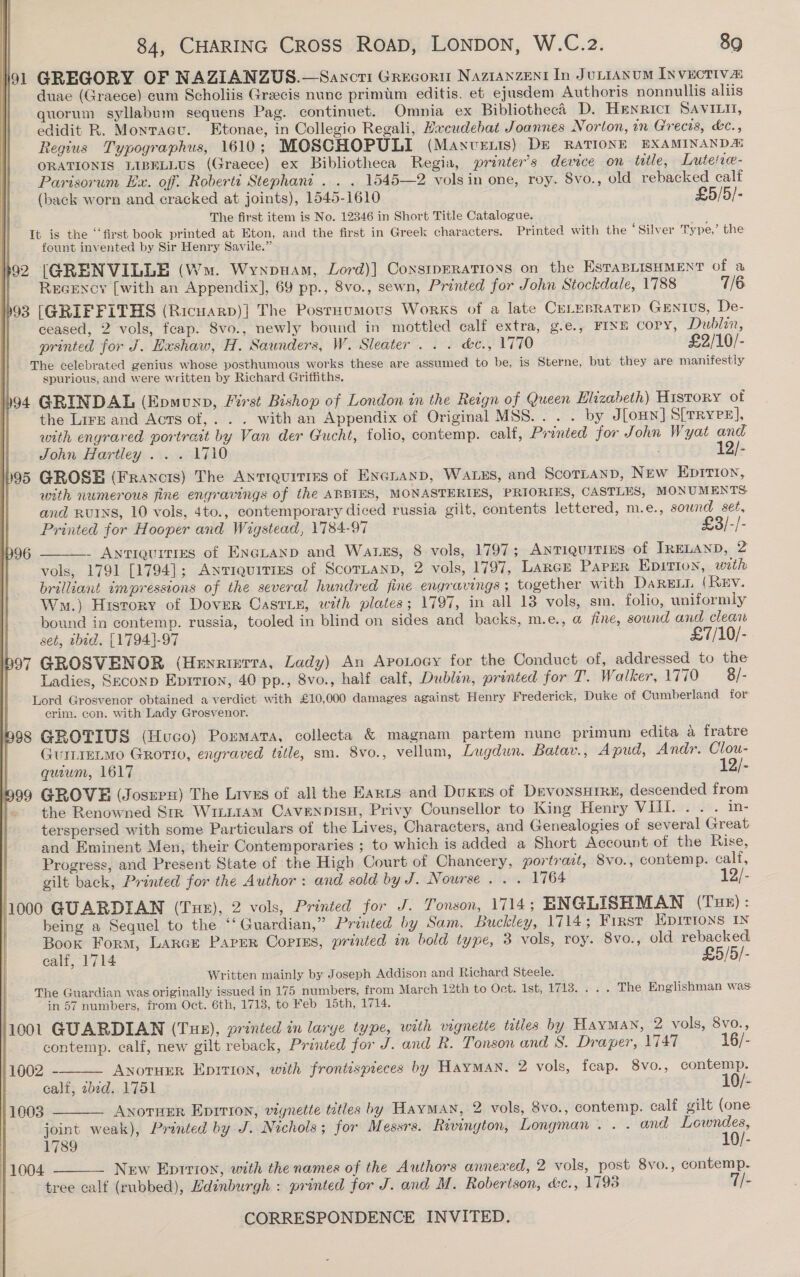    84, CHARING Cross ROAD, LONDON, W.C.2. 89 91 GREGORY OF NAZIANZUS.—Sancti Grecort Naztanzent In JuLraAnum INvuctiva duae (Graece) cum Scholiis Grecis nunc primum editis. et ejusdem Authoris nonnullis aliis quorum syllabum sequens Pag. continuet. Omnia ex Bibliotheca D. Henricrt SAVvILil, edidit R. Monrace. Etonae, in Collegio Regali, Hxcudebat Joannes Norton, in Grecis, &amp;c., Regius Typographus, 1610; MOSCHOPULI (Manvenis) DE RATIONE EXAMINANDA ORATIONIS LIBELLUsS (Graece) ex Bibliotheca Regia, printer’s dewce on title, Lutetie- Parisorum Ex. off. Roberti Stephani . . . 1545—2 volsin one, roy. 8vo., old rebacked calf (back worn and cracked at joints), 1545-1610 £5/5/- The first item is No. 12346 in Short Title Catalogue. It is the ‘‘first book printed at Eton, and the first in Greek characters. Printed with the ‘Silver Type,’ the | fount invented by Sir Henry Savile.” 392 [GRENVILLE (Wm. Wynpuam, Lord)] Coxsiperatioxs on the EstasnisHMent of a | Recency [with an Appendix], 69 pp., 8vo., sewn, Printed for John Stockdale, 1788 7/6 93 [GRIFFITHS (Ricuarp)] The Posrxumovs Works of a late CeLepratep Gentus, De- ceased, 2 vols, feap. 8vo., newly bound in mottled calf extra, g.e., FINE COPY, Dublin, printed for J. Exshaw, H. Saunders, W. Sleater . . . &amp;c., 1770 £2/10/- The celebrated genius whose posthumous works these are assumed to be, is Sterne, but they are manifestly spurious, and were written by Richard Griffiths. 94 GRINDAL (Epmonp, First Bishop of London in the Reign of Queen Elizabeth) History of the Lire and Acts of,. . . with an Appendix of Original MSS... . by J[oHN] S[TRYeE]}, with engraved portrait by Van der Gucht, folio, contemp. calf, Printed for John Wyat and John Hartley . . . 1710 12/- 95 GROSE (Francis) The Ayriquities of Excnanp, Watss, and Scorranp, New EpIrTIon, with numerous fine engravings of the ABBIES, MONASTERIES, PRIORIES, CASTLES, MONUMENTS and RvINS, 10 vols, 4to., contemporary diced russia gilt, contents lettered, m.e., sound set, Printed for Hooper and Wigstead, 1784-97 £3]/-/- - Antiquities of Encguanp and Watss, 8 vols, 1797; ANTIQUITIES of IRELAND, 2 vols, 1791 [1794]; Antiquities of ScorLanp, 2 vols, 1797, LarcE PaPEeR Epitrton, with brilliant impressions of the several hundred fine engravings; together with DaRELL (REV. Wm.) History of Dover Casrie, with plates; 1797, in all 13 vols, sm, folio, uniformly bound in contemp. russia, tooled in blind on sides and backs, m.e., @ fine, sound and clean set, ibid. [1794]-97 £7/10/- b97 GROSVENOR (Henrietta, Lady) An Aponocy for the Conduct of, addressed to the Ladies, Seconp Eprrion, 40 pp., 8vo., half calf, Dublin, printed for T. Walker, 1770 8 /- Lord Grosvenor obtained a verdict with £10,000 damages against Henry Frederick, Duke of Cumberland for crim. con. with Lady Grosvenor. i998 GROTIUS (Huco) Poxmara, collecta &amp; magnam partem nunc primum edita a fratre GuriEetMo Grorio, engraved title, sm. 8vo., vellum, Lugdun. Batav., Apud, Andr. Clou- quium, 1617 12/- 999 GROVE (Josurs) The Lives of all the Eants and Dukus of DevonsHIRE, descended from » the Renowned Srr Wiiiiam Cavennisu, Privy Counsellor to King Henry VIII... . in- terspersed with some Particulars of the Lives, Characters, and Genealogies of several Great and Eminent Men, their Contemporaries ; to which is added a Short Account of the Rise, Progress, and Present State of the High Court of Chancery, portrait, Svo., contemp. calf, gilt back, Printed for the Author: and sold by J. Nourse . . . 1764 12/- 1000 GUARDIAN (Tue), 2 vols, Printed for J. Tonson, 1714; ENGLISHMAN (Tue): . being a Sequel to the ‘“‘ Guardian,” Printed by Sam. Buckley, 1714; First Hprrions 1N Book Form, Larce Paper Copins, printed in bold type, 3 vols, roy. 8vo., old rebacked calf, 1714 £5/5/- Written mainly by Joseph Addison and Richard Steele. The Guardian was originally issued in 175 numbers, from March 12th to Oct. 1st, 1713. . . . The Englishman was in 57 numbers, from Oct. 6th, 1713, to Feb 15th, 1714. 1001 GUARDIAN (Tue), printed in larye type, with vignette titles by Hayman, 2 vols, 8vo., contemp. calf, new gilt reback, Printed for J. and R. Tonson and 8. Draper, 1747 16/- 1002 - AnotuEr Eprrion, with frontispieces by Hayman. 2 vols, fcap. 8vo., contemp. calf, ibed. 1751 10/- } 1003 Anorrer Eprrion, vignette titles by Hayman, 2 vols, 8vo., contemp. calf gilt (one | joint weak), Printed by J. Nichols ; for Messrs. Rivinyton, Longman. . . and Lowndes, 1789 10/- 1004 New Eprrion, with the names of the Authors annexed, 2 vols, post 8vo., contemp. tree calf (rubbed), Ldinburgh : printed for J. and M. Roberison, &amp;c., 17938 7/- CORRESPONDENCE INVITED.      