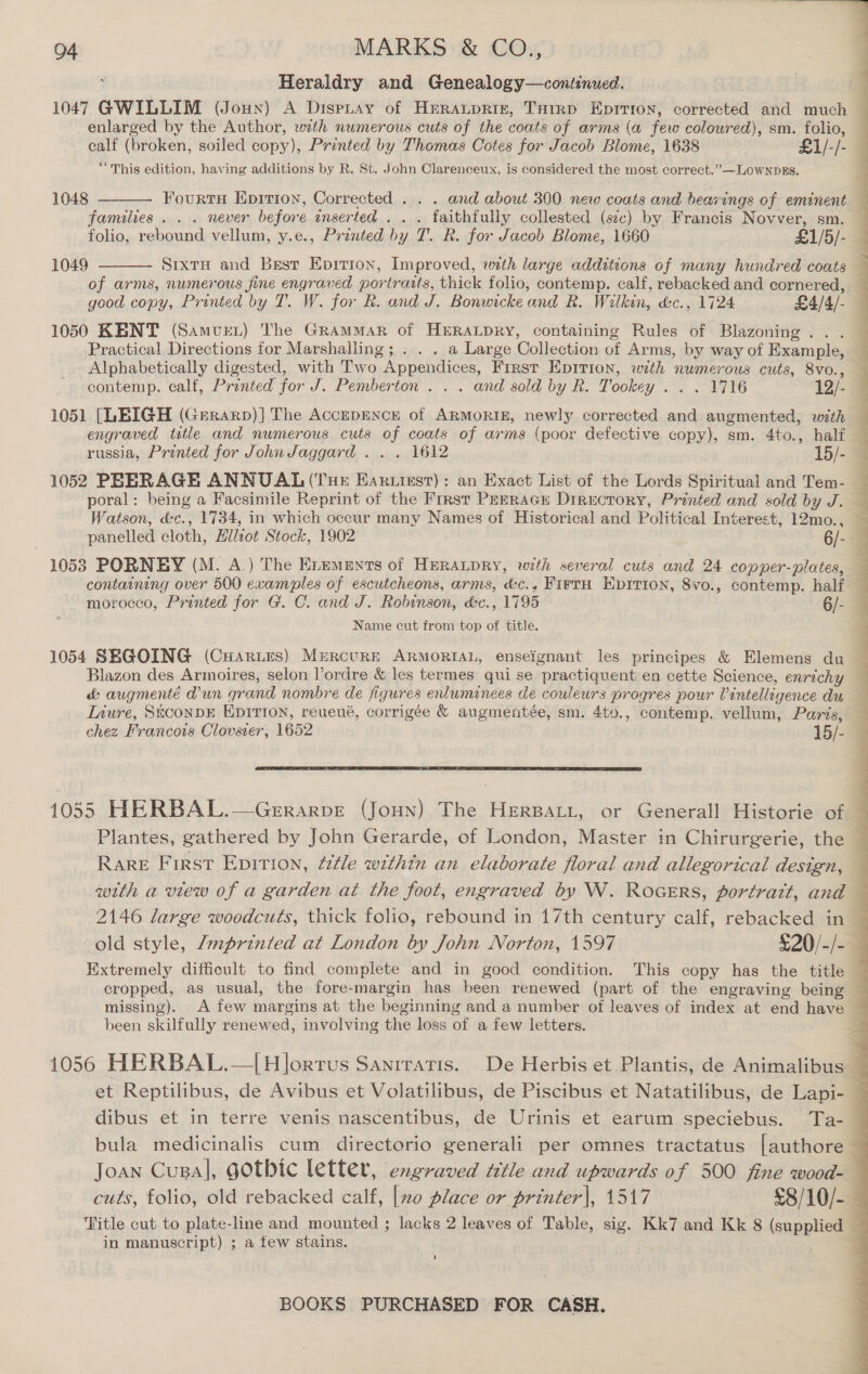 Heraldry and Genealogy—continued. 1047 GWILLIM (Joux) A Dispitay of Heraupriz, THrrp Eprrion, corrected and much — enlarged by the Author, wth numerous cuts of the coats of arms (a few coloured), sm. folio, — calf (broken, soiled copy), Printed by Thomas Cotes for Jacob Blome, 1638 £1/-/-% “This edition, having additions by R. St. John Clarenceux, is considered the most correct.””—LOWNDES. 1048  Fourts Eprrion, Corrected . . . and about 300 new coats and bearings of eminent — families. . . never before inserted . . . faithfully collested (sc) by Francis Novver, sm. — folio, rebound vellum, y.e., Printed by T. R. for Jacob Blome, 1660 £1/5/- Srxtu and Best Epirion, Improved, with large additions of many hundred coats of arms, numerous fine engraved portratts, thick folio, contemp. calf, rebacked and cornered, — good copy, Printed by T. W. for R. and J. Bonwicke and R. Wilkin, d&amp;c., 1724 £4/4/- 1050 KENT (Samver) The Grammar of HERALDRY, containing Rules of Blazoning... Practical Directions for Marshalling; . . . a Large Collection of Arms, by way of Example, — Alphabetically digested, with Two Appendices, First Epirion, with numerous cuts, 8vo., contemp. calf, Printed for J. Pemberton . . . and sold by R. Tookey . . . 1716 12/- 1051 [LEIGH (Grrarp)] The AccEDENCH of ARMORIE, newly corrected and augmented, with engraved title and numerous cuts of coats of arms (poor defective copy), sm. 4to., half — russia, Printed for John Jaggard . . . 1612 15/-@ 1052 PEERAGE ANNUAL (Tue Eart.ixst): an Exact List of the Lords Spiritual and Tem- poral: being a Facsimile Reprint of the First PEmRacE Directory, Printed and sold by J. — Watson, &amp;c., 1734, in which occur many Names of Historical and Political Interest, 12mo., — panelled cloth, Hllzot Stock, 1902 6/- 1053 PORNEY (M. A.) The Erements of Hprapry, with several cuts and 24 copper-plates, containing over 500 examples of escutcheons, arms, &amp;c., FirrH EpItion, 8vo., contemp. half morocco, Printed for G. C. and J. Robinson, &amp;c., 1795 6/- 4 Name cut from top of title.  1049 1054 SBGOING (CHaries) MrercurE ARMORIAL, ensefgnant les principes &amp; Elemens du Blazon des Armoires, selon l’ordre &amp; les termes qui se practiquent en cette Science, enrichy &amp; augmenté dun grand nombre de figures enluminees de couleurs progres pour Vintellegence du Liure, SiconpE EDITION, reueué, corrigée &amp; augmentée, sm. 4to., contemp. vellum, Paris, chez Francois Clovsier, 1652 15/-  1055 HERBAL.—Gerarve (Joun) The HERBALL, or Generall Historie of — Plantes, gathered by John Gerarde, of London, Master in Chirurgerie, the — Rare First Epition, ¢itle within an elaborate floral and allegorical design, 4 with a view of a garden at the foot, engraved by W. RoGERs, portrait, and 2146 large woodcuts, thick folio, rebound in 17th century calf, rebacked in — old style, Zmprinted at London by John Norton, 1597 £20/-/-&gt; Extremely difficult to find complete and in good condition. This copy has the title — missing). A few margins at the beginning and a number of leaves of index at end have been skilfully renewed, involving the loss of a few letters. 1056 HERBAL.—|H]ortus Sanrratis. De Herbis et Plantis, de Animalibus _ et Reptilibus, de Avibus et Volatilibus, de Piscibus et Natatilibus, de Lapi- — dibus et in terre venis nascentibus, de Urinis et earum speciebus. Ta- ; bula medicinalis cum directorio generali per omnes tractatus [authore — Joan Cusa], gothic letter, engraved title and upwards of 500 fine wood-— cuts, folio, old rebacked calf, [0 place or printer|, 1517 £8/10/- 4 in manuscript) ; a tew stains. a ' 