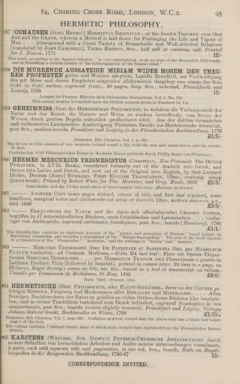 HERMETIC PHILOSOPHY. p57 [COHAUSEN (Joun Hewry)] Hermirpus Repivivus : or the Sacr’s TRIUMPH over OLD | AGE and the Gravez, wherein a Method is laid down for Prolonging the Life and Vigour of Man. . . interspersed with a Great Variety of Remarkable and Well-attested Relations [translated by Joan CampsBeLy], TuHrrp Eprtion, 8vo., half calf or contemp. calf, Printed for J. Nourse, 1771 12/- This work, according to Dr. Samuel J ohnson, “‘is very entertaining, as an account of the Hermetick Philosophy and as furnishing a curious history of the extravagancies of the human mind.” 58 DIE MURRENDE AUSSATZIGE MIRIAM WIDER MOSEM DEN THEU- REN PROPHETEN gottes und Wahren adeptum, Lapidis Benedicti, zur Vertheidigung des mit Mose und denen Propheten zeugenden Alchymisten dargelegt von einem der Sein Gold in Gott sucher, engraved front., 39 pages, fcap. 8vo., unbound, Franckfurth wad Leipzig, 1708 15/- Lenglet du Fresnoy, Histoire dela Philosophie Hermetique, Vol. 3, No. 528. This quaint treatise is founded upon the biblical account given in Numbers 12, 1-8. 59 GRHEIMNISS (Das) der Hemeriscuen Puinosopnte, in welchem die Verborgenheit der Natur und der Kunst, die Materie und Weise zu wurken betreffende, vom Steine der Weisen, durch gewisse Regeln ordentlich geoffenbaret wird. Aus der dritten vermehrten und verbesserten Lateinischen Ausfertigung Parischen Drucks ins Hochdeutsche tibersetzt, post 8vo., modern boards, Frankfurt und Leipzig, in der Flerscherischen Buchhandlung, 1770 £1/5/- Ferguson, Bib. Chemica, Vol. 1, p. 305. The device on title consists of two serpents twined round a lily, with the sun and moon above, and the words: Tn Sole. Contains (pp. 9-10) Philosophisches Ratzel in deutsche Reime gebracht durch Phillip Zesen von Fiirstenau. 060 HERMES MERCURIUS TRISMEGISTUS (CHRISTIAN, Neo-Platonist) The Diving Pymanper, in XVII. Books, translated formerly out of the Arabick into Greek, and thence into Latine and Dutch, and now out of the Original into English, by that Learned Divine, Docror [Jonny] Everarp, Frrst Encuisu TRANSLATION, 12mo., contemp. shee (joints weak), Printed by Robert White for Tho. Brewster, and Greg. Moule, 1650 £5/5/- Some stains, and sig. C3 has small ptece of lower margin torn away, affecting catchword.      61 ——— Anotuer Cory (some pages stained, corner of title and first leaf repaired, some | headlines, marginal notes and catchwords cut away or shaved), 12mo, modern morocco, ge... tbid. 1650 £5/5/- 62 ——— ErxAnnrniss der Natur und des darin sich offenbahrenden GRossen GOTTES, begriffen in 17 unterschiedlichen Biichern, nach Griechischen und Lateinischen . . . verfer- tiget von Alethophilo, engraved emblematic frontispiece, post 8vo., boards [ Hamburg], 1786 £1/1/- The introduction contains an elaborate account of the ‘‘ person and genealogy of Hermes,” based mainly on Borrichius’ researches, and includes a translation of the “ Tabula Smaragdina.” The rest of the book consists of a translation of the “‘ Poemander,” ‘‘ Asclepius,” and the writings to “‘ Tatius” and ‘ Ammon.” 063 ———: Mercuri Trismecisti liber DE PorrstaTE et Saprentia Dei, per Marsitium Ficinum traductus: ad Cosmum Medicem.—Folio H4. last leaf: Finis est Operis Elegan- tissimi Mercurit TRIsMEGIsTI . . . per Marsitium Ticrnum (sic) Florentinum e graeco in Latinum Traducti Finis [followed by imprint], printed in roman letter, 29 lines to w page, on 32 leaves, Royal Society’s stamp on title, sm. 4to., bound in a leaf of manuscript on vellum, Venetis per Damianum de Mediolano, 10 May, 1493 £6/6/- Hain, *8461; Proctor, 5514. p64 HERMETISCHE (Der) Pumosornvs, oder Haupr-Scuniissun, derer zu der Cuymte ge- | hérigen Materien, Ursprung und Herkommen aller METALLEN und MINERALIEN. . . . Allen fleissigen Nachforschern der Natur zu gefallen an vielen Orthen dieses Biicleins klar beschrie- ben, und in sieben Tractiitlein bestehend zum Druck beférdert, engraved frontispiece in two compartments, post 8vo., boards (covers slightly wormed), Franckfurt und Leipzig, Verlegts Johann Gabriel Grahl, Buchhandler in Wienn, 1709 £1/15/. Ferguson, Bib. Chemica, Vol. 1, page 395. Collation as given, except that the above copy has a blank leaf before page 1 of the text. | The volume contains 7 distinct tracts, some of which seem to have been reprinted from the Hermetischer Rosen- krantz. 65 KARSTENS (Wencest. Jon. Gusrav) Prysiscu-Cuymiscun ABHANDLUNGEN durch | neuere Schriften von hermetischen Arbeiten und Andre neuere untersuchungen veranlasset, 2 parts, cach with separate ttle and pagination, in one vol, 8vo., boards, Halle im M agde- burgschen in der Rengerschen Buchhandlung, 1786-87 15/-