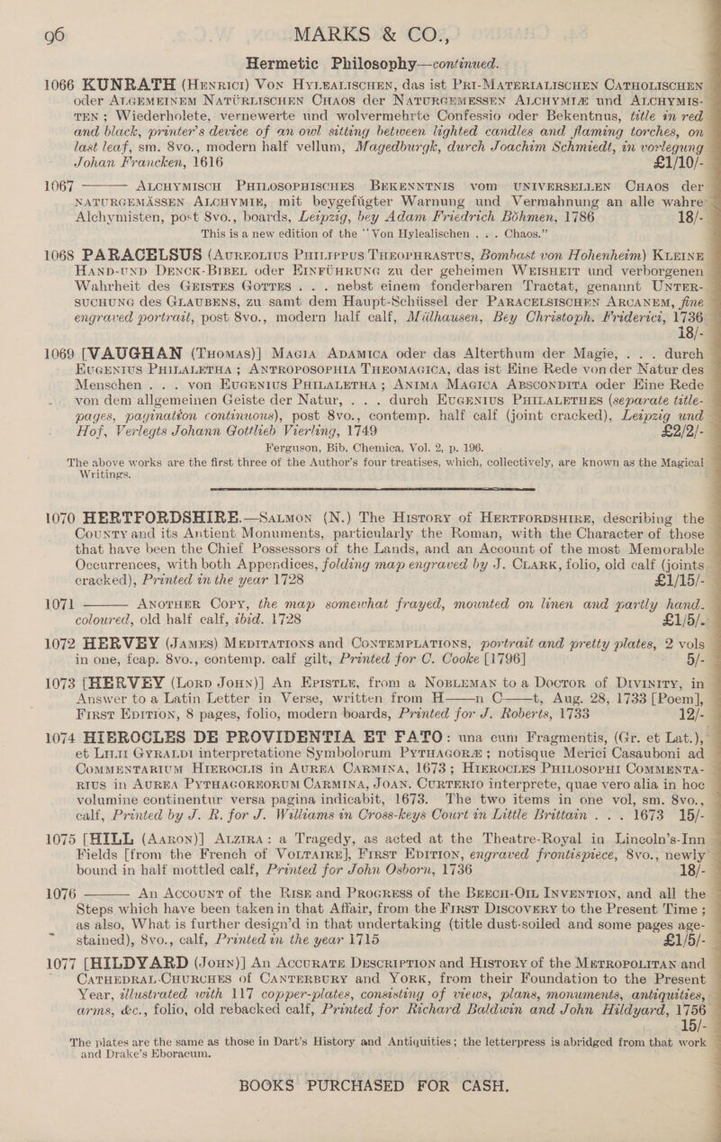 Hermetic Philosophy-—continued. 1066 KUNRATH (Henricr) Vox Hyieariscuen, das ist Pri-MATERIALISCHEN CATHOLISCHEN _ oder AL.GEMEINEM NATURLISCHEN CHaos der NATURGEMESSEN ALCHYMI4&amp; und ALCHYMIS- — TEN ; Wiederholete, vernewerte und wolvermehrte Confessio oder Bekentnus, ttle in red — and black, printer’s device of an owl sitteng between lighted candles and flaming torches, on — last leaf, sm. 8vo., modern half vellum, Magedburgk, durch Joachim Schmiedt, in vorlegung — Johan Francken, 1616 £1/10/- ALCHYMISCH PHILOSOPHISCHES BEKENNTNIS vom UNIVERSELLEN CxHaos der — NATURGEMASSEN ALCHYMIE, mit beygeftigter Warnung und Vermahnung an alle wahre ~ Alchymisten, post 8vo., boards, Leipzig, bey Adam Friedrich Bohmen, 1786 18/-_ This is a new edition of the “Von Hylealischen . . . Chaos.” . 1068 PARACELSUS (Avreotius Purtrepus THEOPHRASTUS, Bombast von Hohenheim) KLEINE ~ HAND-UND DENOK-BrsEL oder EHINFUHRUNG zu der geheimen WEISHEIT und verborgenen — Wahrheit des Gristes Gorres . . . nebst einem fonderbaren Tractat, genannt UNTER- SUCHUNG des GLAUBENS, zu samt dem Haupt-Schtissel der PARACELSISCHEN ARCANEM, fine — engraved portrast, post 8vo., modern half calf, Miilhausen, Bey Christoph. Friderict, 1736_ 18/- — 1069 [VAUGHAN (TuHomas)] Magia Apamtca oder das Alterthum der Magie, . . . durch — EuGENTUs PHILALETHA ; ANTROPOSOPHIA THEOMAGICA, das ist Hine Rede vonder Natur des Menschen .. . von EuGmnius PatuaLterHa ; ANIMA Macica ApsconpitTa oder Hine Rede  1067 von dem allgemeinen Geiste der Natur, . . . durch Evemnrus PHILALETHES (separate title- — pages, pagination contenuows), post 8vo., contemp. half calf (joint cracked), Leepzeg und — Hof, Verlegts Johann Gottlieb Vierling, 1749 £2/2/- Ferguson, Bib. Chemica, Vol. 2, p. 196. The above works are the first three of the Author’s four treatises, which, collectively, are known as the Magical — Writings.  1070 HERTFORDSHIRE.—Saumon (N.) The History of Hertrorpsuire, describing the — County and its Antient Monuments, particularly the Roman, with the Character of those — that have been the Chief Possessors of the Lands, and an Account of the most Memorable — Occurrences, with both Appendices, folding map engraved by J. CLARK, folio, old calf (joints. — cracked), Printed in the year 1728 £1/15/- —  1071 ANOTHER Copy, the map ivtoled oe: frayed, mounted on linen and partly hand. coloured, old half calf, ea. 1728 £1/5/. 4 1072 HERVEY (James) Meprrations and ContTEMPLATIONS, portrait and pretty plates, 2 vols — in one, fcap. 8vo., contemp. calf gilt, Printed for C. Cooke [1796] 5/- 1073 [HERVEY (Lorn Joun)] An Epistrir, from a Nozsteman to a Docror of Drviniry, in Answer to a Latin Letter in Verse, written from H n C. t, Aug. 28, 1733 [Poem], — First Epitron, 8 pages, folio, modern boards, Printed for J. Roberts, 1733 12/- 1074 HIEROCLES DE PROVIDENTIA ET FATO: una cum Fragmentis, (Gr. et Lat.), — et Linit GYRALDI interpretatione Symbolorum PyTHAGOR# ; notisque Merici Casauboni ad — CoMMENTARIUM HtTEROCLIS in AUREA CARMINA, 1673; HiEROcLES PHILOSOPHI COMMENTA- _ RIvs in AUREA PYTHAGOREORUM CARMINA, JOAN. CURTERIO interprete, quae vero alia in hoc ~ volumine continentur versa pagina indicabit, 1673. The two items in one vol, sm. 8vo., — ealf, Printed by J. R. for J. Williams tn Cross-keys Court in Little Brittain . . . 1673 15/- 1075 [HILL (Aaron)] Atzmra: a Tragedy, as acted at the Theatre-Royal in Lincoln’s-Inn ; Fields [from the French of Vouraire], Frrsr Epirion, engraved frontispiece, 8vo., newly ~ bound in half mottled calf, Printed for John Osborn, 1736. 18/- An Account of. the Riszt and Procress of the Brrcn-Om INventTion, and all the — Steps which have been takenin that Affair, from the First Discovery to the Present Time ; — as also, What is further design’ d in that undertaking (title dust-soiled and some pages age- — stained), 8vo., calf, Printed in the year 1715 £1/5/- 1077 [HILDYVARD (Jony)] An Accurate Description and adios of the METROPOLITAN and CATHEDRAL-CHURCHES of CANTERBURY and YorRK, from their Foundation to the Present Year, zlustrated with 117 copper-plates, consisting ‘of views, plans, monuments, antiquities, - arms, &amp;c., folio, old rebacked calf, Printed for Richard Baldwin and John Hildyard, 1756 15/- The plates are the same as those in Dart’s History and Antiquities; the letterpress is abridged from that work _ and Drake’s Eboracum. :   1076  