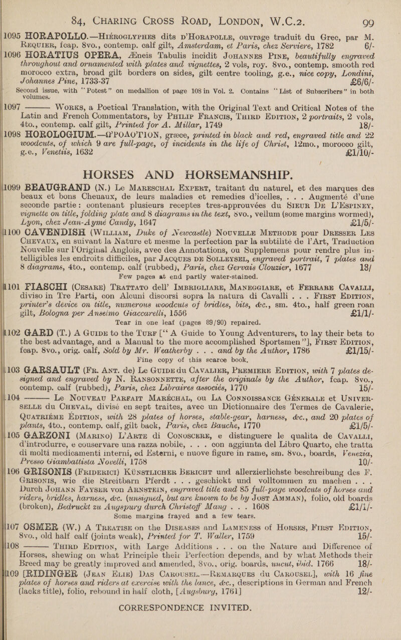 1095 MORAPOLLO.—Hinroctyeuzs dits p’HoRAPOLLE, ouvrage traduit du Grec, par M. REQUIER, fcap. 8vo., contemp. calf gilt, Amsterdam, et Paris, chez Serviere, 1782 6/- 1096 HORATIUS OPERA, Aineis Tabulis incidit Jonannes Ping, beautifully engraved | throughout and ornamented with plates and vignettes, 2 vols, roy. 8vo., contemp. smooth red . morocco extra, broad gilt borders on sides, gilt centre tooling, g. e. .» nice copy, Londons,  Johannes Pine, 1733-37 £6/6/- ee issue, with ‘ Potest” on medallion of page 108 in Vol. 2. Contains ‘‘ List of Subscribers” in both } volumes. 1097 WoRKS, a Poetical Translation, with the Original ‘ext and Critical Notes of the Latin and French Commentators, by Paitir Francis, Tuirp Epirion, 2 portrasts, 2 vols, 4to., contemp. calf gilt, Printed for A. Millar, 1749 18/- 1098 HOROLOGIUM. —YPOAO'TION, greece, printed in black and red, engraved title and 22 woodcuts, of which 9 are full-page, of encidents in the life of Christ, 12mo., morocco gilt, g.e., Venetis, 1632 £1/10/- i HORSES AND HORSEMANSHIP. 110899 BEAUGRAND (N.) Le MarzscuaL Expert, traitant du naturel, et des marques des beaux et bons Cheuaux, de leurs maladies et remedies d’icelles, . Augmenté d’une seconde partie: contenant plusieurs receptes tres-approuvées du SIEUR Dre L’Kspiney, vignette on tetle, folding plate and 8 diagrams in the text, svo., vellum (some margins wormed), | Lyon, chez Jean-Aymé Candy, 1647 £1/5/- 1100 CAVENDISH (Wiu1am, Duke of Newcastle) NouvELLE MrtHopr pour Dresser LES : CHEVAUX, en suivant la Nature et mesme la perfection par la subtilité de Art, Traduction Nouvelle sur Original Anglois, avec des Annotations, ou Supplemens pour rendre plus in- telligibles les endroits difficiles, par JACQUES DE SoLLEYSEL, engraved portrait, 7 plates and 8 diagrams, 4to., contemp. calf (rubbed), Paris, chez Gervais Clouzier, 1677 18/ Few pages at end partly water-stained. 1101 FIASCHI (Czsarz) Trarrato dell’? ImpricLiarn, MANEGGIARE, et FERRARE CAVALLI, diviso in Tre Parti, con Alcuni discorsi sopra la natura di Cavalli. . . First Eprrion, printer’s device on title, numerous woodcuis of bridles, bits, &amp;c., sm. 4to., half green roan gilt, Bologna per Anseimo Giaccarellt, 1556 £1/1/- Tear in one leaf (pages 89/90) repaired. 102 GARD (T.) A Guip# to the Turr [‘‘ A Guide to Young Adventurers, to lay their bets to the best advantage, and a Manual to the more bia goats Sportsmen’”’], First Epition, feap. 8vo., orig. calf, Sold by Mr. Weatherby . . . and by the Author, 1786 £1/15/- Fine copy of hie scarce book, 1103 GARSAULT (Fr. Ant. de) Le Guipedu CavaLiur, PREMIERE EpITION, with 7 plates de- signed and engraved by N. RANSONNETTE, after the originals by the Author, feap. 8vo., | contemp. calf (rubbed), Paris, chez Libraires assoczés, 1770 15/- 1104 Le. Nouveau Parfait MARECHAL, ou La ConNOISSANCE GENERALE et UNIVER- SELLE du CHEVAL, divisé en sept traites, avec un Dictionnaire des Termes de Cavalerie, QUATRIEME EpItion, with 28 plates of horses, stable-gear, harness, &amp;c., and 20 plates of plants, 4to., contemp. calf, gilt back, Paris, chez Bauche, 1770 £1/5/- 1105 GARZONI (Marino) L’ArtEe di Conoscern, e distinguere le qualita de CavaLii, dintrodurre, e couservare una razza nobile, . . . con aggiunta del Libro Quarto, che tratta di molti medicamenti interni, ed Esterni, e nuove figure in rame, sm. 8vo., boards, Venezia, Presso Giambattista, Novelli, 1758 10/- |106 GRISONIS (Friperici) KinstLicHer Bericut und allerzierlichste beschreibung des F. GRISONIS, wie die Streitbarn Pferdt . .. geschickt und volltommen zu machen... Durch JoHANN FaySuR von ARNSTEIN, engraved title and 85 full-page woodcuts of horses and reders, bridles, harness, &amp;c. (unsiyned, but are known to be by Jost AMMAN), folio, old boards (broken), Bedruckt zu Augspury durch Christof Mang . . . 1608 £1/1/- Some margins frayed and a few tears. 107 OSMER (W.) A Treatise on the Diseases and Lameness of Horsxs, Frrst Epirion, | 8vo., old half calf (joints weak), Printed for T. Waller, 1759 15/- Tuirp Epirion, with Large Additions . .. on the Nature and Difference of Horses, shewing on what Principle their Perfection depends, and by what Methods their Breed may be greatly improved and amended, 8vo., orig. boards, wncwt, hid. 1766 18/- 109 [RIDINGER (Jean Exie) Das Carousen.—RemMarQues du CaRrousEL], with 16 fine | plates of horses and riders at exercise with the lance, &amp;c., descriptions in German and French (lacks title), folio, rebound in half cloth, [Augsbury, 1761] 12/- | | CORRESPONDENCE INVITED. |    1108 