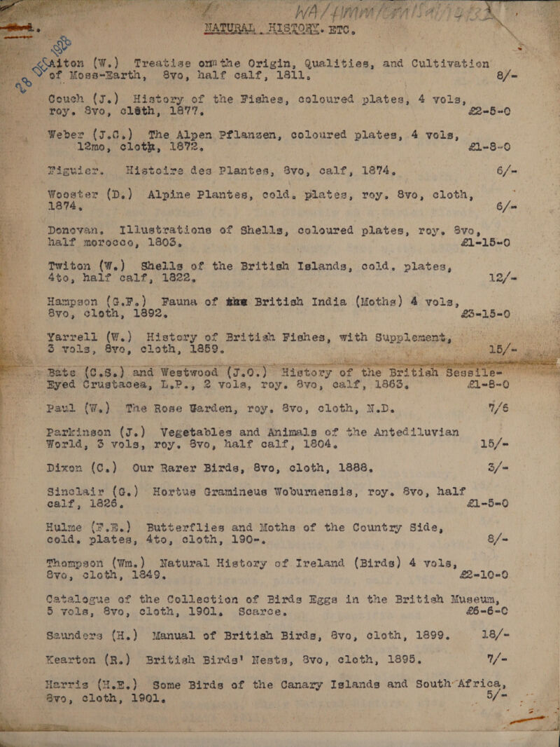    “TARURAL _IetOR. 200,   on (W.) Treatise ommthe Origin, gualiti on, and Cultivation       att oe, Moss-Earth, 8vo, half calf, 1811. — f= a idoush (J.) History of the Fishes, coloured platens 4 yols, . roy. Svo, cléth, 1877, 2-5-0 _ Weber (7.0.) ‘The Alpen BREN 8 coloured plates, 4 vols, ‘l2mo, cloth, 1872, £1~8-6 ee ‘Piguier, Histoire dea P Plantes, Svo, calf, 1874, 6/= cee, fede ie (D.) Alpine Plantes, cold, Pilates, roy. 8vo, cloth,  es 1 &lt;j ” ‘Donovan, Tilustrations of ti coloured plates, roy. 8vo, half ahs Abie 1803, £1-15=0 Twiton (W.) Shells of the British Islands, cold. plates, 4to0, half calf, 1822, 12/-&lt; Hampgen (G.F.) Fauna of the British India (Moths) 4 vols, 8yo, cloth, 1392, £3=-15=0 Yarrell (W.) History of British Fishes, nae Supplements 5 vols, Sve, cloth, 1859. | este Or        Bate {C.8.) and Westwood tT. Oo} Gop ee Ses es doh Crustacea, Ty oPey 2 Vols, roy. 83vo, calf, 1863, — £1=8~0 Paul (W.) The Rose Warden, roy. 8vo, cloth, N.D. 1/6 Parkinson (J.) Vegetables and Animals of the Antediluvian i World, 3 vols, roy. 8vo, half calf, 1804, 15/= Dixon (C.) Our Rarer Birds, 8vo, cloth, 1888. 3/-= Sinclair (G.) Hortus Gramineus Woburmensis, roy. 8vo, half Hulme (7.%.) Butterflies and Moths of the Country Side, cold, plates, 4to, cloth, 190-. 8/= Thompson (Wm.) Natural History of Ireland (Birds) 4 vols, 8vo, cloth, 1849, £2-10=-0 Catalogue of the Collection of Birds Eggs in the British Museun, 5 vols, 8vo, cloth, 1901. Scarce, £6=6=-C0 Seunders (H.) Manual of British Birds, 8vo, cloth, 1899, 18/- Kearten (R.) British Birds! Nesta, 8v0, cloth, 1895, / = Harris ({H.E.) Some Birds of the Canary Islands and South’ Africa, - @vo, cloth, 1901. | | MA: 