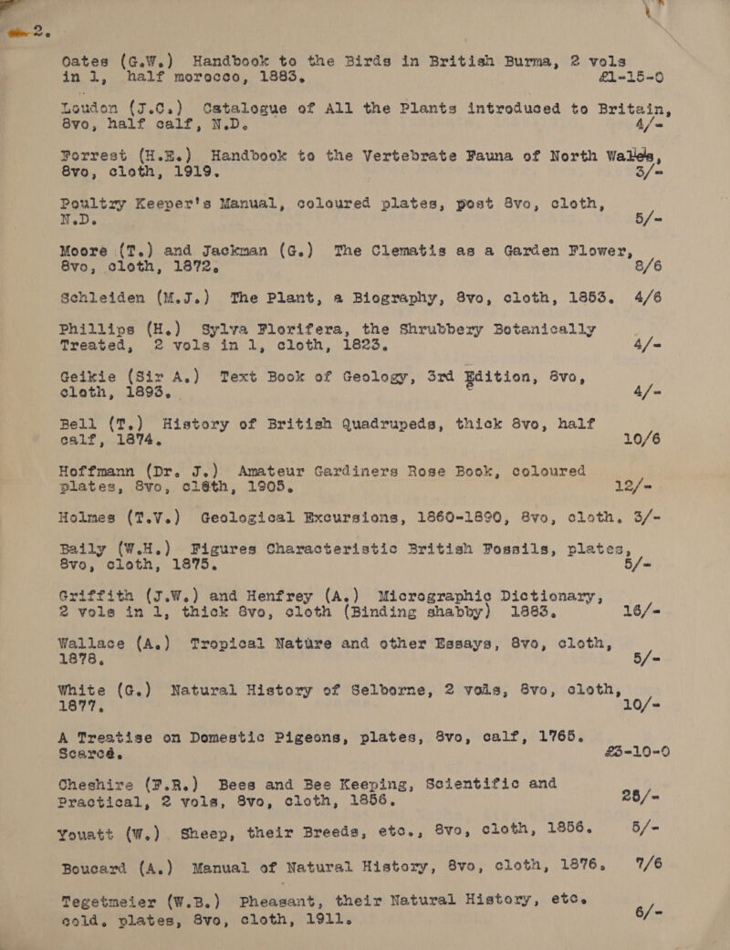 in 1, half morocco, 1885, £1-15=0 Louden (J.0.) Catalogue of All the Plants introduced to Britain, ° Forrest (H.E.) Handbook to the Vertebrate Fauna of North Wales, 8vo, cloth, 1919. 3/= Poultry Keeper's Manual, coloured plates, post 8vo, cloth, u Hele / 5 ea Moore {T.) and Jackman (G.) The Clematis as a Garden Flower, 8vo, cloth, 1872, 8 Schleiden (M.J.) The Plant, a Biography, 8vo, cloth, 1853, 4/6 Phillios (H.) Sylva Plorifera, the Shrubbery Botanically Treated, 2 vols in 1, cloth, 1823, 4/- Geikie (Sir A.) Text Book of Geology, 3rd Edition, Bvo, cleth, 1893, 4/- Bell (T.) History of British Quadrupeds, thick 8vo, half calf, 1874. 3 10/6 Hoffmann (Dr. J.) Amateur Gardiners Rose Book, coloured plates, 8vo, cléth, 1905. 12/~ Holmes (T.V.) Geological Excursions, 1860-1890, &amp;vo, cloth. 3/- Baily (W.H.) Figures Characteristic British Fossils, plates, 8vo, cloth, 1875. 5/ = Griffith (J.W.) and Henfrey (A.) Micrographic Dictionary, 2 vols inl, thick 8vo, cloth (Binding shabby) 1883, 16/- Wallace (A.) Tropical Nature and other Essays, 8vo, cloth, White (G.) Natural History of Selborne, 2 vols, 8vo, cloth, 1877, 10/- A Treatise on Domestic Pigeons, plates, 3vo, calf, 1765, Scarcé,. £3-10=0 Cheshire (¥.R.) Bees and Bee Keeping, Scientific and Practical, 2 vols, 8vo, cloth, 1856. 28/= Youatt (W,) Sheep, their Breeds, etc., 8vo, cloth, 1856. 5/- Boucard (A,) Manual of Natural History, 8vo, cloth, 1876. 1/6 Tegetmeier (W.B.) Pheasant, their Natural History, etc. ay cold. plates, 8vo, cloth, 1911. be