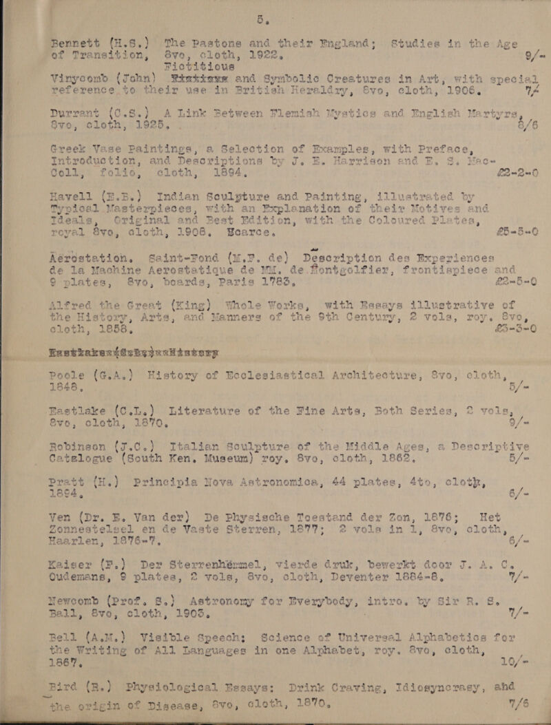    5 5, Bennett (H.S.) The Pastons and their Fngland; Studies in the Age ‘of Transition, vo, cloth, 1922, Q/ | Fictitious Vinycom&gt; (John) Sikiaww and Symbolic Creatures in Art, with special reference to their use in Brit ish Heréidzy,@voe, eLoth, 1906. A Durrant (¢.8.) A Link Between Flemish Myatios and English wate Y, Greek Vase Paintings, a Selection of Examples , with Preface, Introduction, and Descriptions by J. EH. Harrison and E, 8. Mac- Coll; folio, cloth, 1894, L2-290 Havell {E.B.) Indian Sculpture and Painting, illustrated by Typical Masterpieces, with an Explanation of thelr Motives and Ideals, Original and Best Fadition, with the Coloured Plates, royal 8vo, cloth, 1908. Scarce. £5 -5a Keréstation, Saint-Tond (u.7. de) Deseription des Experiences de la Machine Aerostatiaue de Wu. de fontgolfier, frontispiece and 9 plates, &amp;8vo, boards, Paris 1783, £2—_5=0 Alfred the Great (King) Whole Works, with Easays illustrative of the History, Arts, and Manners of the $th Century, 2 vols, roy. 8vo, cloth, 1858,  B-B-0 Poole (G.A.) History of Ecclesiastical Architecture, Svo, cloth, 1848, 5/- Bastlake (C.L.) Literature of the Fine Arts, Both Series, 2 vols, Evo 3 cle th 3 1870 e 9/- Robinson (J.C0.) Italian Sculpture of the Middle Ages, a Desoriptive Catslocue (South Ken. Museum) roy. 8vo, cloth, 1862, 5 / reer {w.) Principia Nova Astronomica, 44 plates, 4to, cloth, , 18° 3 6/ = Ven (Dr. BE. Van der) De Physische Toestend der Zon, 1876; Het Zonnestelsel en de Yaste Sterren, 1877; 2 vole in 1, 8vo, cloth, — Haarlen, 1876=%7, 6/= Kaiser (F.) Der Sterrenhémmel, vierde druk, bewerkt door J. A. ¢. Qudemans, 9 plates, © vols, Bvo, cloth, Deventer 1884-8, ie Newcomb (Prof. 8.) Astronomy for Everybody, intro. by Sir R. &amp;S. Ball, 8vo, cloth, 1903. / Bell (A.M.) Visible Speech; Science of Universal Alphabetics for the Writing of All Languages in one Alphabet, roy. Svo, cloth, , 1867 * 10/= the origin of Ey piscase. 8yo, cleth, 1870, 1/6