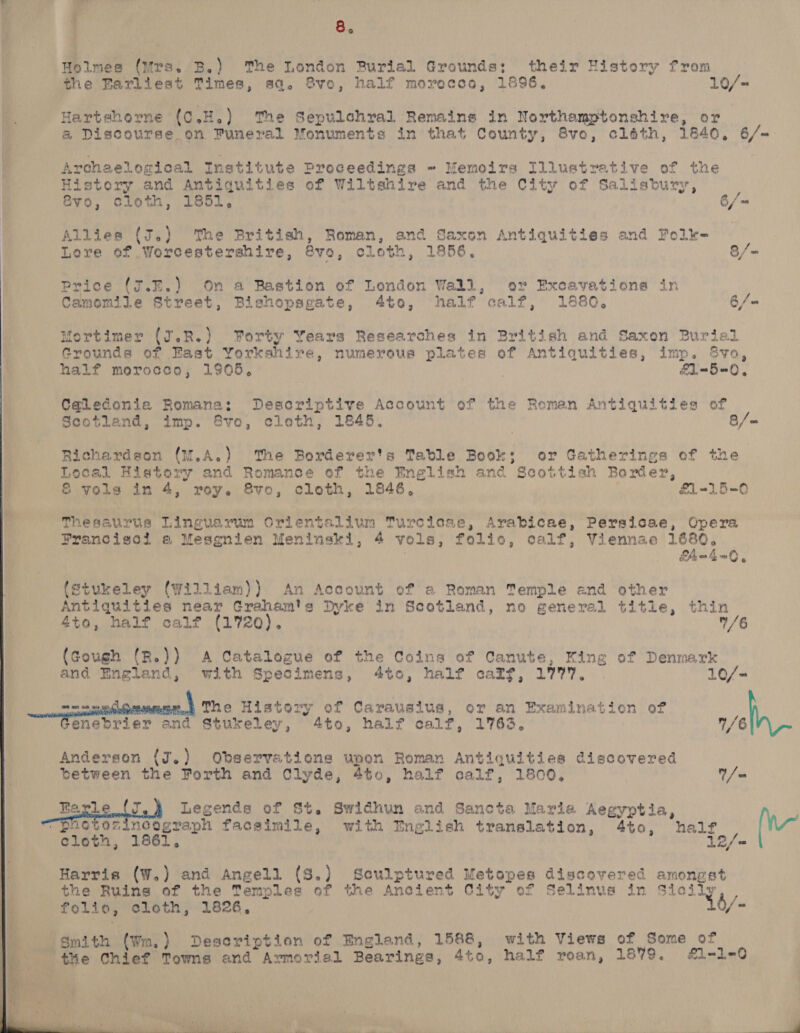 Holmes (Ors. B.) The London Burial Grounds; their History from the Barliest Times, sa. Svo, half morocco, 1896, 10/= Hartshorne (c.H.) The Sepulchral Remains in Northamptonshire, or @ Discourse on Funeral Monuments in that County, 8vo, cléth, 1840, 6/-= Archaelogical Institute Proceedings «= Memoirs Illustrative of the Histery and Antiquities of Wiltshire and the City of Salisbury, Svo, cloth, 1851, 6/9 Allies (J.) The British, Roman, and Saxon Antiquities and Folk- Lore of Worcestershire, @vo, cloth, 1856. 8/~=                  Price (arn. On a Bastion of London Wall, or Excavationa in Camomile Street, Bishopsgate, 4to, half calf, 1880. 6/= Mortimer (J.R.) Forty Years Researches in British and Saxon Burial Grounds of East Yorkshire, numerous plates of Antiquities, imp. $vo, half morocco, 1905, | | &amp;1-5=0, Cq@ledonia Romana: Descriptive Account of the Roman Antiquities of Scotland, imp. Svo, cloth, 1845. 8/= Richardson (w.A.) The Borderer's Table Book; or Gatherings of the Local History and Romance of the English and Scottish Border, | | &amp; vols in 4, roy. 8vo, cloth, 1846, £1-15-0 ft Thesaurus Linguarum orientalium Turcicse, Arabicae, Persicae, Opera Pranciseil ea Mesgenien Meninski, 4 vols, folio, calf, Viennae 1680, 7 , Fhn4ZnO, (Stukeley (William)) An Account of @ Roman Temple end other Antiquities near Craham's Dyke in Scotland, no general title, thin 4to, half calf (1720). ”/6 (Gough (R.)) A Catalogue of the Coins of Canute, King of Denmark and England, with Specimens, 4to, half caff, 1777. . 10/= oe The History of Carausius, or an Examination of enebrier and Stukeley, 4to, half calf, 1763. 1/6 Anderson (J.) Observations upon Roman Antiquities discovered between the Porth and Clyde, 4to, half calf, 1800, 1/0 Bayle _( Legends of St. Swidhun and Sancta Maria Aegyptia, “pootozincograph facsimile, with English translation, 4to, half (W~ cloth, 1861, fo Harris (W.) and Angell (8.) Sculptured Metopes discovered amongst the Ruins of the Temples of the Ancient City of Selinus in fy int folio, cloth, 1826, b/- | Smith (Wm.) Deseription of England, 1588, with Views of Some of | the Chief Towns and Armorial Bearings, 4to, half roan, 1879. #£1-1-0