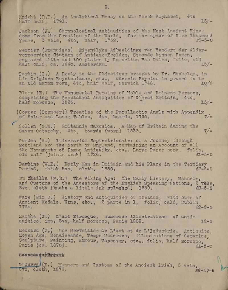 hight (R.P.) An Analytical Essay on the Greek Alphabet, 4to MP 1f calf, 1791. 15/- Jackson (a) Chronological Antiquities of the Most Ancient King- | domes from the Creation of the World, for the space of Five Thousand Years, 3 vols, 4to, calf, 1752, £3 =3=0 Perrier (Prancisco) Bigentlyke Afbeeldinge van Hondert der Alder- vermaerdste Statuen of Antiaque~Beelden, Staande binnen Romen, engraved title and 100 plates by Cornelius Van Dalen, folic, old half calf, ca. 1640. Amaterdam, 15/- Parkin (C.) A Reply to the OdDjections brought by Dr. Stukeley, in his Crigines Roystonianae, etc., wherein Royston is proved to ve an Qld Saxon Town, 4to, half calf, Norwich 1748, 10/6 Blore (B.) The Momumental Remains of Noble and Eminent Persona, comprising the Sepulchral Antiquities of Great Britain, 4to, half morecce, 1826, 15/- (Cowper (Spencer)) Treatise of the Parallactic Angle with Appendix .of Solar and Lunar Tables, 4to, boards, 1766, Y/ co Collen (c.W.) Britannia Saxonioa. A Mep of Britain during the - Saxon Octarchy, 4to, boards (worn) 1833. Y/= Gorden {A.) Itinerarium Septentrionale: or a Journey through Scotland and the North of England, containing an Account of 411 the Monuments of Roman Antiquity, etc., Large Paper copy, folio, old calf (joints weak) 1726, £1=5=0 Dawkins (W.B.) erly Man in Britain and his Place in twee Tertiary Period, thick 8vo, cloth, 1880. £2=5=0 Du Chaillu (P.B.) ‘The Viking Age: The Early History, Manners, and Customs of the Ancestors of the English Speaking eat 2 veks, Bvo, cloth (backs a little ink splashed) 1889, £2-5=0  Ware (Sir J.) History and Antiquities of Ireland, with cuts of Ancient Medals, Urns, etec., 2 parts inl, folio, calf, Dublin : Martha (J.) L'art Btrusque, numerous illustrations of anti- quities, imp. 8vo, half morocco, Paris 1889, 12-0 Mesnard (J.) Les Merveilles de L'Art et de L'Industrie, Antiquite, Moyen Age, Renaissance, Temps Modernes, illustrations of Ceramics, Sculpture, Painting, Armour, nnd etc., folio, half morocco, Paris (oa, 1 1870). £1=5=0  oe (B.) Manners and Customs of the Ancient Irish, 3 vols, vO, © oth, (1873, — £6-17=6 