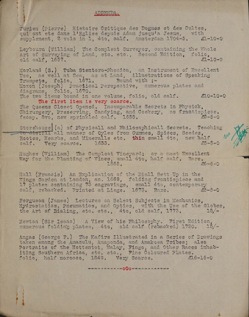 | ADDENDA.  ges on (pierre) Histoire Critique des Dogmes et des Cultes, ’ qui ont ete dans l'Eglise depuis Adam jusquia Jesus, with supplement, 2: vols in 1, 4to, Calf. Amsterdam 1704-5, £1-10-0 Leybourn (William) ‘The Compleat Surveyor, containing the Whole Art of Surveying of Land, etc. etc., Second Edition, folic, old calf, 1657. £1-10-0  Morland (S.) Tuba Stentoro-Phonica, an Instrument of Excellent Use, 28.well at Sea, as at Land, illustrations of Speaking Trumpets, folio, 1671. Bound with :-= Moxon (Joseph) Practical Perspective, numerous plates and diagrams, folio, 1670,    | The two items bound in one volume, folio, old calf. £1,.0-10-0 a _ The first item is very scarce. Be The Queens Closet Opened, Incomparable Secreta in Physick, 4 +] Chirurgery, Preserving, Candying, and Cookery, no frontispiece, fscap. Svo, new sprinkled calf, 1655. £559   torenouse] (a) of Physicall and Philesophicall Secrets. Teaching ~eTy erst iu. al. manner of Oyles from Gummes, Spices, Seedes, ye Rootes, Hearbds, and Wineralls etc, thin small 4to0, new half calf, Very scarce, 1633. £5-5 =O Hughes (William) The Compleat Vineyard: or a most Excellent Way for the Planting of Vines, small 440, half calf, Rare, i pipe 1668, £6 = 8 =O  | mie ta]. (Wrancis) An Explication of the Diell Sett Up in the y Kings Garden at London, an. 1669, folding frontispiece and oh plates containing 73 eng gravings, small 4to0, contemporary Galf, rebacked, Printed at Liege. 1673. Rare. #5-5=0 Hydrostatics, Pneumatics, and Opties, with the Use of the Globes, Cee 7 Perguson (James) Lectures on Select Subjects in Mechanics, the Art of Dialing, etc. eto., 4to, old calf, 1773, 15/=  Newton (Sir Isaac) A View of his Philosophy. First ete. ion, numerous folding plates, 4to, old calf (rebacked) L720 15/= : Angas (George 7.) The Kafirs Illustrated in a Series of Drawings i taken among the Amazulu, Amaponda, and Amakosa Tribes; also Portraits of the Hottentot, Malay, Fingo, and Other Races inhab- iting Southern Afrisa, etc. etc., Fine Coloured Plates, folia, half morececo, 1849, Very Scarce, &amp;1.6-16~0 te SS Od SP OR OD ER oO 19&gt; va 08 QO) 0 w 20 xa 2 na 2a 1a ae ee 