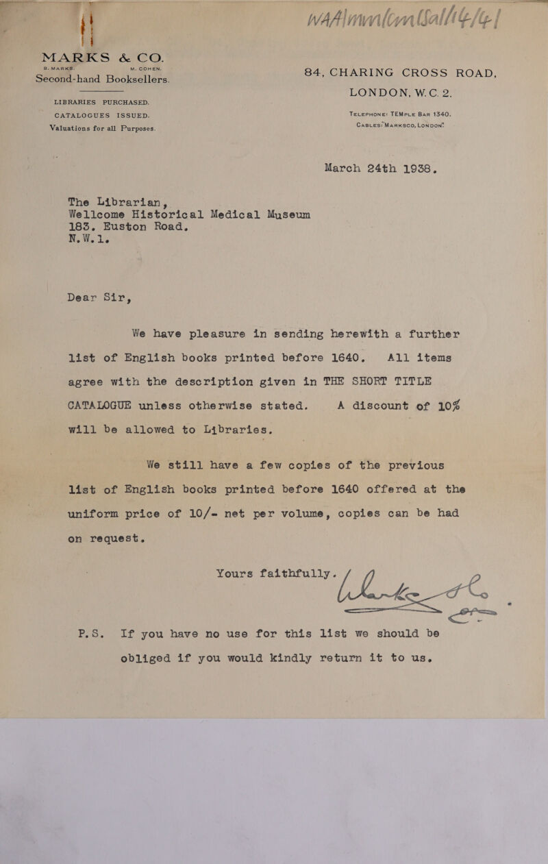  A 6 t f tht Pe : , / a gf AAs if P| k fi i F j é f f WAAI mtn (alll,  MARKS &amp; CO. SR geehand Bookscilers | 84, CHARING CROSS ROAD, LONDON? W. CGC, 2° LIBRARIES PURCHASED. CATALOGUES ISSUED. TELEPHONE: TEMPce Bar 1340. CaBLes: MARKSCO, LONDON’ Valuations for all Purposes. March 24th 1938. The Librarian, Wellcome Historical Medical Museum 183. Euston Road, N.W.1. Dear Sir, We have pleasure in sending herewith a further list of English books printed before 1640. All items agree with the description given in THE SHORT TITLE CATALOGUE unless otherwise stated. A discount of 10% will be allowed to Libraries. | We still have a few copies of the previous list of English books printed before 1640 offered at the uniform price of 10/- net per volume, copies can be had Yours faithfully. P ph 7%, er on request. P.S. If you have no use for this list we should be obliged if you would kindly return it to us.