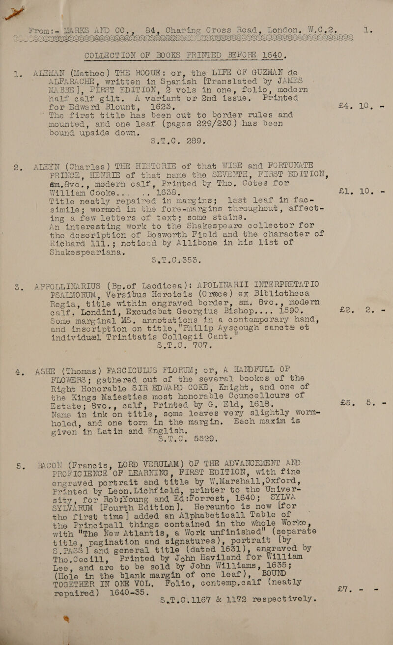 aA! B WT} GN x : a) iG 4 Ei es Om ti MARKS AND CO,, 84, Charing Cross Road, London, W.C,e, ag We ie eae ee ea ee ee savas Ti beah cy ete ape DRY id he SESS COlCOCC COCO OOOCO COC OCCOOEO CU OOOO ESCOCCUCOCCEOCOCC COC ECOCL ECOG ORe   COLLECTION OF BOOKS PRINTED BEFORE 1640, 1, ALEMAN (Matheo) THE ROGUE: or, the LIFE OF GUZMAN de ALFARACHE, written in Spanish [Translated by JAMS MABBE ], FIRST EDITION, 2 vols in one, folio, modern Velicelpectit.. hf Variantror 2nd, issue, ~“rrinted for Hdward Blount, 16235, £4, 10, ‘The first title has been cut to border rules and mounted, and one leaf (pages 229/230) has been bound upside down. ig lie Us 2, ALEYN (Charles) THE HISTORIE of that WISE and FORTUNATE PRINCE, HENRIE of that name the SEVENTH, FIRST EDITION, am.Svo., modern calf, Printed by Tho, Cotes for Wael erm Ooo) ay ii.) LO0S 4 og 1.0% Shakespearlana,. Dy kwon cody 2. APPOLLINARIUS (Bp,of Laodicea): APOLINARII INTERPRETAT 10 PSALMORUM, Versibus Heroicis (Grace) ex Bibliotheca Regia, title within engraved border, sm, 8vo,, modern calf, Londini, Excudebat Georgius Bishop.... 1590, Se one, Some marginal MS, annotations in a contemporary hand, and inscription on title,Philip Ayscough sancte et individuel Trinitatis Collegii Cant. Dee Uw we 4, ASHE (Thomas) FASCIOCULUS FLORUM; or, A HANDFULL OF FLOWERS; gathered out of the several bookes of the Right Honorable SIR EDWARD COKE, Knight, and one of the Kings Maiesties most honorable Councellours of Estate; 8vo., calf, Printed by G, Hld, 1618. : EO, Ds Name in ink on title, some leaves very slightly worme holed, and one torn in the margin. Hach maxim is given in Latin and English. Pee ys oes cn . BACON (Francis, LORD VERULAM) OF THE ADVANCEMENT AND PROFICIENCE OF LEARNING, FIRST EDITION, with fine engraved portrait and title by W.Marshall,Oxford, Printed by Leon.Lichfield, printer to the Univer- sity, for RobsYoung and Ed:Forrest, 1640; SYLVA syivARUM [Fourth Edition]. Hereunto is now lfor the first time] added an Alphabeticall Table of tho Principall things contained in the whole Worke, with The New Atlantis, a Work unfinished (separate title, pagination and signatures), portrait [by § PASS] and general title (dated 1631), engraved by Tho.Cecill, Printed by John Haviland for William Lee, and are to be sold by John Williams, 1655; (Hole in the blank margin of one leaf), BOUND TOGETHER IN ONE VOL, Folio, contemp.calf (neatly repaired) 1640-5. £7, - = S.7,.0.1167 &amp; 1172 respectively. a 