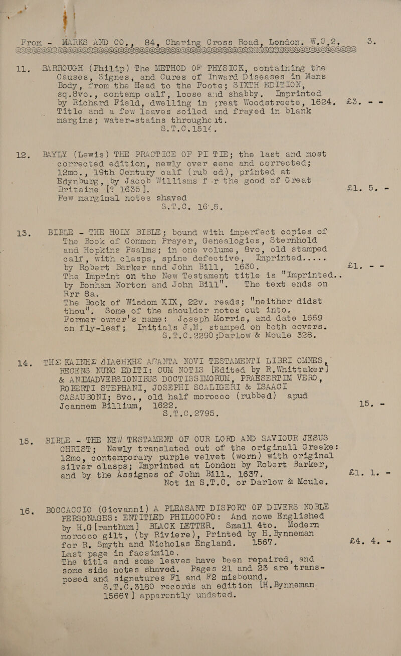 “ ) From = MARKS AND CO 84, Charing Cross Road, London. W.Gee ae | yl gilts! eras 2 aed Sy eyEe DDDOO@WQDDOQWVOQOWOOE AODADADOQOODAODODOODIDODOAQIGQAQIDOODOOHL DOVOVOO@   11, BARROUGH (Philip) The METHOD OF PHYSICK, containing the Causes, Signes, and Cures of Inward Diseases in Mans Body , from the Head to the Foote; SIXTH EDITION, sq.8vo., contemp calf, loose and shabby. Imprinted by Richard Field, dwelling in sreat Woodstreete, 1624. Title and a few Leaves soiled ind frayed in blank margins; water-stains throughe it. Sir ah On a Ca a ee DOs = RAYLY (Lewis) THE PRACTICE OF PL corrected edition, newly over 12mo., 19th Century calf (rub Edynburg, by Jacob Wilitams f.: 12. TIE; the last and most eene and corrected; ed), printed at r the good of Great Bel tale? 1650, |, Few marginal notes shaved SSL OR H1. (hey Sete 13; BIBLE - THE HOLY BIBLE; bound with imperfect copies of The Book of Common Prayer, Genealogies, Sternhold and Hopkins Psalms; in one volume, 8vo, old stamped calf, with clasps, spine defective, Imprinted..... by Robert Barker and John Bill, 16380. The Imprint on the New Testament title is “Imprinted.. by Bonham Norton and John Bill. The text ends on Pret. The Book of Wisdom XIX, 22v. reads; nelther didst thou, Some of the shoulder notes cut into. Former owner's name: Joseph Morris, and date 1669 on fly-leaf; Initials J.M. stamped on both covers. S.1T.C,2290 ;sDarlow &amp; Moule 328. Belts = THS! KAINHE AIACHKHE ATANTA NOVI TESTAMENTI LIBRI OMNES RECENS NUNC EDITI: CUM NOTIS [Edited by R.Whittaker] &amp; ANIMADVERSIONIBUS DOCTISSIMORUM, PRAESERTIM VERO, ROBERTI STEPHANI, JOSEPHI SCALIGERI &amp; ISAACI CASAUBONI; 8vo., old half morocco (rubbed) Joannem Blilium, 1622, 7 Bene SO708 : 14. apud LS; BIBLE - THE NEW TESTAMENT OF OUR LORD AND SAVIOUR JESUS CHRIST; Newly translated out of the originall Greeke: 12mo, contemporary purple velvet (worn) with original silver clasps; Imprinted at London by Robert Barker, and by the Assignes of John BLil., 1637. Wot in 6.1.0; or Darlow &amp; Moule, LS. Pi es BOCCAGCGIO (Giovanni) A PLEASANT DISPORT OF DIVERS NO BLE PERSONAGES: ENTITLED PHILOCOPO: And nowe Englished by H.Glranthum] BLACK LETTER, Small 4to. Modern morocco gilt, (by Riviere), Printed by H. Bynneman for R. Smyth and Nicholas England. 1567. Last page in facsimile. The title and some leaves have been repaired, and some side notes shaved. Pages 21 and 23 are tYrans~ posed and signatures Fl and Pe misbound. S.T.CG,3180 records an edition LH. Bynneman 1566? ] apparently undated. 16. £4,
