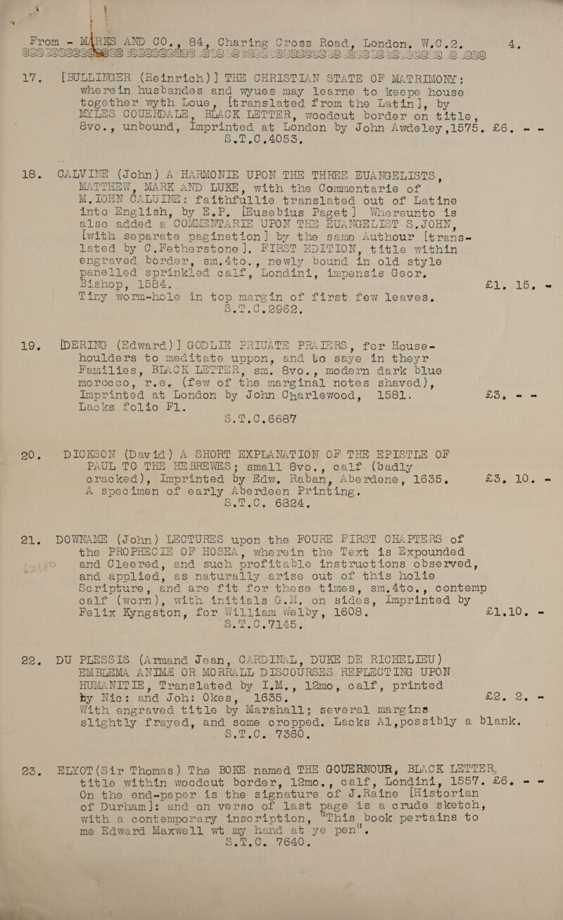 QLQ LQCODODRO LD WOOQOQLIOG®. OBO OQ VOLO OLQQOLD OQ DD @ wQ3DQO2D_-@ OO@ 17, ([BULLINGER (Heinrich)] THE CHRISTIAN STATE OF MATRIMONY: wherein husbandes and wyues may learne to keepe house together wyth Loue, [translated from the Latin], by MYLES COUERDALE, BLACK LETTER, woodcut border on title, SvoO., unbound, Tt ML oy London by John Awdeley,1575. £6. = - 6. .0,4055, iN aye ALVINE (John) A HARMONIE UPON THE THREE HUANGELISTS, MATTHEW, MARK AND LUKE, with the Commentarie of M.IOHN CALUINE: faithfullie translated out of Latine into English, by E.P, [Eusebius Paget] Whereunto is also added a COMMANTARIE UPON THE BRUANGELIST S,JOHN, [with separate pagination] by the same Authour I[trans- lated by C,Fetherstone ], FIRST EDITION, title within engraved border, sm,4to., newly bound in old style panelied sprinkled calf, Londini, impensis Geor, Bishop,. 1584, £1. 15, = Tiny worm-hole in top margin of first few leaves. Bae toe ae 19. DERING (Edward) ] GODLIE PRIVATE PRAIERS, for House- houlders to meditate uppon, and tio saye in theyr Families, BLACK LETTER, sm. 8vo., modern dark blue morocco, r.e. (few of the marginal notes shaved), Imprinted at London by John Charlewood, 1581. £5, - = Lacks, Toiovh L. op eC) el id BU, DICKSON (David) A SHORT EXPLANATION OF THE EPISTLE OF PAUL TO THE HEBREWES; small 8vo., calf (badly cracked), Imprinted by Edw, Raban, Aberdene, 1635. £3, 10. = A specimen of early Aberdeen Printing. arate Oc ee 21. DOWNAME (John) LECTURES upon the FOURE FIRST CHAPTERS of the PROPHECIE OF HOSEA, wherein the Text is Expounded and Cleered, and such profitable instructions observed, and applied, as naturally arise out of this holle Serilpture, and are fit for these times, sm.4to,, contemp calf (worn), with initials G.M, on sides, Imprinted by Felix Kyngston, for William Welby, 1608, £1.10. = CUPRA EOY CaM 5 Wha aS 22. DU PLESSIS (Armand Jean, CARDINAL, DUKE DE RICHELIAU) EMBLEMA ANIM# OR MORRALL DISCOURSES REFLECTING UPON HUMANITIN, Translated by I.M,, lemo, calf, printed hy Nic: and Joh: Okes, 1635, £2.) Bye With engraved title by Marshall; several margins slightly frayed, and some cropped. Lacks Al,possibly a blank, eR RS 61 88 23, ELYOT(Sir Thomas) The BOKE named THE GOUERNOUR, BLACK LETTER, title within woodcut border, 12mo,, calf, Londini, 1557. £6. - = On the end-paper is the signature of J,Raine [Historian of Durham]: and on verso of last page is a crude sketch, with a contemporary inscription, ‘This book pertains to me Edward Maxwell wt my hand at ye pen. S.T,C. 7640,