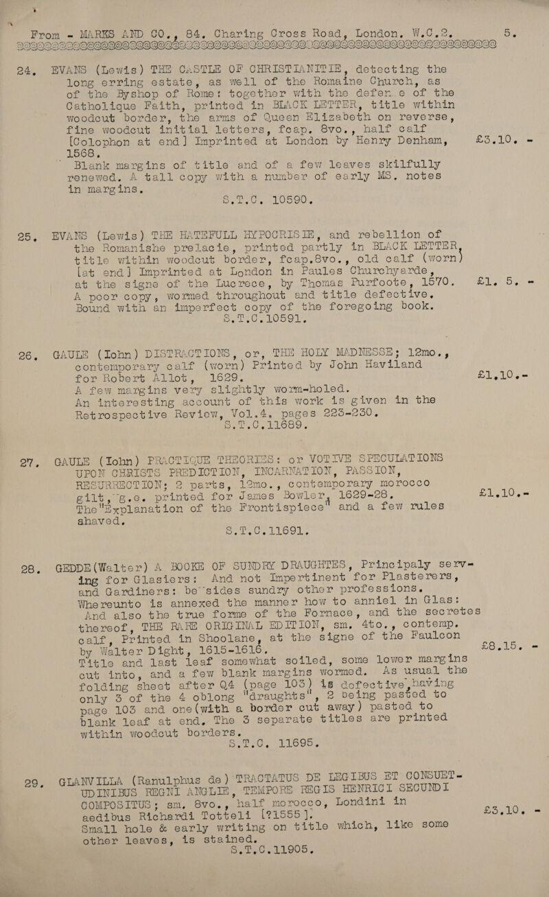 > From DOV OXQYONCIOYD) SAARI ~ MARKS AND 0O., 84. Charing Cross Road, London, W.C.2   PDA long erring estate, as well of the Romaine Church, as of the Byshop of Rome: together with the defen.e of the Catholique Faith, printed in BLACK LETTER, title within woodcut border, the arms of Queen Elizabeth on reverse, fine woodcut initial letters, feap. 8vo,, half calf [Colophon at end] Imprinted at London by Henry Denham, Blank margins of title and of a few leaves skilfully renewed. A tall copy with a number of early MS, notes in margins, | Oe ea Hoo the Romanishe prelacie, printed partly in BLACK LETTER [at end] Imprinted at London in Paules Churchyarde, at the signe of the Lucrece, by Thomas Purfoote, 1570. A poor copy, wormed throughout and title defective, Bound with an imperfect copy of the foregoing book. . SD Yni a Moai WE ln Le Ge contemporary calf (worn) Printed by John Haviland for Robert Allot, 1629, A few margins very slightly worme-holed. An interesting account of this work is given in the Retrospective Review, Vol.4, pages 225-250, RARE Re erie UPON CHRISTS PREDICTION, INCARNATION, PASSION, RESURRECTION: 2 parts, 12mo., contemporary morocco gilt, g.e. printed for James Bowler 1629828, ThoExplanation of the Frontispiece and a few rules shaved. er We Si hs ae ing for Glasiers: And not Impertinent for Plasterers, and Gardiners: be sides sundry other professions. Whereunto is annexed the manner how to anniel in Glas: thereof, THE RARE ORIGINAL EDITION, sm, 4to,, contemp. calf, Printed in Shoolane, at the signe of the Faulcon by Walter Dight, 1615-1616, Title and last leaf somewhat solled, some lower margins cut into, and a few blank margins wormed. As usual the folding sheet after Q4 (page 103) i8 aofective having only 3 of the 4 oblong araughts, 2 being pasted to page 103 and one(with a border cut away ) pasted to blank leaf at end. The 3 separate titles are printed within woodcut borders. SPU SP MRS 2a UDINIBUS REGNI ANGLIE, TEMPORE REGIS HENRICL SECUND L COMPOSITUS; sm, 8vo., half morocco, Londini in aedibus Richardi Totteli [?1555]. Small hole &amp; early writing on title which, like some other leaves, is stained. S.T,0.11905,  £1, 5. 1g LO = £L,10.< £3,15. Boge es