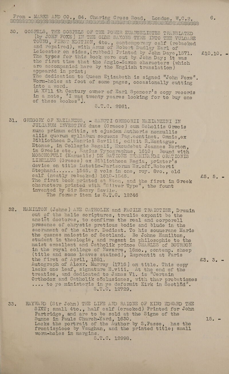 QQIOIWNADGOIOAOSL eee 00, GOSPELS, THE GOSPS OF THE FOYWER ge NTES TRANSLATED Lby JOHN FOXE ] ra THE OLDE SAXONS TYME INTO THE VULGARE TOUNG, FIRST EDITION, 4to, i eat calf (rebacked and repaired), with fons of Robert Dudley Barl of Leicester on sides ,(rubbed) Printed by: John Daye Sk oi da aor aa 5 ROY De The types for this book were cut by. John Day; it was the first time that the Anglo-Saxon characters (which are accompanied here by the English translation) appearéd in print: The dedication to Queen Eyizabeth is signed John Foxe Worm-holes at foot of some pages, occasionally cutting into a word. [A XV11 th Century ower of Earl Spencer's copy records RE SEAR i was hse yeares Looking for to buy one of these bookes' De LeUeGe96] . O1,. | GREGORY OF NAZIANZUS, .~ SANCTI GREGORII NAZIANZENI IN JULIANUM INVESTIVA duae (Graece) cum Scholiis Grecis nunc primum editis, et ROG futhoris nonnullis aliis quorum sylla bum Sequens Pag,continet, Omnia,ex Bibliotheca D.Honrici S avilli, editit R.Montague. Etonae, in Collegio Regali, Excudebat Joannes Norton, in Grecis etc., Reogius Ty Dog raphus , L610 2°) Bound with MOSCHOPULT (Maruelis 81) DE RAT IONE EXAMINA SDE ORATIONIS LIBELLUS (Graece) ex Bibliotheca Regia, printer's device on title Lutetia-Parisorum Ex.off.Roberti Stephani....., 1545. 2 vols in one, roy. 8vo., old 3 calf (neatly rebacked) 1610-1545, So eno x The first book tee at Bhan. and the first in Greek characters printed with Sliver Type, the fount invented by Sir Henry Savile. The former item is 5.7.0. 12346 32. HAMILTON (Johne) ANE CATHOLIK and FACILE TRAICTISE, Drauin out of the halle scriptures, treulie exponit be ’ the anciet doctores, to conf irme the real and corporell presence of chrystis pretious bodie and blude in the Sacrament of the alter. Dedicat. To his souuerane Martie the quenes malestie of Scotland. Be Johne Hamilton, student in theologie, and regent in philosophie to tne maist excellent and Catholik prince CHARLES of BOURBON in the royal college of Navarre, 16mo., contemp. sheep (title and some leaves stained), Imprentit at Paris Ghewt Leet. of ADM alse, £5. 3e = Autograph of Alexr. Murray [1716] on title. This copy lacks one leaf, signature H.viii. At the end of the treatise, and dedicated to James Vl. is Certain Orthodox and Cetholik etc lustones , with thar probationes ~eee to ye ministeris in ye deformit Kirk in Scot1laa”. Eis owt ene ty Oo. HAYWARD (Sir John) THE LIFE AND RAIGNE OF KING EDWARD THE SIXT; small 4to., half calf (cracked) Printed for John Partridge, and are to be sold at the Signe of the Sunne in Pauls Church-Yard, 1630. Loe Lacks the portrait of the Author by 5,.Passe, has the frontispiece by Vaughan, and the orinted title; small wormeholes in margins. Debates LAQOS,