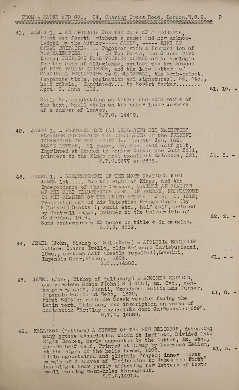 MOCDIPOTAIIDI|QOOAIOAIAIL AIO OSAOOHIGOIIODAUGOODIDIVOSOOAGHOOHOOOVVOAD     41, JAMES 2, e AN APOLOGIE FOR THE OATH OF ALLEGIANCE, first set foorth without a name: And now acknow- Ledged by the Author----- PAM Pei KING OF GREAT BRITAING.-.-. Together with a Premonition of HissMAIESTIES.,.. 3 [In Two Parts, the Second Part beings: TRIPLICI NODO TRIPLEX CUNEUS or An Apologie for the Oath of Allegiance, against the two Breues of POPE PAULUS QUINTUS, and the Jate Letter of CARDINALL BELLARMINE to G. BLACKWELL, the Arch-priest. (separate title, pagination and signatures), Sm. 4to., hate rmudaia, «< biprinvedy... by Robert: Barker, ws. s'6 April 8, Anno 1609, Se Los) oe Harly MS, annotations on titles and some parts of the text. Small stain on the outer lower eorners of a number of Leaves. bet.G, 14402, 42. JAMES 1. ~ PROCLAMATION (A) DECLARING HIS MAIES®TIES PLEASURE CONCERNING THE DISSOLVING of the PRESENT CONVENTION OF PARLIAME NM? [on the 9th Jan. 1621] BLACK LETTER, 21 pages, sm, 4to, half calf gilt, Imprinted at London by Bonham Norton and John Bill, printers to the Kings most excellent Malestie,162l, PUR &amp; Seer oecor Or S67S, 43, JAMES 1. » REMONSTRANCE OF THE MOST GRATIOUS KING | JAMES Ist..... for the right of Kings, and the Independance of their Crownes, AGAINST AN ORATION OF THE MOST ILLUSTRIOUS CARD, OF PHRRON, PRONOUNCED IN THE CHAMBER OF THE THIRD ESTATE. Jan. 15, 1615; Translated out of his Maiesties French Copie (by Rlichard] Biletts]); small 4to,, half calf, printed by Cantrell Legge, printer to fne Universitie of | ; Cambridge, 1616, | £2. 2, = Some contemporary MS notes on title &amp; in margins. Oya Oe 14569, 44, JEWEL (John, Bishop of Salisbury) - APOLOGIA ECCLES TA Authore Ioanne Ivello, olim Episcopo Sarisburiensil, 12mo., contemp calf (neatly repaired) ,Londini, Impensis Geor, Bishop, 1606, Sl. - : S,7,0,14586. 45, JEWEL (John, Bishop of Salisbury) - ANOTHER EDITION, cum versione Greca Jlohn] S lmith], sm, 8vo., con- temporary calf, Oxonii, Excudebat Guilielms Turner, Impensis Guilielmi Webb, 1659, £1, 8. = First Edition with the Greek version facing the Latin text. This copy has inscription on verso of . Dedication Mr:Clay magicol:Ex dono Gu:WebbsAo:1659 . 4 S.T.0, 14589, 46, KELLISON (Matthew) A SURVEY OF THE NEW RELIGION, detecting many grosse absurdities which it iImplieth. Divided into Eight Bookes, newly augmented by the Author, sm. AtOe, modern half calf, Printed at Doway by Lawrence Kellam, at the signe of the holie Lambe, 1605, . Title age-stained and slightly frayed; inner lower | margin of 3 leaves of Dedication to James the First has slight tear partly affecting few letters of text: small running worm-holes throughout. S.T.C,149135, £1, 5. =