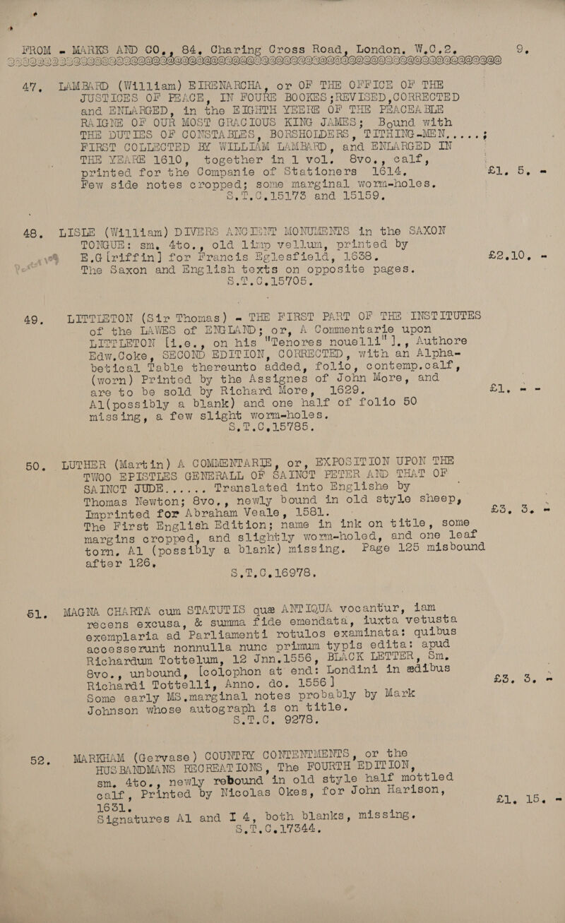  47, DLAMBARD (William) EIRENARCHA, or OF THE OFFICE OF THE JUSTICES OF PEACE, IN FOURE BOOKES ;REVISED ,CORRECTED and ENLARGED, in the BHIGHTH YEERE OF THE PHACHA BLE RAIGNE OF OUR MOST GRACIOUS KING JAMES; Bound with THE DUTIES OF CONSTABLES, BORSHOLDERS, TITHING.MEN,,... 3 FIRST COLLECTED BY WILLIAM LAMBARD, and ENLARGED IN Tom wenn Te10. together, in 1 vol, Svosy-calt , printed for the Companie of Stationers 1614, ra We ela Few side notes cropped; some marginal worm-holes, au PG Ori Me EA dea Ml ch 9 (eID OR NaS 48. LISLE (William) DIVERS ANCIINT MONUMENTS in the SAXON TONGUE : sm, 4t0,, Old Limp vellum, printed by 2 E.Glriffin] for Francis Eglesfield, 16358. sie RO The Saxon and English texts on opposite pages. Diels Vie LOLOn. 49, LITTIETON (Sir Thomas) « THE FIRST PART OF THE INSTITUTES of the LAWES of ENGLAND; or, A Commentarie upon LITTLETON [i.e., on his Tenores nouelli'],, Authore Baw,Coke, SECOND EDITION, CORRECTED, with an Alphae betical Table thereunto added, folio, contemp.calf, (worn) Printed by the Assignes of John More, and | are to be sold by Richard More, 16e9. £1, = = Al(possibly a blank) and one half of folio 50 missing, a few slight wormeholes, Reg atte Ld £0. 50, LUTHER (Martin) A COMMENTAR]E, or, EXPOSITION UPON THE TWOO EPISTLES GENERALL OF SAINCT PETER AND THAT OT SATNCT JUDE...... Translated into Englishe by Thomas Newton; 8vo,, newly bound in old style sheep, Imprinted for Abraham Veale, 1581. as Ns RE The First English Edition; name in ink on title, some margins cropped, and slightly worm-holed, and one leaf torn, AL (possibly a blank) missing. Page 125 misbound after 126, Sp yUVLoole 51. MAGNA CHARTA cum STATUTIS que ANTIQUA vocantur, lam récens excusa, &amp; summa fide emendata, luxta vetusta exemplaria ad Parliamenti rotulos examinata: quibus accesserunt nonnulla nunc primum typis edita: apud Richardum Tottelum, 12 Jnn.1556, BLACK LETTER, Sm. 8vo., unbound, [colophon at end: Londini in adibus ; Richardi Tottelli, Anno. do, 1556] £3, 3. = Some early MS,marginal notes probably by Mark Johnson whose autograph is on title. aye ee Pe eal te 52. MARKHAM (Gervase) COUNTRY CONTENTMENTS, or the HUS BANDMANS REOREATIONS, The FOURTH EDITION, sm. 4to., newly rebound in old style half mottled calf, Printed by Nicolas Okes, for John Harison, 1651. £1, 15. Signatures Al and I 4, both blanks, missing. Bal Cal (ote.