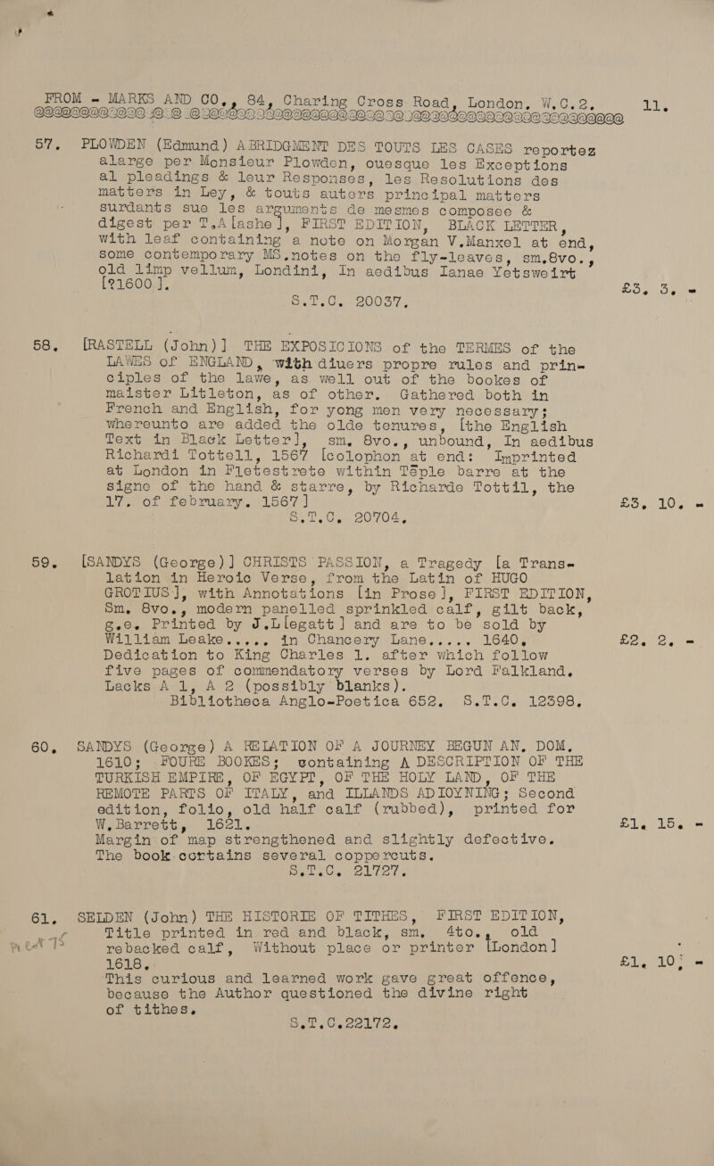  alarge per Monsieur Plowden, ouesque les Bxceptions al pleadings &amp; leur Responses, les Resolutions des matters in Ley, &amp; touts auters principal matters Surdants sue les arguments de mesmes composee &amp; digest per T,Alashe ], FIRST EDITION, BLACK LETTER, with leaf containing a note on Morgan V.Manxel at end, Some contemporary MS,notes on the fly-leaves, sm,8vo., old limp vellum, Londini, In aedibus Ianae Yetsweirt [21600 J. yee BOOST [RASTELL (John)] THE EXPOSICIONS of the TERMES of the LAWES of ENGLAND, with diuers propre rules and prin« ciples of the lawe, as well out of the bookes of maister Litleton, as of other. Gathered both in French and English, for yong men very necessary; whereunto are added the olde tenures, [the English Text in Black Letter], sm. 8vo., unbound, In aedibus Richardi Tottell, 1567 [colophon at end: Imprinted at London in Fletestrete within Téple barre at the signe of the hand &amp; starre, by Richarde Tottil, the 17, of february. 1567] saat ° * GC, 20704, [SANDYS (George) ] CHRISTS PASSION, a Tragedy [a Trans- lation in Heroic Verse, from the Latin of HUGO GROTIUS ], with Annotations [in Prose], FIRST EDITION, Sm, 8vo., modern panelled sprinkled calf, gilt back, Bee. Printed by J.Llegatt] and are to be sold by William Leake..... in Chancery Lane,.... 1640, Dedication to King Charles 1, after which follow five pages of commendatory verses by Lord Falkland. Lacks. A 1, A 2 (possibly blanks). Bibliotheca Anglo=wPoetica 652, 5,7.C. 12398, SANDYS (George) A RELATION OF A JOURNEY BEGUN AN, DOM, 1610; .FOURE BOOKES; vontaining A DESCRIPTION OF THE TURKISH EMPIRE, OF EGYP?, OF THE HOLY LAND, OF THE REMOTE PARTS OF ITALY, and ILLANDS ADIOYNING; Second edition, folio, old half calf (rubbed), printed for W, Barrett, 1621. Margin of map strengthened and slightly defective. The book -cortains several coppercuts. fe NORE E OE oN bel @eA i SELDEN (John) THE HISTORIE OF TITHES, FIRST EDITION, Title printed in red and black, sm, 4to. old rebacked calf, Without place or printer [London ] 1618, : This curious and learned work gave great offence, because the Author questioned the divine right of tithes, rae, Geen Lie Loe OTe Ee VO ga! She fae - Pl Be Loe we BA 10 a