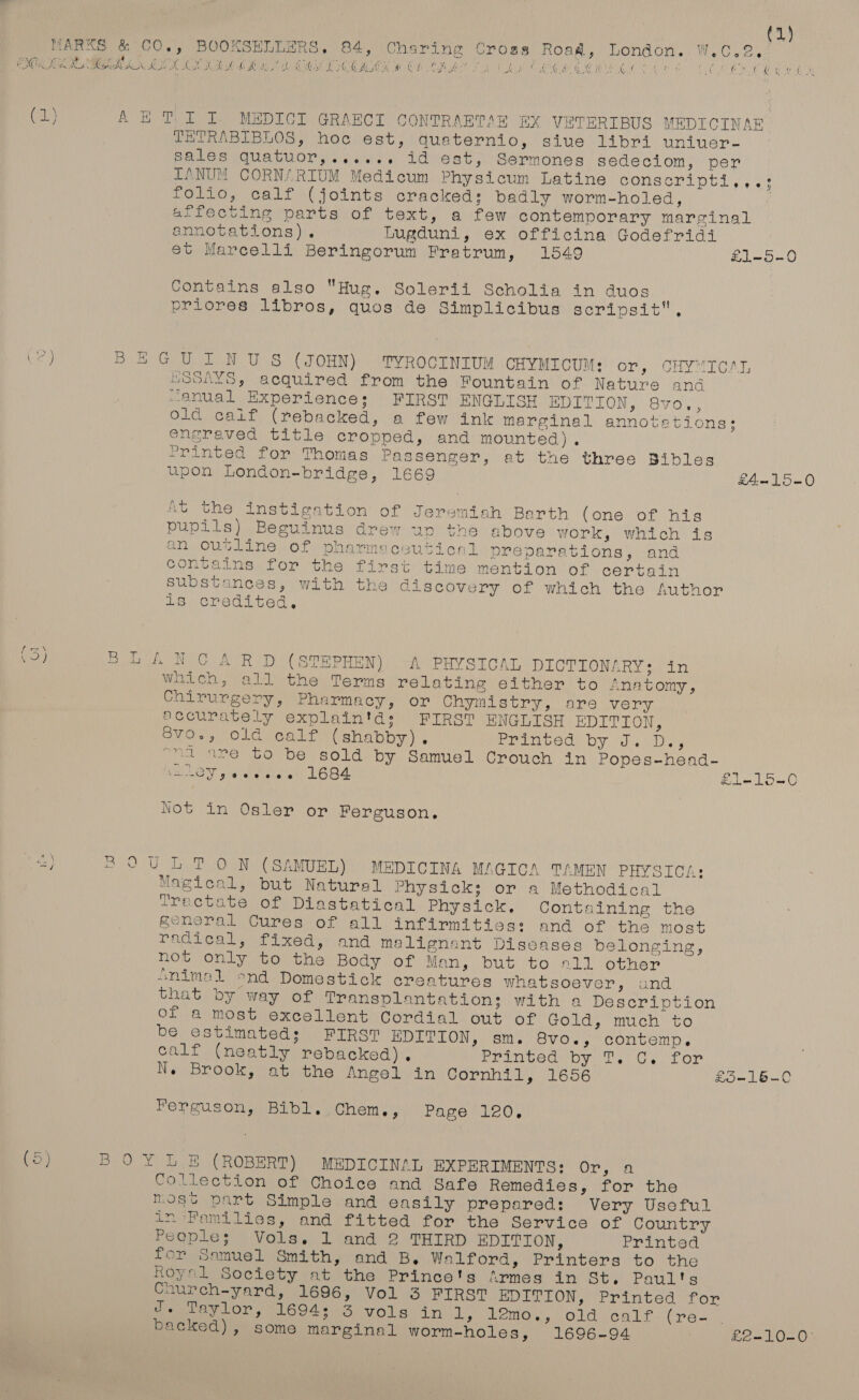 (1) wae ee Ca (a Ca CT MARKS &amp; CO., BOOKSELLERS, 84, Charing Crogs Roag, London. W.C ad a ewe eee: | GINZENE sey iia te Oakes Pagel ta ve os “ teeay , PMT, OAL Be tute ef OCD OE Mie: OG Ow Oe Oe OM PE KOA SN Bt OCH AK at fe EM oe eae aN Mat, Nod A CIR (1) A ET I I. MEDICI GRAECI CONTRAERTAE BX VETERIBUS MEDICINAR TETRABIBLOS, hoc est, quaternio, sive libri uniuer- sales quatuor,...... id est, Sermones sedeciom, per TANUM CORN/ RIUM Medicum Physicum Latine conscripti,,.: folio, calf (joints cracked: badly worm-holed, affecting parts of text, a few contemporary marginal annotations). Lugduni, ex officina Godefridi et Marcelli Beringorum Fratrum, 1549 £1-5-0 Contains also Hug. Solerii Scholia in duos priores libros, quos de Simplicibus scripsit, CP) BEGUINUS (JOHN) TYROCINIUM CHYMICUM: or, CHYMICAL LOSAYS, acquired from the Fountain of Nature and manual Experiences; FIRST ENGLIS BOUTON, Svo'.:; Old calif (rebacked, a few ink marginal annotetions;: engraved title cropped, and mounted). Printed for Thomas Passenger, at the three Bibles upon London-bridge, 1669 £4—15-0 At the instigation of Jeremiah Barth (one of his pupils) Beguinus drew up the above work, which is an outline of pharmeceutical preparations, and contains for the first time mention of certain substances, with the discovery of which the Author is credited, e (oe TOR Ney On ee eG (STEPHEN) A PHYSICAL DICTIONARY: in which, all the Terms relating either to Anatomy , Chirurgery, Pharmacy, or Chymistry, are very accurately explain'ds FIRST ENGLISH EDITION, S8vo., old calf (shabby). Printed by J.) Ds, ord are to be sold by Samuel Crouch in Popes-head- a ole lale aia 1684 £1-15—0 Not in Osler or Ferguson. <) 30U LT ON (SAMUEL) MEDICINA MAGICA TAMEN PHYSICA: Magical, but Natural Physick; or a Methodical Tractate of Diastatical Physick. Containing the general Cures of all infirmities: and of the most radical, fixed,’ and malignant Diseases belonging, not only to the Body of Man, but to 211 other animal -nd Domestick creatures whatsoever, and that by way of Transplantation; with a Description oF a most excellent Cordial out of Goldy, much to be estimated; FIRST EDITION, sm. 8vo., contemp. calf (neatly rebacked). rrimtec oy Tf. Gy for N. Brook, at the Angel in Cornhil, 1656 £5-16-C Ferguson, Bibl..Chem., Peco. io) BOY LE (ROBERT) MEDICINAL EXPERIMENTS: 6 pag 3 Collection of Choice and Safe Remedies, for the most part Simple and easily prepsred: Very Useful in Families, and fitted for the Service of Country Peeple; Vols. 1 and 2 THIRD EDITION, Printed for Samuel Smith, and B, Walford, Printers to the Royel Society at the Prince's firmes in St. Paul'ts Caurch-yard, 1696, Vol 3 FIRST EDITION, Printed for J. Taylor, 1694; 3 vols inl, PeMOn VOL OALr (pes, ) backed), some marginal worm-holes, 1696-94 ) £2-10-0°