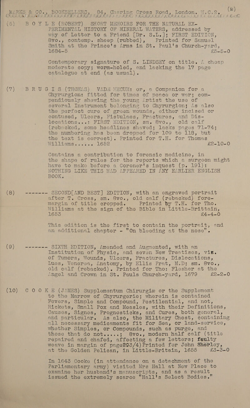 @ OC ye) Bear ees eee eee eer, Roa 1a as Vite » 8) PHRIMENTAL HISTORY OF MINERAL WATERS, addressed by Weynot ues ber to a Friend [Dr. S.L.}; FIRST EDITION, 8vo., contemp. sheep (rubbed), Printed for Samuel onithi ec, the’ Princets Arms-in 7st. Paul's Church-yard, 1684-5 £o-5-0 Contemporary signature of S. LINDSEY on title. 4 cheap moderate copy; worm-holed, and lacking the 17 page catalogue at end (as usual). ee eee es ee ee — et ee eee et eee ee Chyrurgion: fitted for times of peace or war; com- pendiously shewing the young Artist the use of several Instrument belonging to Chyrurgions fs also Ene, perirect cure of ereen wounds, either incised or contused, Ulcers,. Fistulaes, Fractures, and Dis- CeCe sonst Pleo, BOLTON. sm. Sv0.,, Old call (rebacked, some headlines shaved; lacks pages 71-74: the numbering has been dropped for LOo- ta 118) bus the text is correct). Primved for T.H. for Thomas VPP Peam sis y a LODZ £2-10-0 Contains a contribution to forensic medicine, in the shape of rules for the reports which a surgeon might have to make before a Coroner's inquest (p. 191): NOTHING LIKE THIS HAD APPELRED IN ANY ELRLIER ENGLISH BOOK. ECOND[AND BEST] EDITION, with an engraved portrait after T. Cross, sm. 8vo., old calf (rebacked) fore- margin of title cropped, Paneer Dy (owt Olle tio. Williams at the sign of the Bible in Little-Brittain, 1653 £4-4.-0 This. Sdsrion 18,che, first to contain the portrait, and an additional chapter - On bleeding at the nose”. SIXTH EDITION, Amended and Augmented, with an Institution of Physic, and seven New Treatises, vig. of Tumors, Wounds, Ulcers, Fractures, Dislocations, iues, Venerea, Anatomy, by Ellis Prat, M.D; sm. 8vo., old calf (rebacked). Printed for Tho: Flesher at the NnAgse land Crown in St. Pauls. Church-yard,. 1679 £2-2-0 to the Marrow of Chyrurgerie; wherein is contained Fevers, Simple and Compound, Pestilential, and not, Rickets, Small Pox and Measles, with their Definitions, Causes, Signes, Prognosticks, and Cures, both general, and particular. As also, the Military Chest, containing all necessary medicaments fit for Sea, or land-service, whether Simples, or Compounds, such as purge, and those that do not.....3; S8vo., modern half calf (title repaired and chafed, affecting a few letters; faulty weave in margin of page293/4) )Printed for John Sherley, at the Golden Pelican, in Little-Britain, 16055 £5-5-0 In 1645 Cooke (in attendance on a detachment of the Parliamentary army) visited Mrs Hall at New Place to examine her husband's manuscripts, and as a result issued the extremely scarce Hall's Select Bodies.