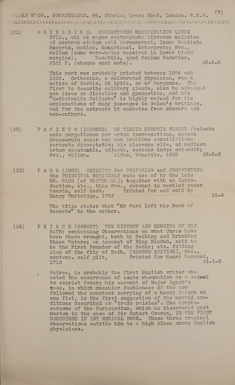  orp : i , 7 Manns &amp;CO,, BOOKSELLERS. 84, Charing Cross’ Road, London. W.C.2. (7) EOC COCOCOCL MAAK MIS KIA SIS IAAL OCG (CLIN AO! OE OWL IMI OL ICL AOL COME HILO ony O'R DT BAS 1°U Ss COLLECTORUM MEDICINALIUM: LIBRI XV11., qui ex magno septuaginta librorum nolimine ad nostram etatem soli peruenerunt, Ionna Baptista Riserto, medico,: Hotiarienss), sinterprete: Gvo., vellum (some worm-holes repaired in lower blank margins). Venetiis, apud Paulum Manutium, Aldi F. (absque anni nota). £2-2-0 This work was probably printed between 1554 and 1555. Oribasius, a celebrated physician, was a native of Sardis, in Lydia, on, of Pergamus., ‘The first to describe salivary glands, also he advanced new ideas on dietetics and gymnastics, and his Medicinalia Collecta is highly valued for its explanations of many passages in Galen's writings, and for the extracts it contains from obscure and non-authors. (52) Pele oll Nev S (LTACOBUS) DE TENULIS BHUMORIS FEBREM faciente ante purgationem per artem incrassatione, necnon Graecoruim super hoc cum Arabibus conciliatione peracuta disceptatios; his pleraque alia, ad medicam artem spectantia, adjecta, sequens index ostendit; Svo., vellum, Aldus, Venetiis, 1558 £2-2-0 (33) P AGE (JOHN) RECEIPTS for PREPARING and COMPOUNDING the PRINCIPAL MEDICINES made use of by the late MR. WARD [of WHITEHALL]:; together with an Intro- duction, etc., thin 8vo., rebound in marbled paper poards, calf back. Printed for and sold by Henry Whitridge, 1765 15-0 The title states that Mr Ward left his Book of Secrets to the author, (34) PBR O BE (ROBERT) OTHE HISTORY AND MEMOIRS OF THE BATH: containing Observations on what Cures have been there wrought, both by Bathing and Drinking those Waterss; an Account of King Bladud, said to be the First Founder of the Baths; etc. folding plan of the City of Bath, [SECOND EDITION], 8vo., eontemp. calf gilt, Printed for Henry Hammond, A Sof i £1-1-0 Peirce, is probably the first English writer who noted the occurrence of acute rheumatism as 1 ssquel to scarlet fever; his account of Major Agnot's tase, in which muscular feebleness of the arm followed the constant carrying of a heavy falcon on one fist, is the first suggestion of the morbid con- ditions described as trade palsies. The Lympho- sarcoma of the Pericardium, which he discovered post mortem in the case of Sir Robert Craven, IS THE FIRST DESCRIBED IN ANY MEDICAL BOOK. Those three original observations entitle him to a high place among English physicians.
