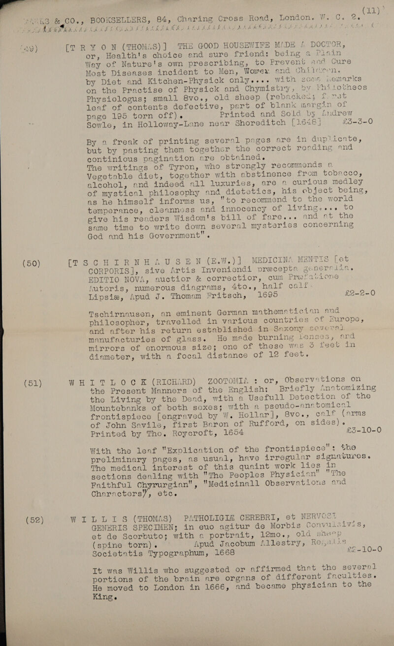  : ase VARS &amp;.CO., BOOKSELLERS, 84, Charing Cross Road, London. W. C. a oo ie aN Ak tx sD gh () EL Oo Oe CS OEE. CE > UE ae ea San OF Ge 4 GE GN WT Wee GR es LD ON GP US CES OM GINS CUP COE Ca Si a Cea Veg ) [TRY ON (THOMAS) ] THE GOOD HOUSEWIFE M/DE £ DOCTOR, or, Health's choice and sure friend: being ai tain Way of Nature's own prescribing, to Prevent and Cure Most Diseases incident to Men, Worex and Chiicren. by Diet and Kitchen-Physick only.... witn sone nemarks on the Practise of Physick and Chymistry, »%v Phijlotheos Physiologus; small 8vo., old sheep (rebackecs f.78t leaf of contents defective, part of blank margin ‘opi page 195 torn off). Printed and Sold by Sndrew Sowle, in Holloway-Lane near Shoreditch [1648 | £O-5-0 By a freak of printing severnl pages are in duplicate, put by pasting them together the correct reeding and continious pagination are obtained. The writings of Tyron, who strongly recommends 0. Vegetable diet, together with abstinence from tobacco, alcohol, and indeed nll luxuries, are * curious medley of mystical philosophy and dietetics, his ebdject being, as he himself informs us, “to recommend to the world temperance, cleanness and innocency of livingse.. to give his renders Wisdom's Ad Ot Lave es. [And eb the same time to write down several mysteries concerning God and his Government. (50) [2 Sy Ge tw At did SBN (E.W.)] MEDICINA MENTIS [et CORPORIS], sive Artis Inveniendi precepts senernlia. EDITIO NOVA, auctior &amp; correctior, cum Preafavione futoris, numerous diagrams, “t0«, halt ocakts Lipsie, Apud J. Thomam Fritsch, 1695 £eE-2-0 Tschirnausen, an eminent German mathematician and philosopher, travelled in various countries of Hurope, and after his return established in Saxony severad. manufacturies of glass. He meade burning lenses, and mirrors of enormous size; one of these was 5 reev dn diameter, with a focal distance OL Le Leet. (51) WHITLOCK (RICHARD) ZOOTOMIA : or, Observations on the Present Manners of the English: Briefly Anntomizing the Living by the Dead, with a Usefull Detection of the Mountebanks of both sexes; with a pseudo-anntomiceal frontispiece [engraved by W. Hollar], 8vo., calf (arms of John Savile, first Baron of Rufford, on sides) . Printed by Tho. Roycroft, 1604 £5-10-0 With the leaf Explication of the frontispiece; the preliminary pages, as usual, have irregular signatures. The medical interest of this quaint work lies in sections denling with The Peoples Physician The Faithful Chyrurgian, “Medicinall Observations and Characters’, etc. (52) WILLIS (THOMAS) PATHOLIGIZ CEREBRI, et NERVOST GENERIS SPECIMEN: in evo agitur de Morbis Convalsivis, et de Scorbuto; with e portrait, lemo., old sheep (spine torn). Apud Jacobum Allestry, Rejalis Societatis Typographum, 1668 £e-10-0 It was Willis who suggested or affirmed that the several. portions of the brain are organs of different facultiss. He moved to London in 1666, and became physician to the King e 