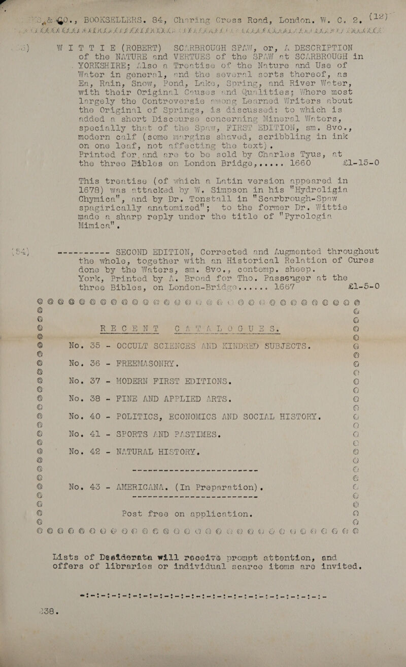 all yk GPs BOOKSELLERS. 84, Charing Cross Road, London, W. Cc. 2, (12) 5 CL RIOCOROCK HOI CG OMOCLOCDUG LOO IIL GK AARC HL OCR A SK OCC OWES 1) Wy eo RY CROBERT SOMRBROUGH SPAW, or, &amp; DESCRIPTLON of the NATURE and VERTUES of the SPAW at SCARBROUGH in Jeno nese Oe Pert Reo Ot the Nature) and Use or Water im general, andthe several sorts thereof, \as Eo Re eno, Pond) (ine. Sorine land: River: Water, with their Originnl Couses and Qualities; Where most largely the Controversie smong Learned Writers about une OPA 2 na ion Sor ines ds Cisne sed) to. whi oh 1s added. a short Discourse concerning Mineral Waters, specially that of the Spaw, FIRST EDITION, sm. Svo., modern calf (some murgins shaved, scribbling in ink on one leaf, not affecting the text), Printed for,and are to be sold by Charles Tyus, at the three BPhbles on London Bridge,..... 1660 £1-15-0 This treatise (of which a Latin version appeared in 1678) was attacked by W. Simpson in his Hydroligia Chymica, and by Dr. Tonstall in “Scarbrough-Spaw spagirically anatomized; to the former Dr. Wittle made a sharp reply under the title of Pyrolegia Mimica, 54} wenn nnn SECOND EDITION, Corrected and Augmented throughout the whole, together with an Historical Relation of Cures done by the Waters, sm. 8vo., conteomp. sheep. York, Printed by,A, Broad for Tho. Passsnger at. the three Bibles, on London-Bridge...... 1667 £1-5-0 @@PCCSCHSHHOHLOCHESLHHOHSLLAOOCKRAELCAECORLCLLE @ © @ @ @ RR een Lee aw SUR OMG ET WCPO Ii ee © i . SSN Waa AMA A Nh ae ss @ No. 55 - OCCULT SCIENCES AND KINDRED SUBJECTS. @ @ @ a No. 56 - FREEMASONRY, Q © @ No. 57 - MODERN FIRST EDITIONS. © @ D @ No. 38 = FINE AND APPLIED ARTS. © © © @ No. 40 - POLITICS, ECONOMICS AND SOCIAL HISTORY, C @ @ © No. 41 - SPORTS AND PASTIMES. © @ © @ No. 42 - NATURAL HISTORY. © @ Q BEDS ELA vos Ni AAS ce RN ae ee ety onl rep ir ae in @ © @ @ No. 45 - AMERICANA. (In Preparation), c UAC vag TIM CHR TB EMU AS CUIRaR PRIG RE seep Gs RACYSR RO SBC hia Cng lp ih ER @ @ © © Post free on application. Q @ Q C©COCCORKKOCHHOZOCEACAORCGHOOLGOHOLHEEELE Lists of Desiderata will receivé prompt attention, and offers of librarics or individual scarce items are invited. 258. 