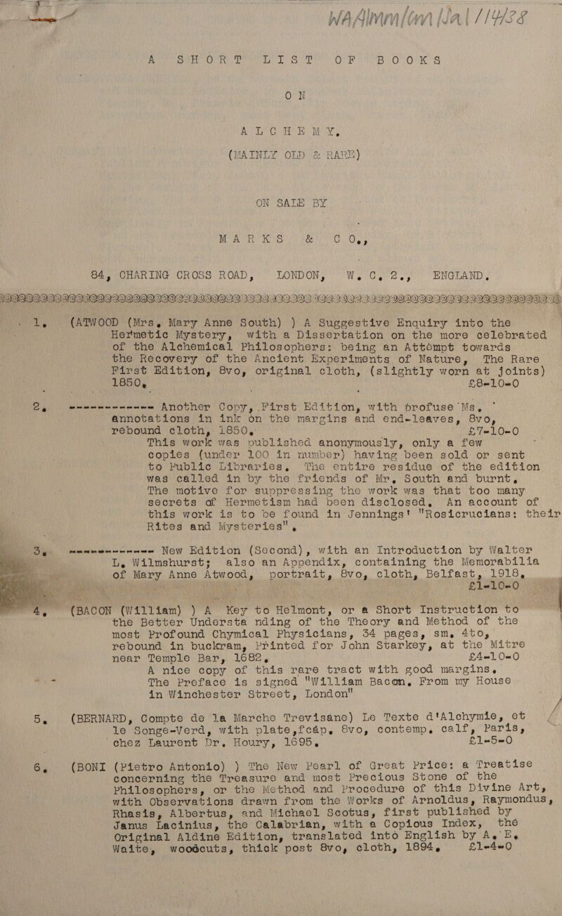 , ocnaaatin WAAIMM [0 WAL 1IY/SS A SM ie GaN it eb a AK A Sy OF BvOlo'w Ss ON BO ea RUE (MAINLY OLD &amp; RARE) ON SALE BY UE as IEE. Oa nee Ra 84, CHARING CROSS ROAD, LONDON, Wie OU a eg ENGLAND, 8h VLAN Et AY C SOA NIN Pt SEF AP IN 1 909020Q0B®V®IIVQWIINI99OQIOS2I.29HIQOI. III 199 1992IGQH2.92IIOWOQII|IIAOI§}. 20 9IOV®I®IQWOVWVI DW hy (ATWOOD (Mrs, Mary Anne South) ) A Suggestive Enquiry into the Hermetic Mystery, with a Dissertation on the more celebrated of the Alchemical Philosophers: being an Attompt towards the Recovery of the Ancient Experiments of Nature, The Rare First Edition, 8vo, original cloth, (slightly worn at joints) L650, : ce £8=10—0 stile al cs ~- Another Copy, First Edition, with profuse Ms, annotations in ink on the margins and end-leaves, 8vo, rebound cloth, 1850, £7=LO=0 This work was published anonymously, only a few copies (under 100 in number) having been sold or sent to Public Libraries. The entire residue of the edition was called in by the friends of Mr, South and burnt, The motive for suppressing the work was that too many secrets of Hermetism had been disclosed, An account of this work is to be found in Jennings! Rosicrucitans: their Rites and Mysteries,  By etme New Edition (Second), with an Introduction by Walter Be L, Wilmshurst; also an Appendix, containing the Memorabilia of Mary Anne Atwood, portrait, Svo, cloth, Belfast, 1918, We ea aie ee SE a on ie | £Ll=1L0-0 4, (BACON (William) ) A Key to Helmont, or a Short Instruction to , the Better Understa nding of the Theory and Method of the most Profound Chymical Physicians, 54 pages, sm, 4to, rebound in buckram, Printed for John Starkey, at the Mitre near Temple Bar, 1682, | L4—e1 0-0 A nice copy of this rare tract with good margins,  The Preface is signed William Bacon, From my House in Winchester Street, London Bi (BERNARD, Compte de la Marche Trevisane) Le Texte d'Alchymie, et le Songe-Verd, with plate,fcap, 8vo, contemp, calf, Paris, chez Laurent Dr, Houry, 1695, £1-5=0 6, (BONI (Pietro Antonio) ) The New Pearl of Great Price: a Treatise concerning the Treasure and most Precious Stone of the Philosophers, or the Method and Procedure of this Divine Art, with Observations drawn from the Works of Arnoldus, Raymondus, Rhasis, Albertus, and Michael Scotus, first published by Janus Lacinius, the Calabrian, with a Copious Index, the Original Aldine Edition, translated into English by A, EB, Waite, woodcuts, thick post 8vo, cloth, 1894, L1lWdeO —