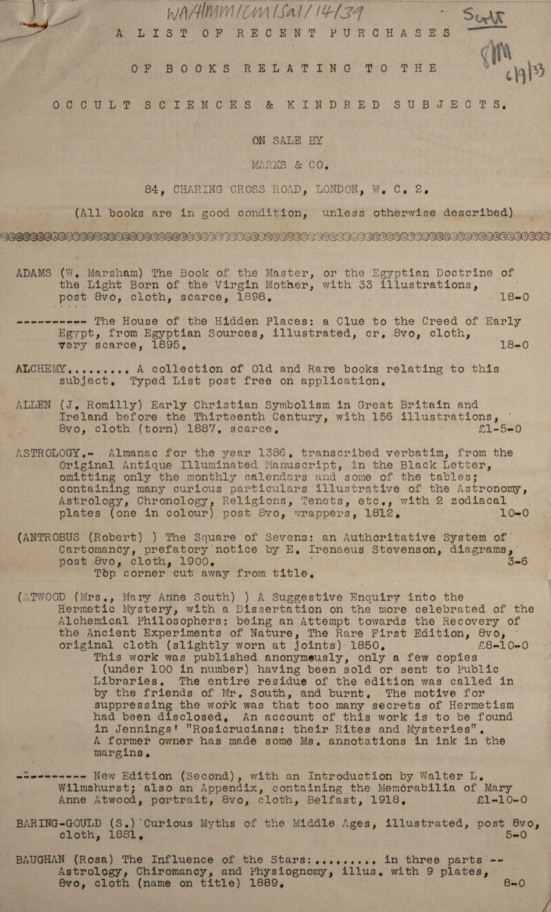 VT WA/HMMICMAISAl/I4(34° = See Phar tee ~ | Pete e Oe Ree PUR OR A Bee oOo es ee A LG Or ee % a3 A a ede a Ul es Cee ie RO De RR DS OE i Oy ON SALE BY MARKS &amp; GO, 84, CHARING CROSS ROAD, LONDON, W, Ce 2 (All books are in good condition, unless otherwise described) A@OQOQQODOOIIDOOOQOIQOIOPDPDOAPDVOIAIWIVOSGQOSPDGDIIQQ’I FOQIDIODVIODBOMOPD DOWODOAQOOGOPDOAQIO” ADAMS (W, Marsham) The Book of the Master, or the Egyptian Doctrine of the Light Born of the Virgin Mother, with 33 illustrations, posv Ove, cloth, scarce, Looa, 180 meee erweme The House of the Hidden Places: a Clue to the Creed of Early Eeypt, from Egyptian Sources, illustrated, cr, 8vo, cloth, ary scarce, 1LO95, 18=0 ALCHEMY, ...ee+e.e+2 A Collection of Old and Rare books relating to this subject, Typed List post free on application, ALLEN (J, Romilly) Early Christian Symbolism in Great Britain and treland before. the Thirteenth Century, with 156 illustrations, Syo, Gloth, (torn) 1887, scarce, £1-50 KSTROLOGY.= Almanac for the year 1386, transcribed verbatim, from the Original Antique Illuminated Manuscript, in the Black Letter, om.ctCing only the monthly calendars and some of the tables; Containing many curlous particulars illustrative of the Astronony, Astrology, Chronology, Religions, Tenets, etc,, with 2 zodiacal plates (one in colour) post 8vo, wrappers, 1812, L0O#0 (ANTROBUS (Robert) ) The Square of Sevens: an Authoritative System of’ Cartomancy, prefatory notice by E, Irenaeus Stevenson, diagrams, Posvievos Cloth, LYOO, On6 Top corner cut away from title, (ATWOOD (Mrs., Mary Anne South) ) A Suggestive Enquiry into the Hermetic Mystery, with a Dissertation on the more celebrated of the Alchemical Philosophers: being an Attempt towards the Recovery of the Ancient Experiments of Nature, The Rare First Edition, 8vo, © original cloth (slightly worn at Joints). 1850, £8100 This work was published anonymeusly, only a few copies (under 100 in number) having been sold or sent to Public Libraries, The entire residue of the edition was called in by the friends of Mr, South, and burnt, The motive for suppressing the work was that too many secrets of Hermetism had been disclosed, An account of this work is to be found in Jennings! Rosicrucians: their Rites and Mysteries A former owner has made some Ms, annotations in ink in the margins, wawenenene New Edition (Second), with an Introduction by Walter L, Wilmshurst; also an Appendix, containing the Memorabilia of Mary Anne Atwood, portrait, S8vo, cloth, Belfast, 1918, £1-10-0 BARING-GOULD (S.) Curious Myths of the Middle Ages, illustrated, post 8vo, elogh, LeShy. 5=0 BAUGHAN (Rosa) The Influence of the Stars:,...,....e. in three parts -- Astrology, Chiromancy, and Physiognomy, illus, with 9 plates, 8vo, cloth (name on title) 1889, BeO