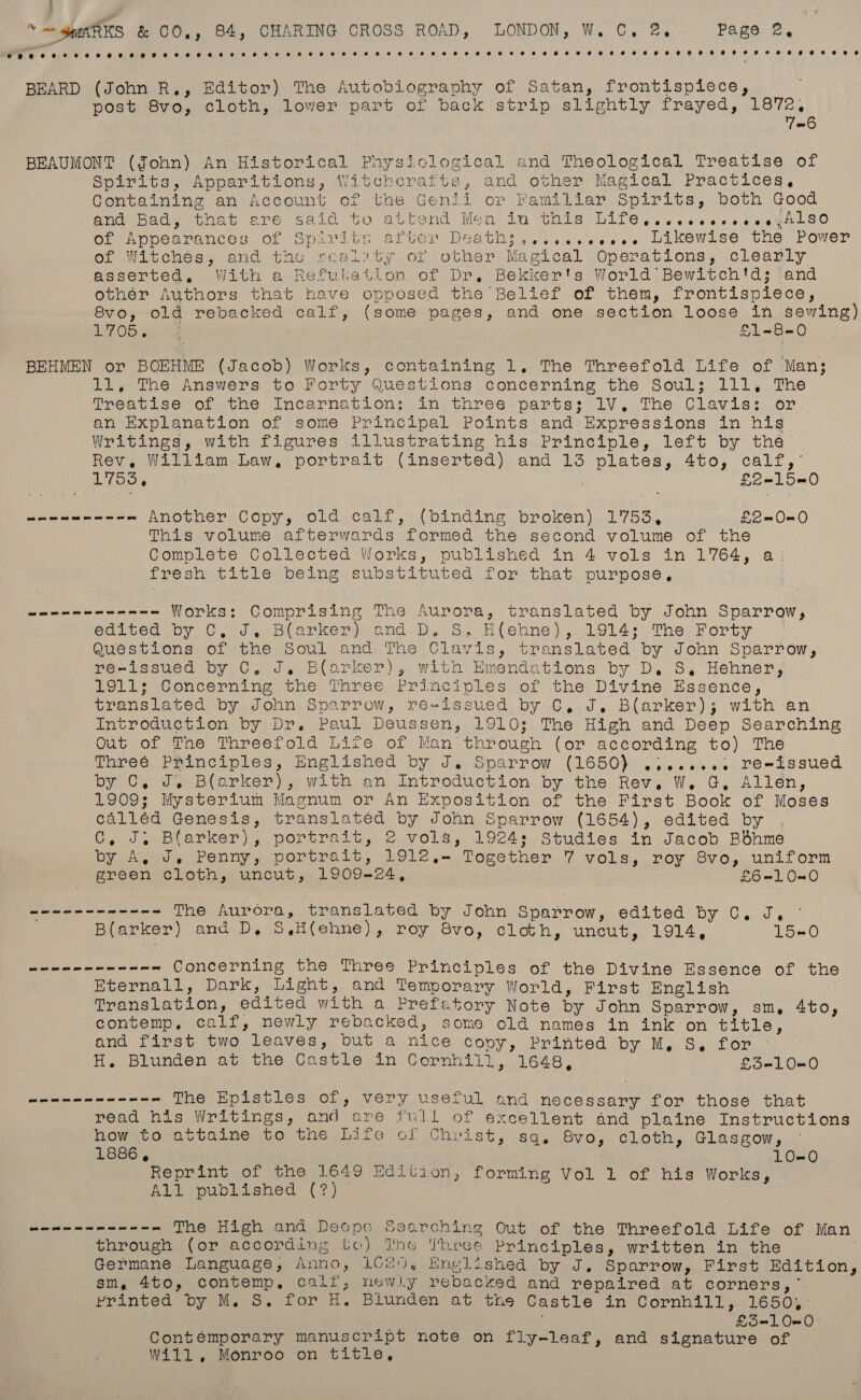 } “~~ guARKS &amp; CO,, 84, CHARING CROSS ROAD, LONDON, W. C, @,. Pare os Pree) 6. ONS 0 6, 0) 6) See eS ee 8a OO 8) BOG Oy S/R) 8) 0) OOO 6) 6) 0, 6 BOS 10 OR 8 OR) 8 OO) 8 OO Sea EO) eo OOo 88) OF 8 Re ee 8 Cle ee ee BEARD (John R,, Editor) The Autobiography of Satan, frontisplece, post 8vo, cloth, lower part of back strip slightly frayed, 1872, 7=6 BEAUMONT (John) An Historical Physiclogical and Theological Treatise of Spirits, Apparitions, Witcherafts, and other Magical Practices, Containing an Account of the Genii or Familiar Spirits, both Good and Bad, ere G aré said SO au bend Men ia this Life escoveveeoreee e,Also OL vApoearances Ol Spal ty earter Death sie eesee arkewise Che Power of Witches, and the reality of other Magical Operations, clearly asserted, With a Refulation of Dr, Bekker's World Bewitch'ds; :and othér Authors that have opposed the Belief of them, frontispiece, 8vo, old rebacked calf, (some pages, and one section loose in sewing) 1705 wile S18 O BEHMEN or BOEHME (Jacob) Works, containing 1. The Threefold Life of Man; il, +The Answers to Forty Questions) concerning the Soul; 111, The Treatise of the Incarnation: in three parts: 1V, The Clavis: on an Explanation of some Principal Points and Expressions in his Writings, with figures illustrating his, Principle, left by tha’ Rev, William Law, portrait (inserted) and 13 plates, 4to, calf, 1753, £L2-150 me Another Copy, old calf, (binding broken) 1753, £2-0-0 This volume afterwards formed the second volume of the Complete Collected Works, published in 4 vols in 1764, a: fresh title being substituted for that purpose, . wee em eee nnn Works: Comprising The Aurora, translated by John Sparrow, edited by C, J, Blarker) and D, S, H(ehne), 1914; The Forty Questions of the Soul and The Clavis, translated by John Sparrow, re-issued by C, J. Blarker), with Emendations by D. S, Hehner, 1911; Concerning the Three Principles of the Divine Essence, translated by John Sparrow, re~issued by C, J. Blarker); with -an Introduction by Dr. Paul Deussen, 1910; The High and Deep Searching Out of The Threefold Life of Man through (or according to) The Threé Principles, Englished by J. Sparrow (1650) .:.....2 re-issued by C, J. Barker), with an Introduction by the Rev. W. G, Allén, 1909; Mysterium Magnum or An Exposition of the First Book of Moses calléd Genesis, translated by John Sparrow (1654), edited by . C, J; Blarker), portrait, 2 vols, 1924; Studies in Jacob Bbhme by A, J, Penny, portrait, 1912,— Together 7 vols, roy 8vo, uniform green cloth, uncut, 1909-24, EGaL O80 wenn nnn nn---- The Aurora, translated by John Sparrow, edited by C. J, B(arker) and D. S,H(ehne), roy 8vo, cloth, uncut, 1914, 15-0 ya eae ot oe Concerning the Three Principles of the Divine Essence of the Eternall, Dark, Light, and Temporary World, First English | Translation, edited with a Prefetory Note by John Sparrow, sm, 4to, contemp, calf, newly rebacked, some old names in ink on title, and first two leaves, but a nice copy, Printed by M, S. for H. Blunden at the Castle in Cornhill, 1648, £31080 deh bn eo in sn The Epistles of, very useful and necessary for those that read his Writings, and are full of excellent and plaine Instructions how to attaine to the Life of Christ, sq. 8vo, cloth, Glasgow, ~ 1886, 10-0 Reprint of the 1649 Edition, forming Vol 1 of his Works, All published (7?) Sees Ne The High and Decpe Searching Out of the Threefold Life of Man through (or according to) The Three Principles, written in the Germane Language, Anno, 1020, Englished by J. Sparrow, First Edition, sm, 4to, contemp. calif; newly rebacked and repaired at corners,’ printed by M. S. for H. Blunden at the Castle in Cornhill, 1650,° £5=-10=0— Contémporary manuscript note on fly-leaf, and signature of Will, Monroo on title,