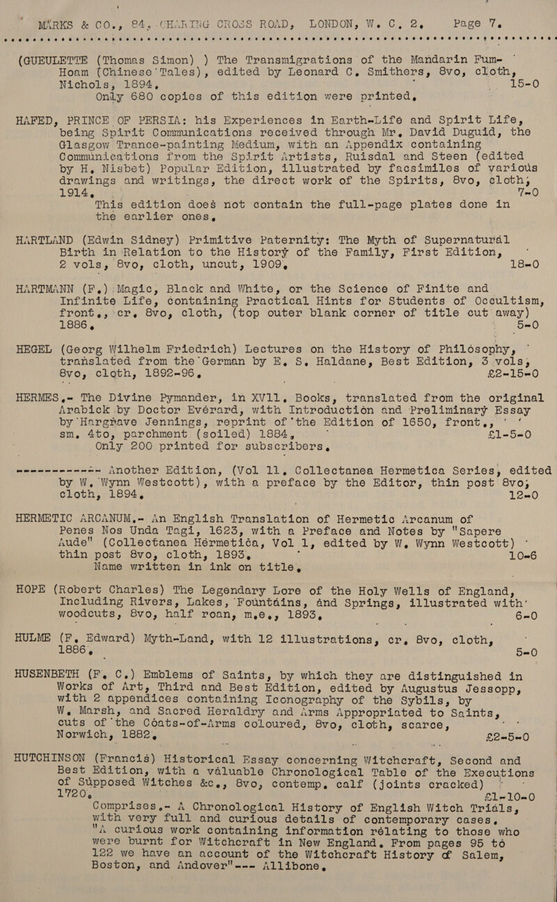 oe oersrocerereeeeseeereo ee eee meee eee oe eee eee ewe eee seeoeeHoeeoeyeeeeoaeerens (GUEULETTE (Thomas Simon) ) The Transmigrations of the Mandarin Fume Hoam (Chinese Tales), edited by Leonard C, Smithers, 8vo, cloth, Nichols, 1894, ' Pals, Only 680 copies of this edition were printed, HAFED, PRINCE OF PERSIA; his Experiences in EartheLifeé and Spirit Life, being Spirit Communications received through Mr, David Duguid, the Glasgow Trance-painting Medium, with an Appendix containing Communications from the Spirit Artists, Ruisdal and Steen (edited by H, Nisbet) Popular Edition, illustrated by facsimiles of various drawings and writings, the direct work of the Spirits, 8vo, eloth, LOLA gis 7-0 This edition does not contain the full-page plates done in the earlier ones, HARTLAND (Edwin Sidney) Primitive Paternity: The Myth of Supernatural Birth in Relation to the History of the Family, First Edition, A VOLS gy OVOs CLObH,) Uncut, L909, 180 HARTMANN (F,):Magic, Black and White, or the Science of Finite and infinite Life, containing Practical Hints for Students of Occultism, front,, cr, Svo, cloth, (top outer blank corner of title cut away) 1886, 5=0 HEGEL (Georg Wilhelm Friedrich) Lectures on the History of Philosophy, translated from the German by E, S, Haldane, Best Edition, 3 vols, 8vo, cloth, 1892-96, £e~150 HERMES ,~ The Divine Pymander, in XV11. Books, translated from the original Arabick by Doctor Evérard, with Introduction and Preliminary Essa by Harenave: Jennings), \poprint:! of the HEadition of 1650, front, 7 sm, 4to, parchment (soiled) 1884, £1-5-0 Only 200 printed for subscribers, weennee----- Another Edition, (Vol 11. Collectanea Hermetica Series, edited by W,. Wynn Westcott), with a preface by the Editor, thin post 8vo,; cloth, 1894, 12-0 HERMETIC ARCANUM,- An English Translation of Hermetic Arcanum of Penes Nos Unda Tagi, 1623, with a Preface and Notes by Sapere Aude (Collectanea Hérmetiéa, Vol 1, edited by W. Wynn Westcott) thin post 8vo, cloth, 1893, Y 10-6 Name written in ink on title, HOPE (Robert Charles) The Legendary Lore of the Holy Wells of England, Including Rivers, Lakes, Fountains, and Springs, illustrated with’ woodcuts, 8vo, half roan, m,e., 1893, 6=0 HULME Soe maple Myth-Land, with 12 illustrations, cr, 8vo, cloth, @ 5-0 HUSENBETH (F, C.) Emblems of Saints, by which they are distinguished in Works of Art, Third and Best Edition, edited by Augustus Jessopp, with 2 appendices containing Iconography of the Sybils, by W, Marsh, and Sacred Heraldry and Arms Appropriated to Saints, cuts of the Coats-of-Arms coloured, 8vo, cloth, scarce, ei Norwich, 1882, £2-5@0 HUTCHINSON (Francis) Historical Essay concerning Witchcraft, Second and Best Edition, with a valuable Chronological Table of the Executions of Supposed Witches &amp;C.e, Svo, contemp, calf (joints cracked) © IieO., ‘a £1-10=0 Comprises,- A Chronological History of English Witch Trials, with very full and curious details of contemporary cases, 4 curious work containing information rélating to those who were burnt for Witchcraft in New England, From pages 95 to | l2e we have an account of the Witchcraft History ¢&amp; Salem, ~ | Boston, and Andover--- Allibone, |