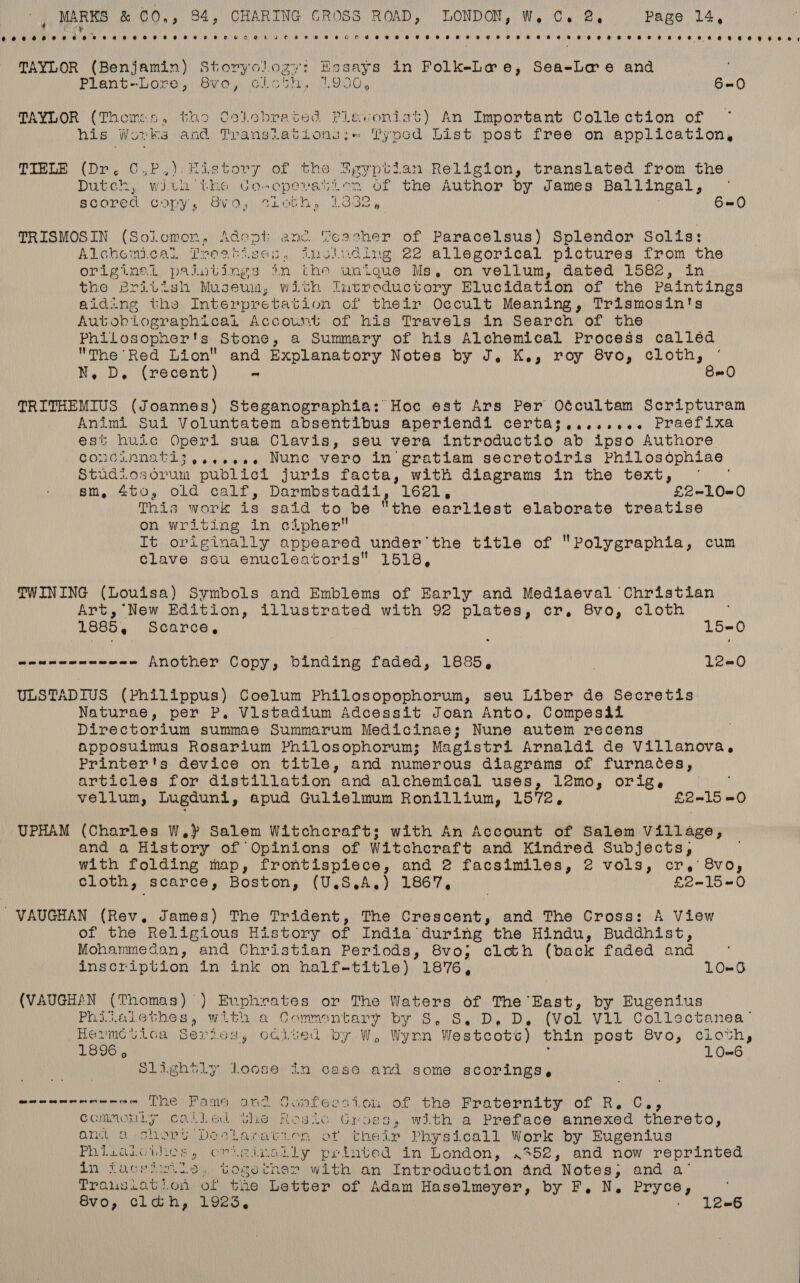 Cee OOF Oe oes e HOE ETOH HEHE OCOE EC FO HHEHHOTGHHOHHHH EHH HTH THEO EEH SHREK HO HOT HH EERE ECO HEHE SH OO, TAYLOR Maen ia Storyol fy '? Essays in FolkeLwe, Sea-Lae and Plant-Lome,: Svio,, Glicbh, L906, 6-0 TAYLOR (Thoires., tho Celebrated Plevonisat) An Important Collection of his Works and Translations:;- Typed List post free on application, TIELE (Dr. C,P.). History of the Zgyptian Religion, translated from the Dutch, witu'the Coweperanien of the Author by James Ballingal, scored copy, 89, cLoth, 1332, 6=0 TRISMOS IN Cente Adept anc. Teacher of Paracelsus) Splendor Solis: Alchemi.cal Treatises, Anolwding 22 allegorical pictures from the cee prailutings in the unique Ms, on vellum, dated 1582, in the British Museum, with Ineoreductory Elucidation of the Paintings aiding the Interpretation of their Occult Meaning, Trismosin's Autobiographical Account of his Travels in Search of the Philosopher's Stone, a Summary of his Alchemical Process calléd The Red Lion and Explanatory Notes by J. K., roy 8vo, cloth, N, D. (recent) ~ B= O TRITHEMIUS (Joannes) Steganographia: Hoc est Ars Per Oécultam Scripturam Animi Sui Voluntatem absentibus aperiendl certas;........ Praéfixa est huic Operi sua Clavis, seu vera introductio ab ipso Authore CONGLANATL3 .4e+¢e4 Nunc vero in gratiam secretoiris Philosophiae Studiosorum publici juris facta, with diagrams in the text, sm, 4to, old calf, Darmbstadil, L621), £2-10=0 This work is said to be the earliest elaborate treatise on writing in cipher It originally appeared under’the title of Polygraphia, cum clave sou enucleatoris 1518, TWINING (Louisa) Symbols and Emblems of Early and Mediaeval Christian Art, New Edition, illustrated with 92 plates, cr, 8vo, cloth 1885, Scarce, 15-0 wawenenneee-- Another Copy, binding faded, 1686, L2=0 ULSTADIUS (Philippus) Coelum Philosopophorum, seu Liber de Secretis Naturae, per P, Vistadium Adcessit Joan Anto. Compesil Directorium summae Summarum Medicinae; Nune autem recens apposuimus Rosarium Philosophorum; Magistri Arnaldi de Villanova, Printer's device on title, and numerous diagrams of furnaces, articles for distillation and alchemical uses, l2mo, orig. IN vellum, Lugduni, apud Gulielmum Ronillium, 1572, £2=15 =O UPHAM (Charles W,) Salem Witchcraft: with An Account of Salem Village, and a History of Opinions of Witchcraft and Kindred Subjects, with folding map, frontispiece, and 2 facsimiles, 2 vols, cr, 8vo, cloth, acarce, Boston, (U.S ,A,), 1867, £2-15-0 VAUGHAN (Rev. James) The Trident, The Crescent, and The Cross: A View of the Religious History of India during the Hindu, Buddhist, Mohammedan, and Christian Periods, 8vo; cloth (back faded and inscription in ink on half-title) 1876, LO=6 (VAUGHAN (Thomas) ) Evphrates or The Waters of The East, by Eugenius Phiwaiethes, with a Commentary by S..S,. D, D, (Vol Vil Collectanea Hermctica Sericgs, caited by W, Wynn Westcots) thin post 8vo, cloth, 1896 , LO=6 | Slightly loose In case and some scorings, CROMER AR NG Ne Fame and Ocatess ton of the Fraternity: of Ry. Cy, commonly called the Rosie Gross, with a Preface annexed thereto, ant a shopy Declaratien of their Physicall Work by Eugenius Phisaieuhes , ere dingdt ly printed in London, «552, and now reprinted in focelimie. togecher with an Introduction and Notes; and a Translation, of te Letter of Adam Haselmeyer, by F, N. Pryce, SvO, clah, Lovs, : L2=6