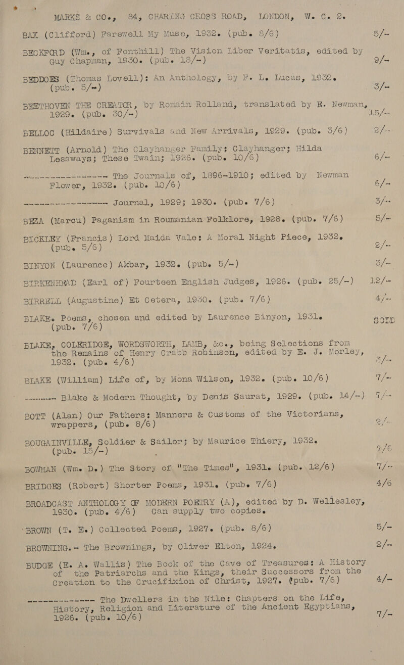 BAX (Clifford) Farewell My Muse, 1932. (pub. 8/6) Guy Chapman, 19504 (pub. 18/-) BEDDOES (Thomas Lovell): An Anthology, by FF. Le Lucas, 1932-6 (pube 5/=) 5] 9/- 3/— 1929¢ (pub. 350/-+) BELLOC (Hildaire) Survivals and New Arrivals, 1929. (pub. 3/6) BENNETT (Arnold) The Clayhanger Family: Clayhanger 5 Hilda Lessways; These Twain; 1926. (pub. 10/6) We The Journals of, 1896-19103; edited by Newman Flower, 1932. (pub. 10/6) ee Journal, 1929: 1930. (pub. 7/6) BEZA (Marcu) Paganism in Roumanian Folklore, 1928. (pub. 7/6) BICKLEY (Francis) Lord Maida Vale: A Moral Night Piece, 1952. (pubs 5/6) BINYON (Laurence) Akbar, 1932. (pube 5/-) BIPKENHMAD (Harl of) Fourteen English Judges, 1926. (pube 25/-) BIRRELL (Augustine) Et Cetera, 1950. (pube 7/6) BLAKEe Poems, chosen and edited by Laurence Binyon, 1951 BLAKE, COLERIDGE, WORDSWORTH, LAMB, &amp;ce, being Selections from the Remains of Henry Crabb Robinson, edited by Ee J. Morley, 19828. 0( pub. 4/6) BLAKE (William) Life of, by Mona Wilson, 1932. (pub. 10/6) wicentenee - Blake &amp; Modern Thought, by Denis Saurat, 1929. (pub. 14/-) BOTT (Alan) Our Fathers: Manners &amp; Customs of the Victorians, wrappers, (pube 8/6) BOUGAINVILLE, Soldier &amp; Sailor; by Maurice Thiery, 195ee (pub. 15/-) BOWMAN (Wms De) The Story of The Times, 193le (pub. 12/6 ) BRIDGES (Robert) Shorter Poems, 1931. (pube 7/6) BROADCAST ANTHOLOGY GF MODERN POBTRY (A), edited by D. Wellesley, 19305 (pube 4/6) Can supply two copiese ‘BROWN (Te Ee) Collected Poems, 1927. (pub. 8/6) BROWNING. - The Brownings, by Oliver Elton, 1924. BUDGE (E. Ae Wallis) The Book of the Cave of Treasures: A History of the Patriarchs and the Kings, their Successors from the tate The Dwellers in the Nile: Chapters on the Life, History, Religion and Literature of the Ancient Egyptians, 1926. (pubes 10/6) cay ee