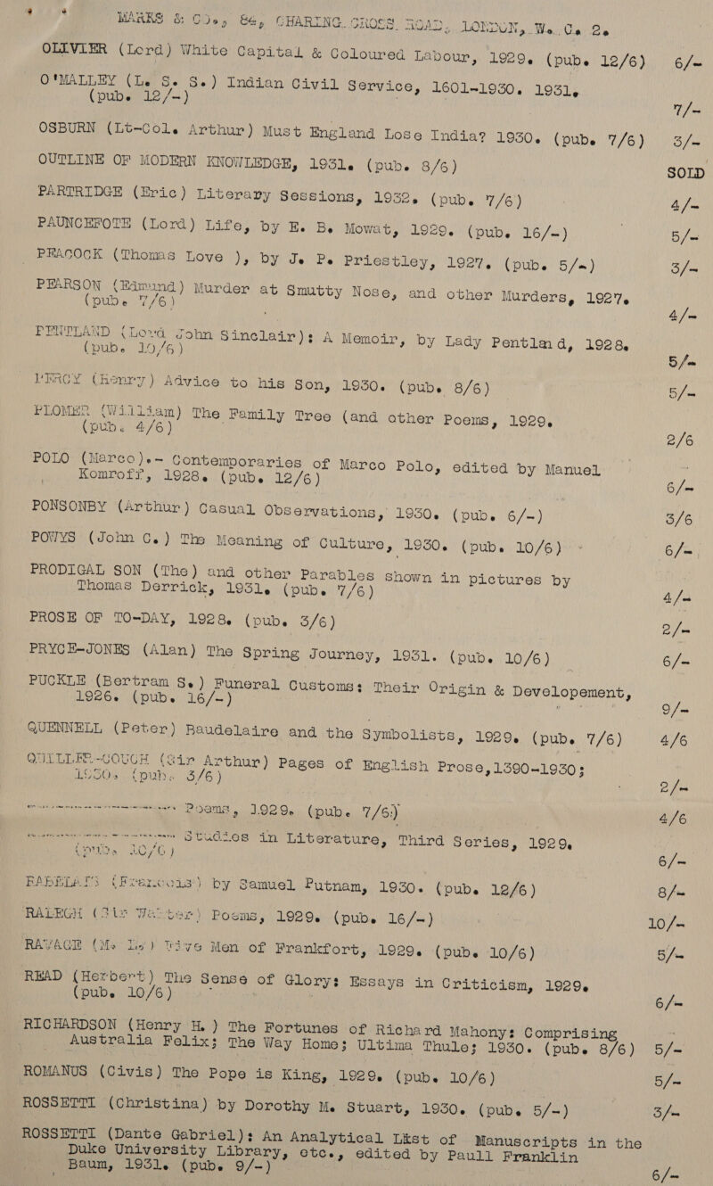 OLIVIER (Lord) White Capital &amp; Coloured Labour, 1929. (pub. 12/6) 6 /~ O'MALLEY (Le Se Se) Indian Civil Service, 1601-1930. 1931, (pub. 12/-) | | | rae OSBURN (Lt-Col. Arthur) Must England Lose India? 1930, (pub 7/6) ors OUTLINE OF MODERN KNOWLEDGE, 1931. (pub. 8/6) SOLD PARTRIDGE (Eric) Literary Sessions, 1932. (pub. 7/6) 7 4 | PAUNCHFOTE (Lord) Life, by E. Be Mowat, 1929. (pub. 16/-) | B/- PHACOCK (Thomas Love ), by Je Pe Priestley, 1927. (pub. 5/=) 3/— PEARSON (Edmund ) Murder at Smutty Nose, and other Murders, 1927. (pub. mG) 4 /m» PENTLAND (Lovd John Sinclair): A Memoir, by Lady Pentlmd, 1928, (pube 10,/6) 5 a VEPRCY (henry) Advice to hig Son, 1950. (pubs 8/6) | apes PLOMuN (William) The Family Tree (and other Poems, 1929, (pub. 4/6) 2/6 POLO (Marco)+~ Contemporaries of Marco Polo, edited by Manuel Komrofr, 1928. (pub. 12/6) 6 /m PONSONBY (Arthur) Casual Observations, 1930. (pubes 6/-) 3/6 girs \vohn Ga) Thy Meaning of Culture, 1950, (pub. .10,/6)0°* 6/— PRODIGAL SON (The) and other Parables Shown in pictures by Thomas Derrick, 1931. (pub. 7/6) 4, Ju PROSE OF TO-DAY, 1928 (pub. 3/6) eu ge PRYCE-JONES (Alan) The Spring Journey, 1931. (pub. 10/6) : 6/— PUCKLE (Bertram S.) Funeral Customs; Their Origin &amp; Developement, 192656 (pub. 16/-) nan QUENNELL (Peter) Baudelaire and the Symbolists, 1929. (pub. 7/6) 4/6 QUILLER-GOUGH (Sir Arthur) Pages of English Prose, 1590-1930; L950. (pub. 3/6) 2 hb BO a LO Ou bina 7/6) 4/6 or ere bud les in Laiberature. Third series, 1929, (ade 10/6 ) 6/- RABELATS (Ptencois’) by Samuel Putnam, 1930. (pub. 12/6 ) 8/~ RALEGH (Sie Wao ter) Poems, 1929. (pubs 16/—) A ae 10/- RAVACE (Me Lio) Vive Men of Frankfort, 1929. (pub. 10/6) 5/= RBAD (Herbert) The Sense of Glory: Essays in Criticism, 1929, (pub. 10/6) an RICHARDSON (Henry H.) The Fortunes of Richard Mahony: Comprising . Australia Felix; The Way Home; Ultima Thule; 1930. (pubs 8/6) 5/- ROMANUS (Civis) The Pope is King, 1929. (pubes 10/6) 5/~ ROSSETTI (Christina) by Dorothy M. Stuart, 1930. (pubs 5/-) : 3 fw ROSSETTI (Dante Gabriel): An Analytical List of Manuscripts in the Duke University Library, etc., edited by Paull Franklin Baum, 1931. (pub. 9/-) 6/~