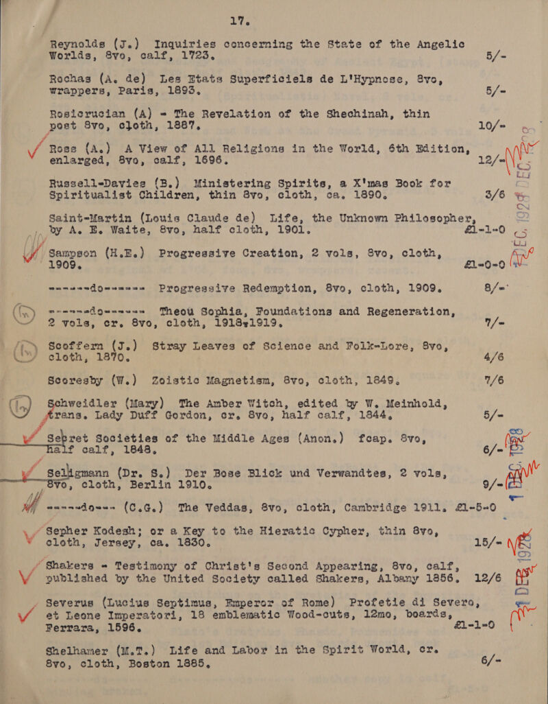  17. Reynolds (J.) Inquiries concerning the State of the Angelic Worlds, 8vo, calf, 1723. 5/- Rochas (A. de) Les Etats Superficiels de L'Hypnose, 8vo, wrappers, Paris, 1893, 5/~ Rosicrucian (A) = The Revelation of the Shechinah, thin post Svo, cloth, 1887, 10/= 4 ‘ / Rose (A.) A View of All Religions in the World, 6th Edition, \ enlarged, 8vo, calf, 1696. 12/= ue   als) ¢ Russell=Davies (B.) Ministering Spirits, a X'mas Book for ra Spiritualist Children, thin 8vo, cloth, ca, 1890. 3/6 % Dh Saint-Martin (Louis Claude de) Life, the Unknown Philosopher, Sz _,, by A. BE. Waite, 8vo, half cloth, 1901. 1-1-0 | 5 [ / / # oj “/ Sampson (H.E.) Progressive Creation, 2 vols, 8vo, cloth, c- J ® £1-90=0 ¥ wamwendQuuau=a=e Progressive Redemption, 8vo, cloth, 1909. 8/=* ‘(iy moanmsifuanua=m Theo Sophia, Foundations and Regeneration, ““ 2 vols, cr. 8vo, cloth, 191841919. /= fey Scoffern (J.) Stray Leaves of Science and Folk-Lore, 8vo, WY eloth, 1870. : 4/6 Scoresby (W.) Zoistic Magnetism, 8vo, cloth, 1849, 7/6 hweidler (Mary) The Amber Witch, edited by W. Meinhold, trans. Lady Duff Gordon, cr. 8vo, half calf, 1844, 5/= A id Sere? Societies of the Middle Ages (Anon.) feap. 8vo, Yan alf calf, 1848, 6/= f Seligmann (Dr. S.) Der Bose Blick und Verwandtes, 2 vols, ean” ¥o, cloth, Berlin 1910. 9/=  fo aannwdow-- (C.G.) The Veddas, 8vo, cloth, Cambridge 1911. £1-5-0 \y Sepher Kodesh; or a Key to the Hieratic Cypher, thin 8vo, * ¢gloth, Jersey, ca. 1830. 15/- ' wots ’ Shakers - Testimony of Christ's Second Appearing, 8vo, calf, V published by the United Society called Shakers, Albany 1856, 12/6 qs a - Severus (Lucius Septimus, Emperor of Rome) Profetie di Severo, eee Ferrara, 1596. Shelhamer (M.T.) Life and Laver in the Spirit World, cr. 8vo, cloth, Boston 1885, 6/- 