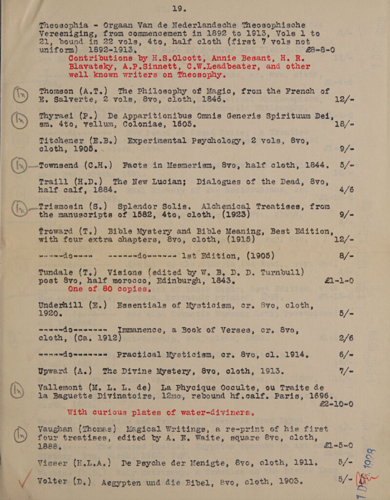  19. Theosophia = Orgaan Van de Nederlandsche Theosophische Vereeniging, from commencement in 1892 to 1913, Vols 1 to uniform) 1892-1913, bie | | || £B=B=0 Contributions by H.S.Olcott, Annie Besant, H. R. Blavatsky, A.P.Sinnett, C.W.Leadbeater, and other well known writers on Theosophy. (\ Thomson (A.T.) The Philosophy of Magic, from the French of ({ Thyraei (P.) De Apparitionibus Omis Generis Spirituum Dei, OY) sm. 4to, vellum, Coloniae, 1605. 18/= Titechener (E.B.) Experimental Psychology, 2 vols, 8vo, cloth, 1905. . 9/- ({x)—-Townsena (C.H.) Facts in Mesmerism, 8vo, half cloth, 1844, 5/= Traill (H.D.) The New Lucian; Dialogues of the Dead, 8vo, half calf, 1884, 4/6 ({,.\-—Trismosin (S.) Splendor Solis. Alchemical Treatises, from \Y the manuscripts of 1582, 4to, cloth, (1923) 9/- froward (T,) Bible Mystery and Bible Meaning, Best Edition, with four extra chapters, 8vo, cloth, (1915) 12/- Somatigawas | ¢-ssedcdgeeoses ist Baitieon, (1905) 8/- Tundale (T,) Visions (edited by W. B. D. D. Turnbull) post Svo, half morocco, Edinburgh, 1843, £1=-1-0 One of 80 copies. Underhill (E.) Essentials of Mysticism, cr. 8vo, cloth, 920. 5/- a=u=nAgenu--== Immanence, a Book of Verses, cr. 8vo, cloth, (Ca. 1912) 2/6 wenandgQuannaae Practical Mysticism, cr. 8vo, cl. 1914, 6/= Upward (A.) The Divine Mystery, 8vo, cloth, 1913. /= (h) Vallemont (M. L. L. de) La Phycique Occulte, ou Traite de la Baguette Divinatoire, 12mo, rebound hf.calf. Paris, 1696, £2-10=0 With curious plates of water-diviners, Vaughan (Thomas) Magical Writings, a re-print of hie firat four treatises, edited by A. BE. Waite, square Sve, cloth, 1888, £1-5=0 Visser (H.L.A.) De Psyche der Menigte, vo, cleth, 1911. 5/- u/s Volter (D.) Aegypten und die Bibel, vo, cloth, 1903. 5/~ PEE ta0g