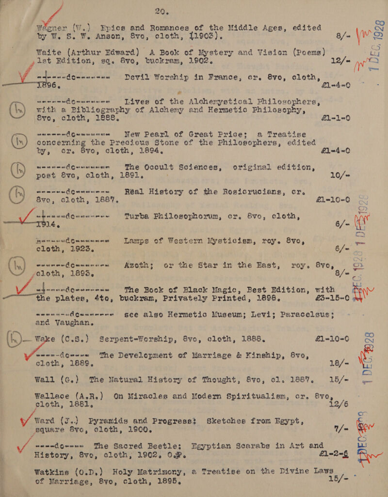 Weener (W,) Epics and Romances of the Middle Ages, edited Cy by W. S. W. Anson, Svo, cloth, 11903). 8/= \wre ote) Waite (Arthur Edward) A Book of Mystery and Vision (Poems) bi gist Edition, sq. 8vo, buckram, 1902. 12/= we a your VE adennndowene-s= = Devil Worship in France, cr. 8vo, cloth, _¥ -4 6, E£1-4=0 F ad —~ seormeAouusnenes Tives of the Alchemystical Philescphers, \n) with a Bibliegraphy of Alchemy and Hermetic Philosophy, Svo, cloth, 1888. &amp;1L=-1=0 ct ee os oe os Gwe ow on on on ao New Pearl of Great Price; a Treatise (in) concerning the Precious Stone of the Philosophers, edited by, cr. 8vo, cloth, 1894, £1 =4 =O Oa on oa 2 oe er Aceuemusee The Occult Sciences, original edition, post Sve, cleth, 1891. 10/- (1) ot am mm 0 1D eon er oom om Real History of the Rosicrucians, cr. 8vo, cloth, 1887, &amp;£1=10-C0 s weamaniQuacnmee urbe Philosophorum, cr. Svo, cloth, “p MS oe 6/- \\ | — 4 Recs ssdGumawene Lamps of Western Mysticism, roy. 8vo, cloth, 1923. . 6/- 2 ( Iw) weumendeueanu-s &lt;Azoth; or the Star in the East, roy. 8vo, rey yeloth, 1893, 8/o Va Bhinasdenassede The Book of Black Magic, Best Edition, with ANY the plates, 4te, buckram, Privately Printed, 1898, £3-15=0 coennn-uflCauanene gee alse Hermetic Museum; Levi; Paracelsus; and Vaughan. (K)— ¥s e (C.S.) Serpent-Yorship, vo, cloth, 1888, £1-10-0 CO CN ‘wmnn-igwe=e= The Develepment ef Marriage &amp; Kinship, 8vo, cloth, 1889, 18/~ ate eae Wall (G.) The Natural History of Thought, Svo, cl. 1887, 15/- Wallace (A.R.) On Miracles and Modern Spiritualism, cr. 8vo, eloth, 1881, 12/6 o / Ward (I..) Pyramids and Progress? Sketches from Egypt, square Sve, cloth, 19C0. /= ? cS J naendoreee The Sacred Beetle; Egyptian Scarabs in Art and Lu! History, 8vo, cloth, 1902. OP. | 1m 2G am Watkins {0.D.) Holy Matrimony, 2 Treatige on the Divine Laws : of Marriage, 8vo, cloth, 1895, 15/-=
