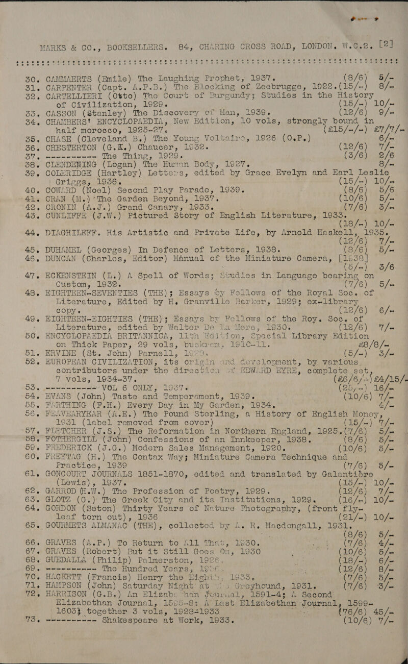  Parr MARKS &amp; CO., BOOXSHLLERS. 84, CHARING CROSS ROAD, LONDON, wW.¢.2. [2] 30. CAMMAERTS (Emile) The Laughing Prophet, 1937. (8/6) 5/- 31, CARPENTER (Capt. A.F.B.) The Blocking of Zeebrugge, 1922.(15/-) 8/- 32, CARTELLIERI (Otto) The Court of Burgundy; Studies in fue ha OF Civilization Wieees (15/~) yO /n 33. CASSON (Stanley) The Discovery of Man, 1939. (12/6) 9/- 34, CHAMBERS! ENCYCLOPAEDIA, New Edition, 10 vols, strongly bound in | half morocco, 1925+27, (215 fa a) eh, 35. CHASE (Cleveland B.) The Young Voltaire, 1926 (0.P.) 36. CHESTERTON (G.K.) Chaucer, 1932. (12/6) hs Bar gi eee Ke The Thing, 1929. (3/6) 2/6 38. CLENDENING (Logan) The Hunan Body, 1927. 8B /- 39. COLERIDGE (Hartley) Letters, edited by Grace Evelyn and Earl Leslie Griggs, 1936. (15 fod Gin 40. COWARD (Noel) Second Play Parade, 1939. ae 5/6 41. CRAN (M.) ‘The Garden Beyond, 1957, (10/6) B/e 42. CRONIN (A.J. ) Grand Canary, 1933. (9/6) &gt; Bie 43. cna (J.W.) Pictured Story of English Literature, 1933. (1s7-) Tose 44, DIAGHILEFF. His Artistic and Private Life, by Arnold ian cy. 1858, Le AG T/- 45, DUHAMEL (Georges) In Defence of Letters, 1938. (8/6) 5/- 46. DUNCAN (Charles, Editor) MAnual of the Miniature Camera, ene / : o/- 3/6 47, ECKENSTEIN (L.) A Spell of Words: Siudies in Language bearing on Custom, 1932. C16) hee 43, FICHTEEN-SEVENTIES (THE): Essays by Fellows of the Royal Soc. of HiGerature ~.Bodted oy Granville Barker, \.0e0s (etn b me ra COpy. (12/6) 6/- 49, EIGHTEEN-ERIGHTIES (THE); Essays by Fellows of the Roy. Soc. of Literature, edited by Walter De Via Mere, 1930. (12/6) “%/e 50. ENCYCLOPAEDIA BRITANNICA, 111 (age ge? Special Library Edition on Thick Paper, 29 vols, buckrem, 191C-11. 28/8 /- 51. ERVINE (8b. John) Parnell, 1¢29. Lo fa); ee 62. EUROPEAN CIVILIZATION, its Origin and Ceveloument, byevanious contributors under the direction of aDW. .RD EYRE, Bene S6U, 7 vols, 1934437. (26/6) \ £4/15/- 53 — eee nnn VOL 6 ONLY, 1957. (25 =) 16 fe 54, EVANS (John) Taste and Tempe rament, 1939. (10/6) 7/. 55. FARTHING (F.H.) Every Day in My Garden, 1934, Ly fe 56.6 FEAVEARYEAR (4.E.) The Pound Sterling, a History of English Money, 1931 (label removed from cover) CLG’): “ues 57. FLETCHER (J.S.) The Reformation in Northern England, 1925.(7/6) 5/— 58, FOTHERGILL (John) Confessions of an Innkeeper, 1938. 8/6) &gt; Bf 59, FREDERICK (J.G.) Modern Sales Management, 1920, (LO/G); Bie 60. FREYTAG (H.) The Contax Ways: Miniature Camera Technique and Practice, 1939 (7/6) + 3/6 61. GONCOURT JOURNALS 1851-1870, edited and translated by Galantiére irene 2 1937, 15/—) LOfe 62. GARROD (1.W.) The Profession of Poetry, 1929. (LEA) hii 63. GLOTZ (G.) The Greek City and its Institutions, 1929. (16/+) 10/— 64. GORDON (Seton) Thirty Years of Nature Photography, (front far leaf torn out), 1936 21/ ve): LOOP 65. GOURMETS ALMANAC (THE), colleeted by A. R. ‘Macdongall, sae / , (8/6) | Bfm 66. GRAVES (A.P.) To Return to All That, 1930. (7/6). 4/— 67. GRAVES (Robert) But it Still Goes On, 1930 (10/6). B/= 68. GUEDALLA (Philip) Palmerston, 1926. ea (18/—)) 6i/s BO) Ma Siceer lel eres The Hundred Years, 19!6. ners (12/6) 8/= 70. HACKETT (Francis) Henry the Bight; Looe | (7 7/6) 5/- 71. HAMPSON (John) Saturday Night at &gt; Geeyhound, 1931. CEB “Bios 72. HARRISON (G.B.) An Elizabe “han Fonvual, 1591-4: 4. Second Hlizabethan Journal, 1595~8: A’ Last Bligabethan - ‘Journal, 15994 16033 together 3 vols, 192841933 ko (76/6) 45 /m TS @ wee eee Shakespeare at Work, 1933. | Liven 7 me