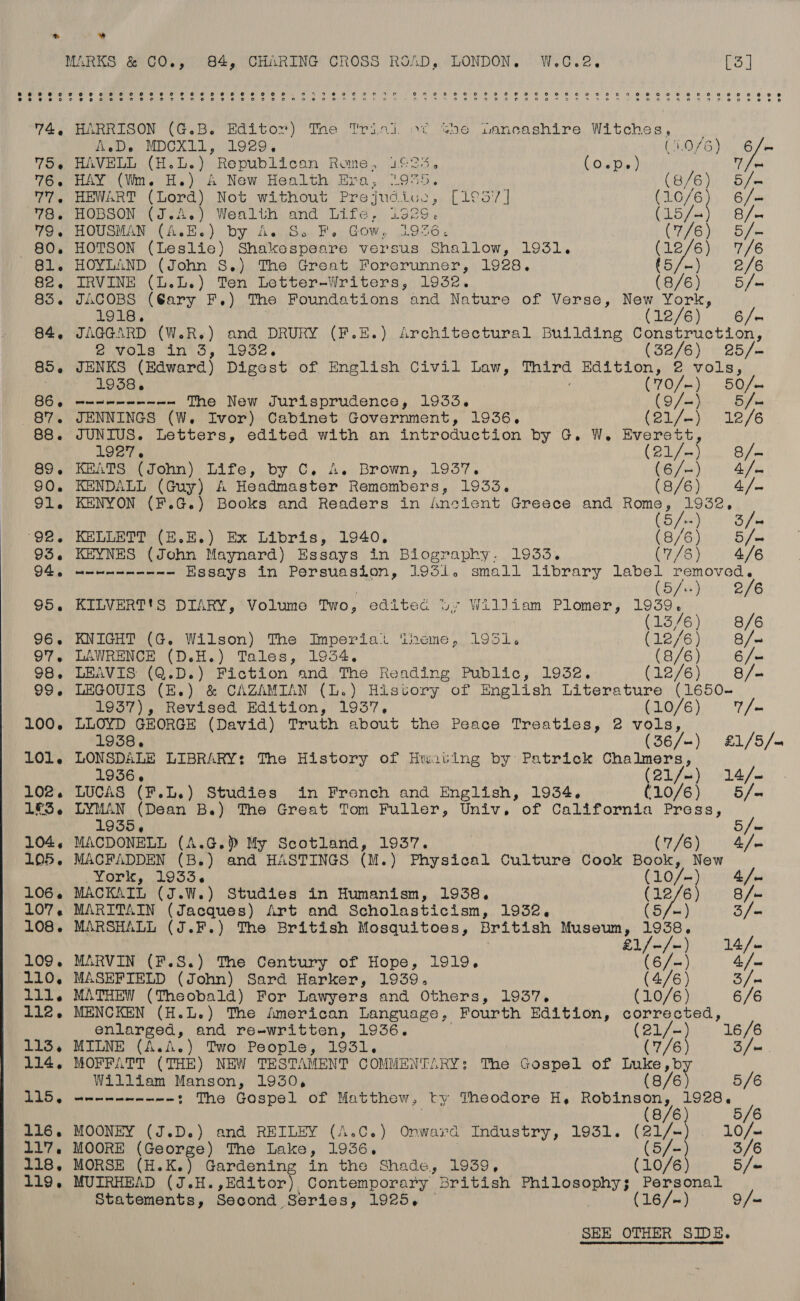  » ” MARKS &amp; CO., 84, CHARING CROSS ROAD, LONDON. W.CG.2. PS 74, HARRISON (G.B. Editor) Tne Trini. o¢ she Dancashire Witches, _ 75. HAVELL (H.L.) Republican Rome, 1625, CO Tie) Wee 76. HAY (Wm. H.) A New Health Era, “955. (B/E) Bile 77, HEWART (Lord) Not without Prejudice, [1°57] HoM 6 / = 78, HOBSON (J.A.) Wealth and Life. 1925. Cay Pt 79. HOUSMAN (A.E.) by A. So F. Gow, 1936. (U7 6)5 By 80. HOTSON (Leslie) Shakespeare versus Shallow, 1931. (12/6) 7/6 81. HOYLAND (John S.) The Great Forerunner, 1928. (5/-). 2/6 82. IRVINE (L.L.) Ten Letter-Writers, 1932. (8/6) 5/m 85. JACOBS (Cary F.) The Foundations and Nature of Verse, New York, 1918. (12/6) 6/- 84. JAGGARD (W.R.) and DRURY (F.E.) Architectural Building Construction, Piveis Mio, Looe &gt; (Sassi: h Sos 85. JENKS (Edward) Digest of English Civil Law, tard Edition, 2 vols, : 1938. (70/—) SO fm 86, ---------~ The New Jurisprudence, 1933. (9 fmy.. Bye 87. JENNINGS (W, Ivor) Cabinet Government, 1936. (Olver 12/6 88. JUNIUS. Letters, edited with an introduction by G. W. Everett 1927. fone). ade 89. KEATS (John) Life, by C. 4. Brown, 1937. UG ts)” Ge 90. KENDALL (Guy) A Headmaster Remembers, 1933. (B/G): 4 91. KENYON (F.G.) Books and Readers in Ancient Greece and ih Ae iris Tae 92, KELLETT (E.E.) Ex Libris, 1940. (8/6) 0 5/« 93. fees (John Maynard) Essays in Biography. 1933. (7/6) 4/6 94g eee ee Essays in Persuasion, 1931. small library mine ee 5/ 2/6 95. KILVERTtS DIARY, Volume TWO y editea Dy William Plomer, 1939, (13/6) 8/6 96. KNIGHT (G. Wilson) The Imperial ‘heme, 195i. (12/6)) + S/n 97. LAWRENCE (D.H.) Tales, 1934. (8/6)... 6/« 98. LEAVIS (Q.D.) Fiction and The Reading Public, 1932. CAOIB))) i Gfue 99. LEGOUIS (E.) &amp; CAZAMIAN (L.) History of English Literature (1650- 1937), Revised Edition, 1937. (10/6)) 7/- 100, LLOYD GEORGE (David) Truth about the Peace Treaties, 2 vols, 1938, (36/-) £1/5/— 101. LONSDALE LIBRARY: The History of Huating by Patrick Chalmers, 1936. (21/) 14/— 102. LUCAS (F.L.) Studies in French and English, 1934. G1L0/6).. 0 6 / 1&amp;3. LYMAN (Dean B.) The Great Tom Fuller, Univ, of California Press, / 1935, 5/~ 104. MACDONELL (A.G.) My Scotland, 1937. : Erp (oy Manne es 105. MACFADDEN (B.) and HASTINGS (M.) Physical Culture Cook Book, New Werk, (10336 ee a 4 / us 106. MACKAIL (J.W.) Studies in Humanism, 1938. (12/6 8 /- 107, MARITAIN (Jacques) Art and Scholasticism, 1932, (5/-) S/« 108. MARSHALL (J.F.) The British Mosquitoes, British Museum, ie / £1/-/- 14. /m 109. MARVIN (F.S.) The Century of Hope, 1919. (6/~) 4, [= ‘110. MASEFIELD (John) Sard Harker, 1939. (4/6) Sf 111. MATHEW (Theobald) For Lawyers and Others, 1937, (10/6) 6/6 112. MENCKEN (H.L.) The American Language, Fourth Edition, corrected, enlarged, and re-written, 1936. ee} 16/6 113, MILNE (A.A.) Two People, 1931. : (7/6 3/ = 114. MOFFATT (THE) NEW TESTAMENT COMMENTARY: The Gospel of Luke,b William Manson, 1930, (8/6 5/6 115, ---------- : The Gospel of Matthew, ty Theodore H, Robinson, 1928. / 5/6 116. MOONEY (J.D.) and REILEY (A.C.) Onward Industry, 1931. Bae 10/— 117. MOORE (George) The Lake, 1936. | (5/- 3/6 118. MORSE (H.K.) Gardening in the Shade, 1939, (10/6) 5 /« 119, MUIRHEAD (J.H.,Editor), Contemporary British PAL ORR ROT Personal Statements, Second Series, 1925, — (16/-~) 9/—