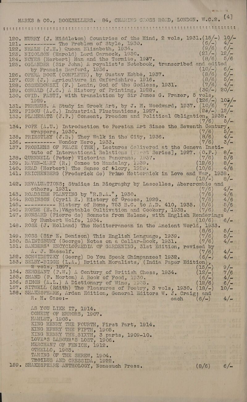 ms - y wy 4. MARKS &amp; CO., BOOKSELLERS. 84, CHARING CROSS ROAD, LONDON, W.C.2. So 6 oe 6 a be els 6 Na 8 68 ee A eB co: el wo: 8 jal cal 1s) 2. OL We Creve LAs B) Oe OL Oy Ge lim ia ie Oe a Ts OR eit Me Ba Oe Oe) Cle te igi te ay Ee 120. MURRY (J. Middleton) Countries of the Mind, 2 vols, 1931. s(a9/- ~ ) 1) 121. een He The Problem of Style, 1950, 122. NEALE (J.E.) Queen Elizabeth, 1934. (9/6) « 6/m 123. NICOLSON (Harold) Lord Carnock, 1930, Rime 12 / x 124, NOYES (Herbert) Man and the Termite, 1987. (8/6) 5/6 125. OGLANDER (Sir John) A royalist's Notebook, transcribed and edited by Francis Bamford, 1936. (LO (meds, cfm 126. OPERA BOOK (COMPI LETS) , by Gustav Kobbé, 1937. | (8/6) 6/= I7. ORRWoon) Agr’ oufkture, in OxT Ord entre. | Cees oe B78 5 us 128. OSSENDOWSKI (F.) Lenin, God of the Godless, 1931. (7/6) 4/4 TOO] OSWALD (eG. ) A Histopy on Printing os. (GO few) 920 fone 130, OVID. FASTI, with translation by Sir James G. Frazer, 5 vols, 1929, (26 /-) 3 ms 131L. PERSEUS. A Study in Greek Art, by J. M, Woodward, 1937. (10/6) 138. PIGOU (A.C.) Industrial Fluctuations, 1927. Ch Wh 1335. PLAMENATZ (J.P.) Consent, Freedom and Political ia aphNaRs: ia 3 : 7/6 ead 134, POPE (A.U.) Introduction to Persian art Since the Seventh Century, | wrappers, 1930. | (7/6). Sm 135, PREESTREY (7.B.) They Walk “in the City, 1936, (Sven a fe 1364 wns eer ee Wonder Hero, 1933. CY / Gq.) ny) Sie 137 PROBLEMS OF PEACE (THE), Lectures delivered at the Geneva-Insti- tute of International Relations [Yirat’ Series], 1927.) (0.P.),,8/u 138. QUENNELL (Peter) Victorian Panorama. 1037. (7/6) 5/6 139. RiAVEN-HART (R.) Canee to Mandalay, 109359. | (18/6) diri Je 140. READ (Herbert) The Sense of Glory, 1929. Fis 46 4/6 141. REICHENBERG (Frederick de) Prime Metternick in Love and Bab aemen ey S/e 14:2) 6 REVALUATIONS: Studies in BLOeT aR by Lascelles, Abercrombie and others, 1931. | CTS Vi Sie 143. ROADSIDE PLANTING by R. Bel” Die is Keg op WT fe dwunt /e 144, ROBINSON (Cyril E.) History of Greece, 1929., (7/35) 4/6 145 ))) -- 4-43 History: of: Rome, 753) B.0. to N.D. 410.0 Gop. mis AO mio, Ge 146. ROHDE (E.S.)V&amp;getable Cultivation and Cookery, 1938, (7/6), er f= 14:7. RONSARD (Pierre de) Sonnets from Helene, with English Renderings | by Humbert Wolfe, 1934. (10/6). 6/= 148. ROSE (J. Holland) The Mediterranean in the incient ibrar ae / | 8/6 5 /u 149. ROSS (Sir E. Denison) This English Tlangudeo, 1939. ae 5/- 150, SAINTSBURY (George) Notes on a Cellar-Book, 1931. (7/6 4 [sm 151. SANDERS! ENCYCLOPAEDIA OF GARDENING, 31st Edition, revised b a AO, Maceele, (7/6 4 Fei 152, SCHWIDETZKY (Georg) Do You Speak Chimpanzee? 1932. (6/-) 4/- 153. SELBY-BIGGE (L.A.) British Moralists, (India Paper Edition), 2 vols, 189. (15/-) 9/- 154, SERGEANT (P.W.) A Century of British Chess, 1934. (12/- 7/6 155. SHAND (P. Morton) A Book of Food, 1930. te 4 /'m0 156, SIMON (A.L.) A Dictionary of Wine, 1955. (12/6) 6/« 157. SITWELL (Edith) The Pleasures of Poetry, 3 vols, 1930. (18/-) 10/. 158, SHAKESPEARE, Arden Raa General Editors W. J. cond: and : Re He Case3e : xe each (6/+) 4. / vs AS YOU LIKE IT, 1914, COMEDY OF ERRORS, 1907, HAMLET, 19.05.. KING HENRY THE FOURTH, First Part, 1914, .° KING HENRY THE FIFTH, 1905. : KING HENRY THE, SIXTH, 3 parts, 1909- 10. LOVE'S LABOUR'S LOST, 19064. MERCHANT OF FENICE, 1912, OTHELLO, 1903. ° TAMING OF THE SHREW, 1904, | TROILUS AND CRESSIDA, 1928. 1, peas is