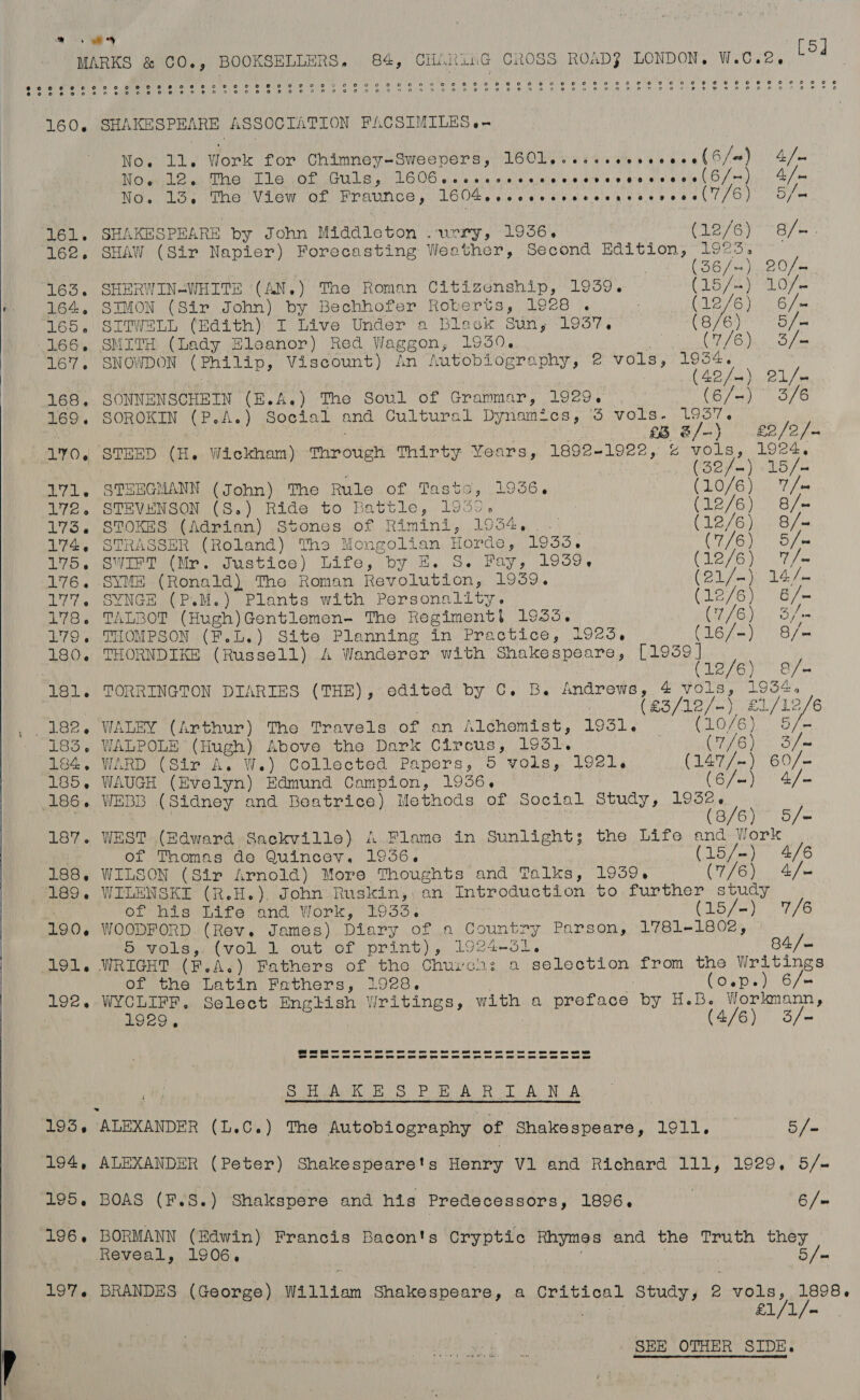 Se MARKS &amp; CO-, BOOKSELLERS, B84, CHAunG CROSS ROAD} LONDON. W.C.2. (5d CUE hcdlice mnie Le uae TD ew yo olla (ol lmiie paket Mee (ORIOe | oy er Oe Va. ip a) 6 8 oS er 6 (8: eote coe leh 8) BW O68 DAD Le A Roe 8 OO 160. SHAKESPEARE ASSOCIATION FACSIMILES «-  No. ll. Work for Chimney-Sweepers, VEOW A ih obi e F6 6 / a) a7. Noe ol ay The Tle. .of Guls, ORS ee cian tant SUBS TaD ena ey /- ) A/a No. 13. The View of Fraunce, L604 ee ereveseecearcevenal( 7/6 Vay Be 161. SHAKESPEARE by John Middleton .urry, 1936. (12/6) 8/-: 162. SHAW (Sir Napier) Forecasting Weather, Second ear patties y/ iy | BO ra Ne Oh en 163. SHERWIN-WHITE (AN.) The Roman Citizenship, 1939. (15/4) Love + 164. SIMON (Sir John) by Bechhofer Roberts, 1928 . ! (OB VO Bee 165. SITWELL (Edith) I Live Under a Blask Sun; 1937, (B76) S/o 166, SMITH (Lady Eleanor) Red Waggon, 1950. | URAC ba foto fa 167. SNOWDON (Philip, Viscount) An Autobiography, 2 vols, sot / AD fea); 21 Jes 168. SONNENSCHEIN (E. A.) The Soul of Grammar, 1929. (6/-) 3/6 169. SOROKIN (P.A.) Social and Cultural Dynamics, 3 vols- 1937. : £8 &amp;/-) | £2/2/- 170, STEED (H. Wickham) miroieh Thirty Years, 1892-1922, % ieavty uae Bohm) LD fo 171. STZEGMANN (John) The Rule of Taste, 1936. : (10/6) 7 /m 172. STEVENSON (S.) Ride to Battle, 1939), (12/6) 8/« 173. STOKES (Adrian) Stones of Rimini, 1934, — (12/6) 8/- L724. STRASSER, (Roland), Ths Mongolian Horde, 1933. COGN Se 175. SWIFT (Mr. Justice) Life, by E. S. Fay, 1939. C12 /6)) T/e 176. SYME (Ronald) The Roman Revolution, 1939. CBU fen BA foe 177. SYNGE (P.M.) Plants with Personality. 3 (12/6) 6/- 178. TALBOT (Hugh)Gentlemen- The Regiment! 1955, a hi ire 179. THOMPSON (F.L.) Site Planning in Fractice, 1925, Guia er pea 180. THORNDIKE (Russell) A Wanderer with Shakespeare, [1939] (12/6) &amp;/- 181. TORRINGTON DIARIES (THE), edited by C. B. Andrews, 4 vols, 19344    182. WALEY (Arthur) The Travels of an Alchemist, 1931. (10/6) 183. WALPOLE (Hugh) Above the Dark CEP ORE 1931: | (7/6) Sm 184. WARD (Sir A. W.) Collected Papers, 5 vols, 1921. (1477-) 60/- 185, WAUGH (Evelyn) Edmund Campion, 1936. (6/=) 4/- 186. WEBB (Sidney and Beatrice) Methods of Social Study, panes / 8/6) 5S/= 187» WEST (Edward Sackville) A Flame in Sunlight s the Life and Work of Thomas do Quincey. 1036. (15/-) 4/6 188. WILSON (Sir Arnold) More Thoughts and Talks, 1939, (7/6) 4/- 189. WILENSKI (R.H. ) John Ruskin,. an Introduction to further study of his Life and Work, 1933. (15/-) 7/6 190. WOODFORD (Rev. James) Diary of a Country Parson, 1781-1802, | 5 vols,: (vol 1 out of print), 1924-31. 84/— 191, WRIGHT..(F.As) Fathers of the Churcn: a selection from the Writings of the Latin Fathers, 1928. (o.p.) 6/= 192. WYCLIFF, Select English Writings, with a preface by H.B. Workmann, 1929, (4/6) 3/- it, COPA Ss) Pome On Bit Ra NA 195, ALEXANDER (L.C.) The Autobiography of Shakespeare, 1911, _ 5 /- 194, ALEXANDER (Peter) Shakespeare's Henry Vl and Richard 111, 1929, 5/- 195. BOAS (F.S.) Shakspere and his Predecessors, 1896. | 6 /= 196. BORMANN (Edwin) Francis Bacon's Cryptic Rhymes and the Truth they Reveal, 1906, 5/- 197. BRANDES (George) Wa11ien Shakespeare, a critical Stadany P 2 von, Bees Die 