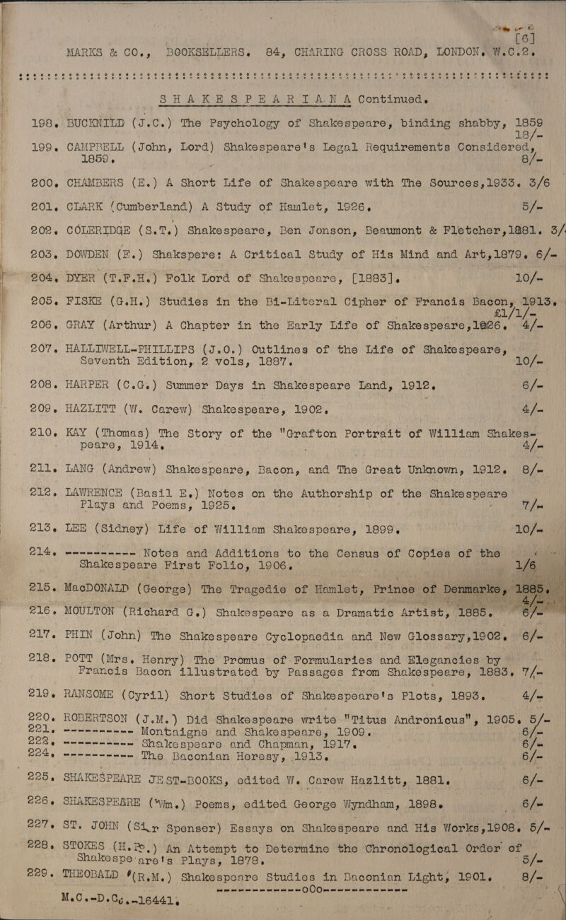 : Rte ir © ! ; | | [6] | MARKS &amp; CO., BOOKSHLLERS. 84, CHARING CROSS ROAD, LONDON. W.C.2e SHAKES PEARIAN A Continued. 198. BUCKNILD (J.C.) The Psychology of Shakespeare, binding shabby, a | 13 /— 199. CAMPRELL (John, Lord) Shakespeare's Legal Requirements PGi ce LT a ee a =&gt; 200, CHAMBERS (E.) A shore Life of Shakespeare with The Sources,1933. 3/6 201. CLARK (Cumberland) A Study of Hamlet, 1926, 5 /» 202. COLERIDGE (3.7, ) Shakespeare, Ben Jonson, Beaumont &amp; Fletcher,1&amp;881. 3/. «203, DOWDEN (H.) Shakspere: A Critical Study of His Mind and Art,1879. 6/- be 204, DYER (T.F.H.) Folk Lord of Shakespeare, [1883]. | 10/« | 205. FISKE (G.H.) Studies in the Bi-Literal Cipher of Francis Bacon, 1913, 206. GRAY (Arthur) A Chapter in the Early Life of Shakespeare ,1026, ‘tak. 207. HALLIWELL-PHILLIPS (J.0.) Outlineg of the Life of Shakespeare, | | Seventh Edition, 2 vols, 1887. 10/—— | 208. HARPER (C.G.) Summer Days in Shakespeare Land, 1912. 6 /— 209, HAZLIT? (W. Carew) Shakespeare, 1902 4/— 210, KAY (Thomas) The Story of the Grafton Por inet of William Shakes- peare, 1914, ) 4/- 211. LANG (Andrew) Shakespeare, Bacon, and the idrent Uninown, 1912, 8/- el2,. LAWRENCE (Basil E,) Notes on the colar tal wrk of the rac A uaelan ane shi!   Plays and Poems, 1925, 7/- 213. LEE paces Life of William Shakespeare, 1899. PL a 9 2146 eanennn--- Notes and Additions to the Census of Copies of 'Bhe.) cage Shake speare First Folio, 1906. 1/6) 215. MacDONALD (Goorge) The Tragedie of Honlet, Prince of Denman,  216, MOULTON (Richard Ge) Shakespeare as a Dramatic Artist, “leas. 217. PHIN (John) The Shakespeare Cyclopaedia and New Glossary ,1902. say 218. POTT (Mrs. Henry) The Promus of Formularies and Elegancies by Francis Bacon illustrated by Passages from Shakespeare, 1883. ae 219, RANSOME (Cyril) Short Studies of Shakespeare! S Plots, 1893, 4/~ £20. ROBERTSON (J.M.) Did Shake speare write Titus Andronicus, 1905, 5/- ee, eee eee Montaigne and Shakespeare, 1909. 6/ = BOR g meme mee Shakespeare and Chapman, 1917, 6/« Coby ween The Baconian Heresy, 1913, ! | 6/- 225, SHAKESPEARE JEST-BOOKS, edited W. Carew Hazlitt, 1esl. 6/- 226. SHAKESPEARE (iin) Poems, edited George Wyndham , 1898. 6/= 227. ST. JOHN (Sir Spenser) ssays on Shakespeare and His ionied 19083 5/ = BEB STOKES (H.P,) An Attempt to Determine the Chronological Order of Wie Shakespe arets Plays, 1878, B= REO THEOBALD *(R.M.) Shakespeare Studies in Baconian Light, 190i. 8 /= ont om ow on = == om on of oe oe ee 0) Clete “M.C.-D.Cg, 016441, 