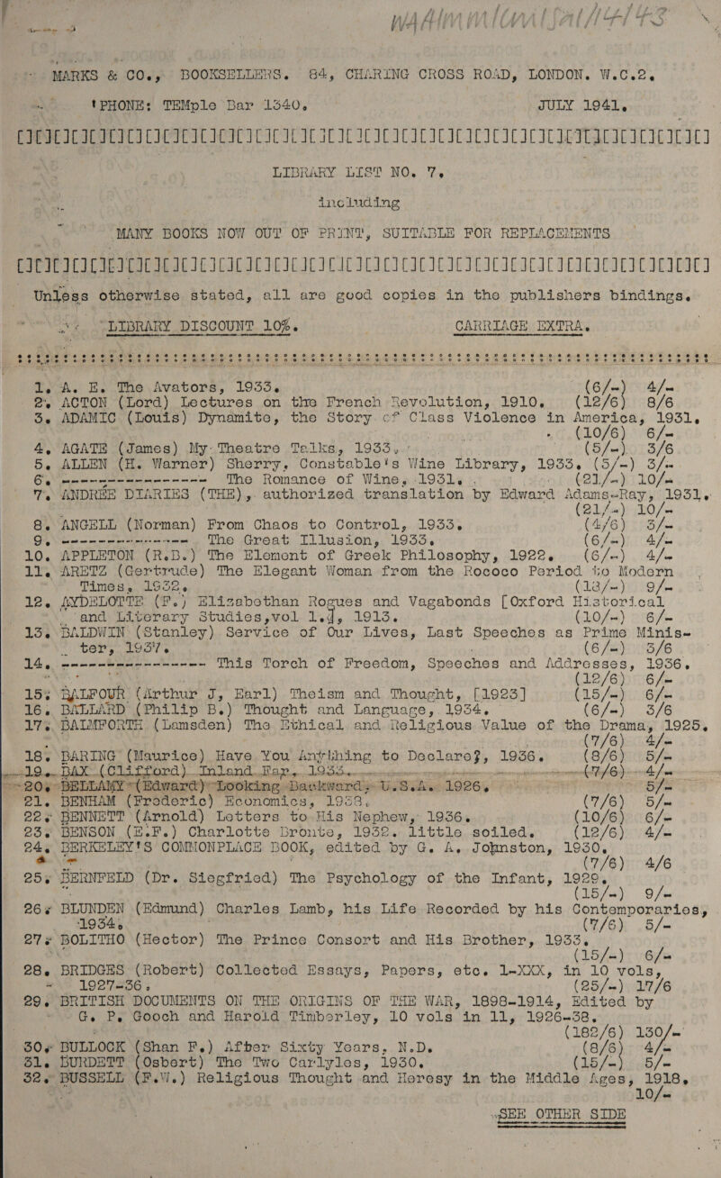  MARKS 4 COE: BOOKSELLERS. 84, CHARING CROSS ROAD, LONDON. W.C.2, 'PHONE: TEMple Bar 1540. JULY 1941, CIEICICICICICICICICICICICICIC LIC IL IC ICC ICILICICICICICICICILITICICICNC IIL | LIBRARY LIST NO. 7. including MANY BOOKS NOW OUT OF PRINT, SUITABLE POR REPLACEMENTS CICICICICIICICICACICICICICICIC ICICI ICICICICICICICICIC ICAL ACEI CIE wbibes otherwise stated, all are good copies in the publishers bindings. “LIBRARY _DIScouNT 10%. CARRIAGE EXTRA, 2, ACTON (Lord) Lectures on the French Revolution, 1910. (12/6) 8/6 Se ADAMIC (Louis) Dynamite, the Story. cf Class Violence in America, 1931, - genien te (10/6) 6/- 4, AGATE (James) My: Theatre Telks, 1933. 3 (5/-) 3/6 5, ALLEN (H. Warner) Sherry, Constable's Wine Labrary, 1935.6 (5/-) 3/s Gg seer gene nen nnn ~ The Romance of Wine, 1931. . | (21/4) 10/- 7, ANDREE DIARIES (THE) ». authorized translation by Baward sg Seika tah og rh 10/- 8, ANGELL (Norman) From Chaos to Control, 1933. poo ey Dig mm ne ett ee The Great Illusion, 1933. (Oya! 10. APPLETON (R.B.) The Element of Greek Philosophy, 1922. (S/5} bg 11. ARETZ (Gertrude) The Elegant Woman from the Rococo Period tio Modern Times, 1932. H1oyayo oh Ans AYDELOTTE (Fe) Elizabethan Rogues and Vagabonds [Oxford Historical “sand Liverary Studies,vol 1. q, 19135. (10/4) &gt;: 6/— 13. BALDWIN (Stanley) Service of Our Lives, Last Speeches as Prime Minis- si ter, iG gr (6/-) 3/6 14. - ee a tt ee ee we Toye Torch or Freedom, Speeches and ean eee mS 12/6 6 /= 25% aarrouR ie thats af Earl) Theism and Thought, [1923] CL a Aas Bu 16. BALLARD (Philip B.) Thought and Languare, 1934, (6/-) 3/6 175. BALMFORTH (Lamsden) The Ethical. and. Religious Value of the Drama, 1925, &amp; (7/6) 18. BARING (Maurice) Have You Anvihing to Declare?, 1956. a aren PUG TMMRI TY. aadl ha Sch ara’dvTal Aliso oh as HUG AMEND Ke 58 AO i rien Aight fra ~-206 BELLAMY “(Edward)y hooking BDavkwardy U. Waline 1606% ak ade) go 21. BENHAM (Froderic) Economics, 1953. (7/6), 5 /se 22¢ BENNETT (Arnold) Letters to His Nephew, 1936. (10/6) 6/= 23. BENSON (E.F.) Charlotte Bronte, 1932. little soiled. (LEY Gs Vaso 24 BERKELEY'S COMMONPLACE BOOK, edited by G. A, Jofmston, 1930, Aee . C2) O4ZE® 25. BERNFELD (Dr. Siegfried) The Psychology of the Infant, since / Lo/- 9 /= 266 BLUNDEN (Edmund ) Charles Lamb, his Life Recorded by his Cy endl ae “9 B45 (7/6); .5/— 27 « BOLITHO (Hector) The Prince Consort and His Brother, 1933. /-) / eet (15 ie 6 = 28. BRIDGES (Robert) Collected Essays, Papers, etc. 1-XXX, i 10 oe ‘NG LOOTLSG (25/&gt;) 17/6 29. BRITISH DOCUMENTS ON THE ORIGINS OF THE WAR, 1898-1914, A ee by wan Ge Re wooch and Harold Timberley, LO .vols.)in11, 1926 38. (182/6) 130/~ 30» BULLOCK (Shan F.) After Sixty Years, N.D. (8/6) 4/= 51. BURDETT (Osbert) The Two Carlyles, 1930. (15/- 5 See BOSSELE (F.W.) Religious Thought and Heresy in the Middle Ages, tp | HOt: SEE OTHER SIDE