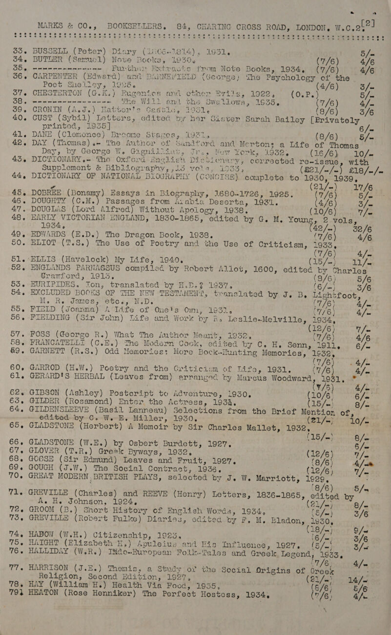 &amp; ce 2 MARKS &amp; CO., BOOKSETLERS,. 84, CHARING CROSS ROAD, LONDON, wec.2b | 33. BUSSELL (Peter) Diary (1oG6é-1814), 1931. 5/- 54, BUTLER (Sermcl) Nove Books, 1930, CEG) RS FB BD 9 meee wt oe es et rae Further Extracts from Note Books, 1934, (7/6) 4/6 56. CARPENTER (Edward) and BARNEY IELD (George) The Psychology of the Poet Shelley, 1925. (4/6) S/o 57. CHESTERTON (G.K.) Fugenies and other Evils, 1922, COLE 5/s Perit ba pid bay Be etrew'ses fcc: ce ee ae The Will ond the Swallows, 1935, (7/6) 4: 39. CRONIN (A.d.) Hattor's Cestie, 79512 (8/6) 3/6 40. CUST (Sybil) Letters, edited by hor Sister Sarah Bailey {Brivately — printed, 1935] 6 / = 41. DANE (Clemence) Broome Stages, i921. (8/6) 5/= 42. DAY (Thomas).- The Author of Sandford and Merton: a Life of Thomas Day, by George W. Gigniliiut, Jr., New York, 1.932. (16/6), 10/~ 43. DICTIONARY.-~ The Oxford Envlien DiculLonary, corrected re-issue, with Supplement &amp; Bibliography, ,15 vols. 1933, (B21/~/-) £18/~/- 44, DICTIONARY OF NATIONAL BIOGRAPHY (CONCTSE) complete to perisun’ / 21/— 17/6 45, DOBREE (Bonamy) Essays in Biography, 1680-1726, 1925. (7/6) 5/= 46, DOUGHTY (C.M.) Passages from Aiabia Deserta, 193'L. (4/6) Six 47. DOUGLAS (Lord Alfred) Without Apology, 1938. (10/6) 1 fa 48. EARLY VICTORIAN ENGLAND, 1850-1865, edited by G. M. Young, 2 vols, . 1934, (42/.) 38/6 49, EDWARDS (E.D.) The Dragon Book, 1938. (7/6) 4/6 50. ELIOT (T.S.) The Use of Poetry and the Use of Criticism, (ries / 7/6) 4 /m 51. ELLIS (Havelock) My Life, 1949. eset 28) ees ty BF 0 o£. ENGLANDS PARNASSUS compiled by Robert Aliot, 1600, edited by Sharles Urawford, 1915. (8/6) 5/6 53. EURIPIDES. Ion, translated by H.D.? 1957. (ofa) 3/6 54. EXCLUDED BOCKS OF THE NEW TESTAMENT, tranalated by J. B, Lightfoot, M. Re James, etc.s, N.D. (7/6) ye 55. FIELD (Joanna) A Life of One's Own, 1932, (77/6) 4 / a 56. FIELDING (Sir John) Life and Work by &amp;, Leslie«Melville, 1934, | (12/6) 4 eh 57. FOSS (George R.) What The Author Meant’, 1952), (7/6) 4/6 58. PRANCATELLT (C.E.) The Modern Cock, edited by C. H, Senn, Lil. 6/~ 69. GARNETT (R.S.) Odd Memories: More Bock-ilunting Memories, a Rie ico ae’. 44 60, GARROD (H.W.) Poetry and the Griticiom of ELD gi iio. 7/6} a 61. GERARD'S HERBAL (Leaves from) arranged ry Marcus euterdoe iva - | 1/5) CS pa E62. GIBSON (Ashley) Postcript to Adventure, 1930, (10/6) ayn 65. GILDER (Rosamond) Enter the Actress, 1934, (15 /K) 8/- 64, GILDENSLEEVE (Basil Lanneau) Selections from the Brief Mention of, edited by C. W. E. Miller, 1930, ra ite Bee 46/7— 65, GLADSTONE (Herbert) A Memoir by Sir Charles Mallet, ieee / (15 / me} 8 / on 66. GLADSTONE (W.E.) by Osbert Burdett, 1927, ye 67. GLOVER (T.R.) Greek Byways, 1932, (12/6) thes 68. GOGSE (Sir Edmund) Leaves and Fruit, 1927. | (8/6) A) me 69. GOUGH (J.W.) The Social Contract, 1936, ; (12/6) 7 / = 70. GREAT MODERN. BRITISH PLAYS, selected by J. W. Marriott, 1929, pase : ‘8/6 5/-= 71. GREVILLE (Charles) and REEVE (Henry) Letters, 1826-1865, io e by / 72.6 GROOM (B.) Short History of English Words, 1934, (5 fun} 3/6 75 GREVILLE (Robert Pulke) Diaries, edited by F. M, ma gy . ae 18 /— 9 ws 74, HABOW (W.H.) Citizenship, 1923, ‘e/a. Me 75 HAIGHT (Elizabeth H,) Apuleius and Fis Influence, 1927, (5/.) Bhai 76. HALLIDAY (W.R.) Itido-European Pollk-Tales and Greek Legend, yA ime 77. HARRISON (J.E.) Themis, a Study ot the Social Origins of Greek fs Religion, Second Edition, 1927, 7 (23 July Bde 78, HAY (William H.) Health Via Food, 1935, EAE 5/6