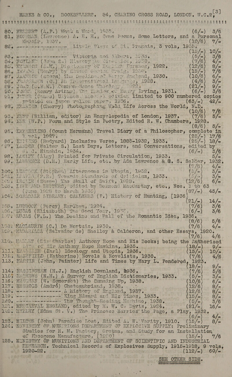 - a MARKS &amp; CO., BOOKSFULERS. 84, CHARING CROSS alae LONDON. W.C. el 5 BO. HERBERT (h.P.} Whee 6 Word,’ 1935. (6/=) 3/6 81, BOUE “MAM (Ilasvronce) A. BE. He, Gome Poems, Some Letters, and a Personal Vemos Lay L387 » (10/6 ) /- BS @ seer ener ere me eam epee ee ee pet ee Live, PiayTSs OF. ihe Ss Palols oO) VOLS stoop nae 414 Aa : (15/-) 10/- BG gg worm ee ee eee ee VASGOr A end AL Rern Looe » (5/=) 3/6 64, Roe fi Wi ( Ti Siael oS * ) ik 8 facts wap CEve sega wi, a io og 4 (‘7/6 4/— 85 HYAMSON. (LM, | Digviosery of English Threases, 1922, (12/6) 8/. 85.6 Rv LANG ‘ ve TL ite) by bite nis Wat Gord OF Wren. hit OOS CLo7 ss) 7/6 87. JAMESON fstonm) Pie, Veg 420.02 Merry, ene land, 1OS0. (10/6) 6/- asp Apuaier OREN “oe ) Bh Sheernetiienal ley) 1928. (4/6) 3/- 9. Sad (O48. Ww) Cominon Sense Casatecy . see (21/-) 9/- G05 JOKES {eenry Arthur) Ths Sad ow. e. Heavy Irving, 1931. {6/~-) 3/6 OL a a COVER ee mos), Ulybses. avetial edition limited to 900 numbered copios pvr invuéa: Ord jape 1 Vo i. ea sin paper, 1936 « : (63/) 42/. 92, KHANTOM (Cherry) Photographing Wild Life Across the World, N.D. OA Ae | (10/6) 7/6 95, KEN (William, editor) An Eneyelopedia of London, 1937, CTE) Ose 94. Kin (W.eP.) Form and Style in Puétry, Edited Bs W. Panay / 8/6 5/= 95, KEYSERLING (Count Hermdnn) Travel Diary of a Ey LOS UPot complete in Noles” eet s htey py aly 96. KITTLING (Rudyard) Inclusive Verse, 1885-1932, 1933, (25/-) 18/. none LANDOR (Waiter S. ) Last Days, Letters, and Conversations, edited by rs os Minchin, 1934.4 (6/~) 268 98. LAWLEY (Aley) Printed for Private Circulation, 1933, 99 « Prhanne (De ie a Early Lita, etc, by Ada Lawrence &amp; Gy, Sy sae 1608 a 7/6 4 ie LOOM LEAT OCK ST 8ts nen) trl eh Sone in Ubopia, 1932. toys | 5 /m RAS CORED: BIEN bh Ry) Towards Standards of G4 ee en tA53s (5/-) 3 fi Pose Leah ne (shane) The Skull of Swen: 1928. (42/6) 6 /= BOS « LIFE AND: PER aod Fed by Desmond Mac Uartay Sours ee § 1 to 63 ; fyusie, L928 to March. 40 135} (87 /—). 45 /m 104, LONSDALE LIBRARY: CHALMERS ree History of Hunting, [19363 3 | oy el/m) 14/- 105, LUBBOCK (Pe coy) Rariham, 1924, ! (7/6) 3/6 CNG as Uk IAS (FE sLigabs' n) Tre Good. Ye aT y IO4E ® (6/—) 3/6 Lv? SHOUAS (Pele ihe ihe Decline and’ Fait-of ry Romantic Idea, renee | (8/6) ~ 6/6 163% °MACLAURIN (C.J De Mortuis, 1930... ° CU LG i a hie LCOAPMAPAREAC A CSatvador de) Shelley &amp; Calderon, and other Essays, 1920, | ALE. 446 Ho Gay MAG LAS Coie Chorles) Anthony ‘Hope and His Books; being the Authorised Lite or Str Anthony Hope Hawkins,..1935. | ts 8S AOR ena = BO LED MANNE ETM (Bard) Ideology and Utopia, 1936. (LB feds. LOLs 132, MANS FIELD- (Katherine) Novels &amp; Novelists, 1930, (7/6) 4/6 113, MARTIN Sbidnidy Painter) Life and Times by Mary L. Pendered, 1923. y 18/~ Q fm 114, MASSTNGHAM (Hadas English Downland, #936. nn Os6 LL5> MATHEWS (M.M.) A Survey of English Dictionaries, 1935, eee)? Soe 116. MAUGRAN (W.°Samersget) The Sumning Up, 1958. ““(10/6) 6 /m 117. MAUROIS (André) Cheteaubriand, 1938, ... (1276). fn LIBROS eens Hawes A Btory OF Bngiand, 1937. (12/6 8/- LAD 9 eee meee King Edward and Hig Timés, 1933, (15 /- 8/ = Be) eh s Ow tae See The” Thought. naaaine Machine , 1938. (57>) 3/6 OL, MEDTARVAL ENGLAND, edited by H, W. C. Davis, i924, Coe ee Les MULLEY (Edna St. Ve) The, Princess Marries Lie Page, a. Play, 19524 (6/-) 4/-~ 1235. MILTON (John) Paradise Lost, Rai ted AM We VOritys tale WC Lose} 3/2 124, MINISTRY OF MINTUIONS DEPARTMENT OF EXPLOSIVE SUPPLY: Preliminary studies for H. M. Pactory, Gretna, and Study for an Installation of Fhosgene Manufacture, [19201 (15/~) 7/6 125. MINISTRY OF MUNITIONS AND DEPARTMENT OF SCIENTIFIC AND INDUSTRIAL RESEARCH. Technical Records of ren dagaetet Supply, 1915-1918, 9 vols, 1920-22. . Ponto (112/-) 60/~
