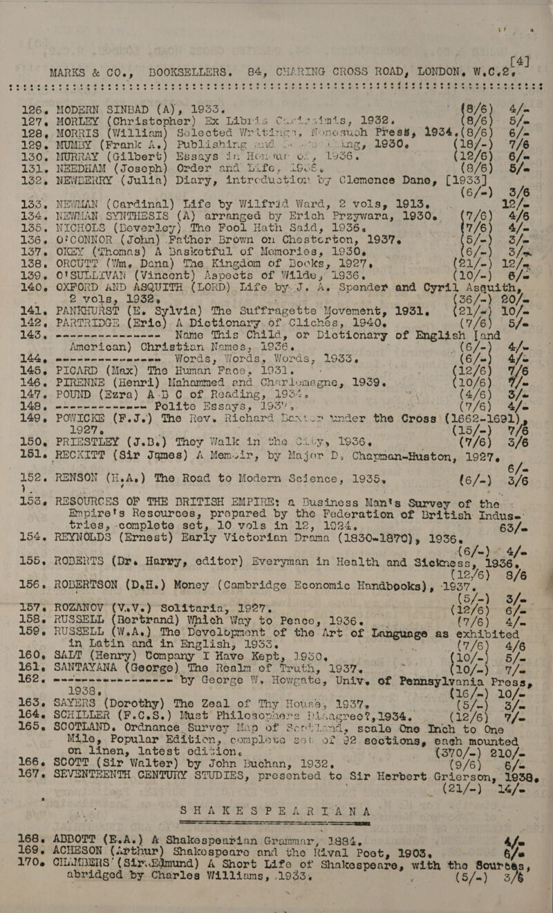 [4] MARKS &amp; CQ., Bi Soin ak 84, CHARING CROSS ROAD, LONDON, W,.C.2-¢ e$eerveevrereveoe st eoeorerwr ese oe Bee eo 66 $9654 9g 8 8 So Oh p26 ae 6 eoeeog¢esn @ 126, MODERN SINBAD (A), 1933. | ' (8/6) 4/. 127. MORLEY (Christopher) Ex Libris Cartssimis, 1932. 8/6) 5S/« 128, MORRIS (William) Sclected Writincs, Nonesuch Press, 1934.(8/6) 6/- 129. MUMBY (Frank A.) Publishing and oo sciing, 1060. 18/-) 7/6 130.. MURRAY (Gilbert) Essays im Honour of, 1956, : 12/6) . 6/= 131. NEEDHAM (Joseph) Order and Life. iSué, (8/6) 5/= 132, NEWLERRY (Julia) Diary, intrcdustion by Clemence Dane, ty aven ak 133. NEWMAN (Cardinal) Life by Wilfrid Ward, 2 vols, 1913. | - 12/~ 134, NEWMAN SYNTHESIS (A) arranged by Erich Przywara, 1930. (7/6) 4/6 135. NICHOLS (Beverley) The Fool Hath Said, 1936. | 7/6) 4&amp;/—= 136. O'CONNOR (John) Father Brown on Chesterton, 1937, 18/3 3 /= 137. OKEY (Thomas) A Basketful of Memories, 1930, | 6 fe) 3 fae 138. ORCUTT (Wm. Dana) The Kingdom of Books, 1927, (21/-) 12/0 139. O'SULLIVAN (Vincent) ROS of Wilde, 1936, (10/-) 6/a' 140. OXFORD AND ASQUITH (LORD) Life by..J. A. Spender and Cyril yawns ys 2 vols, 1932, (36/~) £0/— 141, PANKHURST (E. Sylvia) The suffragette Movement, 1951, wei 10/- 142, PARTRIDGE (Eric) A Dictionary of Clichés, 1940. 5/e 143, ----------- wee Name This Child, or Dictionary of eben” (er | American) Christian Names, 1936. (6/-) 4/— 144g cite einc wae wsaee Words, Words, Words, 1933. “(6/u) 4fe 145, PICARD (Max) ‘The Human Face, 1931. _ (12/6) 7/6 146. PIRENNE (Henri) Mahammed end PH UEC 1939. ws “&gt; C2076) be 147. POUND (Ezra) A-B CG of Reading, 1934 vies _ (4/6) 148, en----+--- w-= Polite Essays, 195. (7/6) Os 149, POWICKE (F.J.)) The Rev. Richard beaton ey the Cross Tiyan | 1927 : | a 150, PRIESTLEY (J.B.e) They Walk in the City, 1936. (7/6) 3/6 151. RECKITT (Sir James) A Memoir, by Major D, Chapman-Huston, 1927. I 152. RENSON (HeAs) The Road to Modern Science, 1955» {6/-) 3/6 153, RESOURCES OF THR BRITISH EMPIRE: a Business Man's Survey of thas : Empire's Resources, prepared by the Federation of british Indus’ tries, -complete set, 10 vols in 12, 1924, 63/0 154. REYNOLDS (Ernest) Early Victorian Drama (1830~1870) , aire 4/e 155. ROBERTS (Dr. Harry, editor) Everyman in Health and Stelmess, “198 y 12/6) 8/6 156. ROBERTSON (DeH.) Money (Cambridge Economic Handbooks) , 1 ' / S/=-) S/o. 157. ROZANOV (V.V.) Solitaria, 1927. &gt; (12/6) 6/= 158. RUSSELL {Rertrand) Which Way to Pence, 1936. : (7/6) 4/2 159. RUSSELL (W.A.) The Development of the Art of Tangusee as exhibited _ _ in Latin and in English, 1953. oes Bae 2 4/6 160, SALT (Henry) Company I Have Kept, 1950. ‘is : wile 5/= 161, SANTAYANA (George) The Realm (of pea ae 19574 . 10/—). LS   1938, Ms ~) 10/~ 163. SAYERS (Dorothy) The Zeal of Thy House, 1937, Bai aye aa 164. SCHILLER (F.C.S.) Must Philosopners Disagree?,1934. . (12/6) V/e 165. SCOTLAND. Ordnance Survey Map of Scott: ands sc cale One Inch to One Mile, Popular Edition, complete set of 92 SES ToRate each mounted on linen, latest edition. : : (370/-) 210/- 166. SCOTT (Sir Walter) by John Buchan, 1932, ° (9/6) .6/= 167. SEVENTEENTH CENTURY STUDIES, presented to ‘Sir Herbert. “aie uae 2L/m)\-.16/e SHAKE SPEAR IANA a ett Sag aca re Sera = 168. ABBOTT (E.A.) A Shakespoudiod e%attnar! 1884, Af 169, ACHESON (arthur) Shakospeare and the ftival Poot, 1903. ee 170.2 CHAMBERS’ (Sir.kdmund) A Short Life of Shakespeare, with tho Sources abridged. by Charles sig eraeg 19 85% : (S/«) 36° 